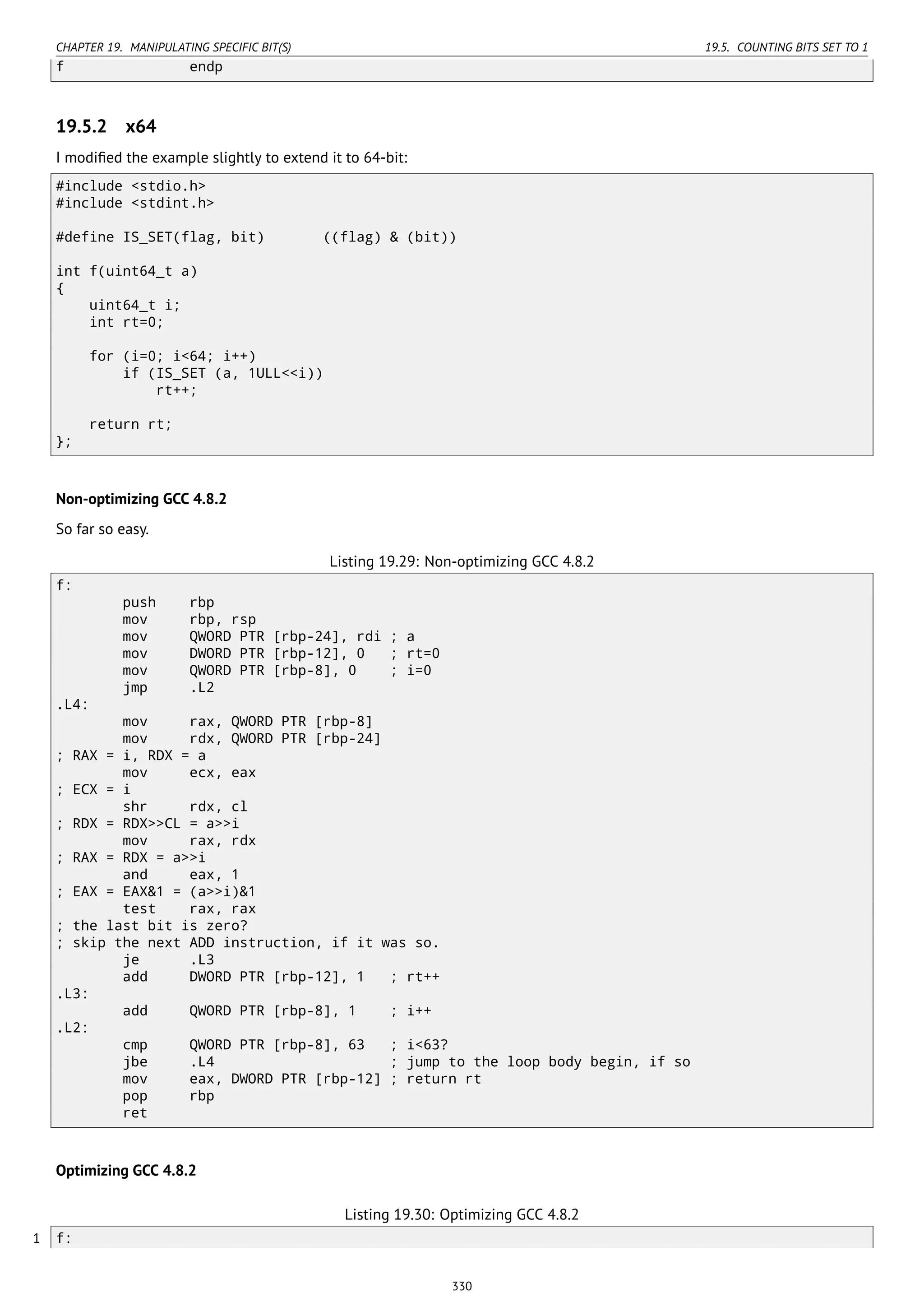 CHAPTER 19. MANIPULATING SPECIFIC BIT(S) 19.5. COUNTING BITS SET TO 1
f endp
19.5.2 x64
I modiﬁed the example slightly to extend it to 64-bit:
#include <stdio.h>
#include <stdint.h>
#define IS_SET(flag, bit) ((flag) & (bit))
int f(uint64_t a)
{
uint64_t i;
int rt=0;
for (i=0; i<64; i++)
if (IS_SET (a, 1ULL<<i))
rt++;
return rt;
};
Non-optimizing GCC 4.8.2
So far so easy.
Listing 19.29: Non-optimizing GCC 4.8.2
f:
push rbp
mov rbp, rsp
mov QWORD PTR [rbp-24], rdi ; a
mov DWORD PTR [rbp-12], 0 ; rt=0
mov QWORD PTR [rbp-8], 0 ; i=0
jmp .L2
.L4:
mov rax, QWORD PTR [rbp-8]
mov rdx, QWORD PTR [rbp-24]
; RAX = i, RDX = a
mov ecx, eax
; ECX = i
shr rdx, cl
; RDX = RDX>>CL = a>>i
mov rax, rdx
; RAX = RDX = a>>i
and eax, 1
; EAX = EAX&1 = (a>>i)&1
test rax, rax
; the last bit is zero?
; skip the next ADD instruction, if it was so.
je .L3
add DWORD PTR [rbp-12], 1 ; rt++
.L3:
add QWORD PTR [rbp-8], 1 ; i++
.L2:
cmp QWORD PTR [rbp-8], 63 ; i<63?
jbe .L4 ; jump to the loop body begin, if so
mov eax, DWORD PTR [rbp-12] ; return rt
pop rbp
ret
Optimizing GCC 4.8.2
Listing 19.30: Optimizing GCC 4.8.2
1 f:
330
 