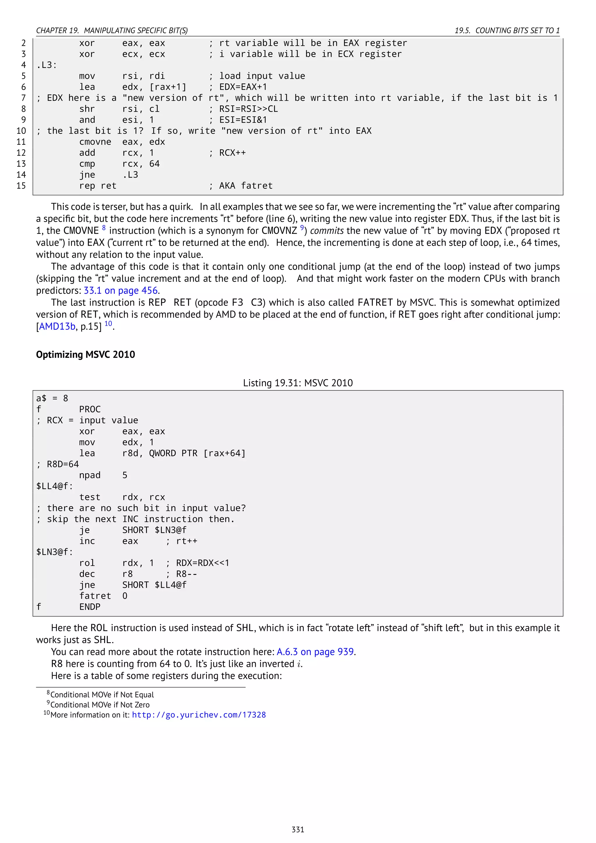 CHAPTER 19. MANIPULATING SPECIFIC BIT(S) 19.5. COUNTING BITS SET TO 1
2 xor eax, eax ; rt variable will be in EAX register
3 xor ecx, ecx ; i variable will be in ECX register
4 .L3:
5 mov rsi, rdi ; load input value
6 lea edx, [rax+1] ; EDX=EAX+1
7 ; EDX here is a "new version of rt", which will be written into rt variable, if the last bit is 1
8 shr rsi, cl ; RSI=RSI>>CL
9 and esi, 1 ; ESI=ESI&1
10 ; the last bit is 1? If so, write "new version of rt" into EAX
11 cmovne eax, edx
12 add rcx, 1 ; RCX++
13 cmp rcx, 64
14 jne .L3
15 rep ret ; AKA fatret
This code is terser, but has a quirk. In all examples that we see so far, we were incrementing the “rt” value after comparing
a speciﬁc bit, but the code here increments “rt” before (line 6), writing the new value into register EDX. Thus, if the last bit is
1, the CMOVNE 8
instruction (which is a synonym for CMOVNZ 9
) commits the new value of “rt” by moving EDX (“proposed rt
value”) into EAX (“current rt” to be returned at the end). Hence, the incrementing is done at each step of loop, i.e., 64 times,
without any relation to the input value.
The advantage of this code is that it contain only one conditional jump (at the end of the loop) instead of two jumps
(skipping the “rt” value increment and at the end of loop). And that might work faster on the modern CPUs with branch
predictors: 33.1 on page 456.
The last instruction is REP RET (opcode F3 C3) which is also called FATRET by MSVC. This is somewhat optimized
version of RET, which is recommended by AMD to be placed at the end of function, if RET goes right after conditional jump:
[AMD13b, p.15] 10
.
Optimizing MSVC 2010
Listing 19.31: MSVC 2010
a$ = 8
f PROC
; RCX = input value
xor eax, eax
mov edx, 1
lea r8d, QWORD PTR [rax+64]
; R8D=64
npad 5
$LL4@f:
test rdx, rcx
; there are no such bit in input value?
; skip the next INC instruction then.
je SHORT $LN3@f
inc eax ; rt++
$LN3@f:
rol rdx, 1 ; RDX=RDX<<1
dec r8 ; R8--
jne SHORT $LL4@f
fatret 0
f ENDP
Here the ROL instruction is used instead of SHL, which is in fact “rotate left” instead of “shift left”, but in this example it
works just as SHL.
You can read more about the rotate instruction here: A.6.3 on page 939.
R8 here is counting from 64 to 0. It’s just like an inverted i.
Here is a table of some registers during the execution:
8Conditional MOVe if Not Equal
9Conditional MOVe if Not Zero
10More information on it: http://go.yurichev.com/17328
331
 