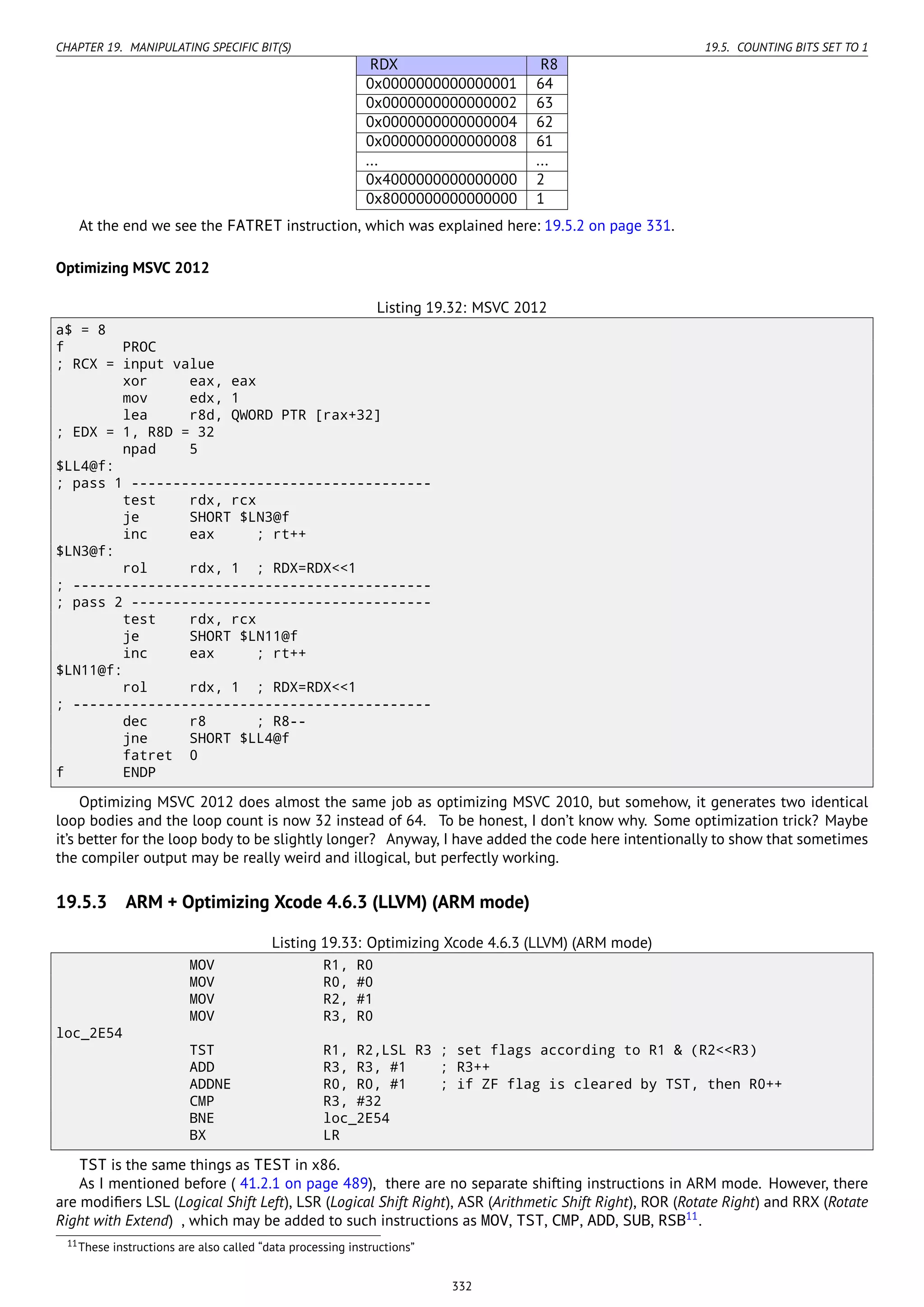 CHAPTER 19. MANIPULATING SPECIFIC BIT(S) 19.5. COUNTING BITS SET TO 1
RDX R8
0x0000000000000001 64
0x0000000000000002 63
0x0000000000000004 62
0x0000000000000008 61
... ...
0x4000000000000000 2
0x8000000000000000 1
At the end we see the FATRET instruction, which was explained here: 19.5.2 on page 331.
Optimizing MSVC 2012
Listing 19.32: MSVC 2012
a$ = 8
f PROC
; RCX = input value
xor eax, eax
mov edx, 1
lea r8d, QWORD PTR [rax+32]
; EDX = 1, R8D = 32
npad 5
$LL4@f:
; pass 1 ------------------------------------
test rdx, rcx
je SHORT $LN3@f
inc eax ; rt++
$LN3@f:
rol rdx, 1 ; RDX=RDX<<1
; -------------------------------------------
; pass 2 ------------------------------------
test rdx, rcx
je SHORT $LN11@f
inc eax ; rt++
$LN11@f:
rol rdx, 1 ; RDX=RDX<<1
; -------------------------------------------
dec r8 ; R8--
jne SHORT $LL4@f
fatret 0
f ENDP
Optimizing MSVC 2012 does almost the same job as optimizing MSVC 2010, but somehow, it generates two identical
loop bodies and the loop count is now 32 instead of 64. To be honest, I don’t know why. Some optimization trick? Maybe
it’s better for the loop body to be slightly longer? Anyway, I have added the code here intentionally to show that sometimes
the compiler output may be really weird and illogical, but perfectly working.
19.5.3 ARM + Optimizing Xcode 4.6.3 (LLVM) (ARM mode)
Listing 19.33: Optimizing Xcode 4.6.3 (LLVM) (ARM mode)
MOV R1, R0
MOV R0, #0
MOV R2, #1
MOV R3, R0
loc_2E54
TST R1, R2,LSL R3 ; set flags according to R1 & (R2<<R3)
ADD R3, R3, #1 ; R3++
ADDNE R0, R0, #1 ; if ZF flag is cleared by TST, then R0++
CMP R3, #32
BNE loc_2E54
BX LR
TST is the same things as TEST in x86.
As I mentioned before ( 41.2.1 on page 489), there are no separate shifting instructions in ARM mode. However, there
are modiﬁers LSL (Logical Shift Left), LSR (Logical Shift Right), ASR (Arithmetic Shift Right), ROR (Rotate Right) and RRX (Rotate
Right with Extend) , which may be added to such instructions as MOV, TST, CMP, ADD, SUB, RSB11
.
11These instructions are also called “data processing instructions”
332
 