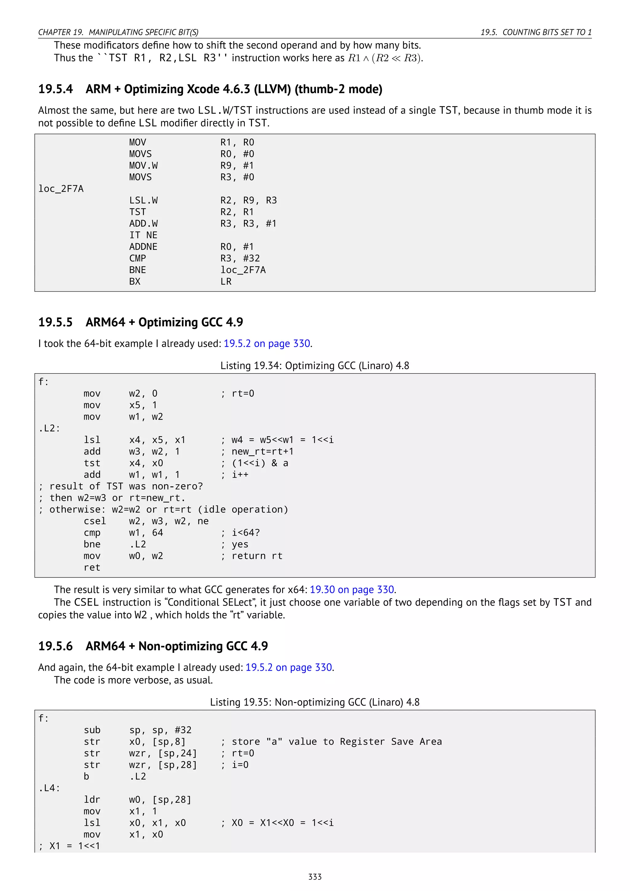 CHAPTER 19. MANIPULATING SPECIFIC BIT(S) 19.5. COUNTING BITS SET TO 1
These modiﬁcators deﬁne how to shift the second operand and by how many bits.
Thus the ``TST R1, R2,LSL R3'' instruction works here as R1 ∧ (R2 ≪ R3).
19.5.4 ARM + Optimizing Xcode 4.6.3 (LLVM) (thumb-2 mode)
Almost the same, but here are two LSL.W/TST instructions are used instead of a single TST, because in thumb mode it is
not possible to deﬁne LSL modiﬁer directly in TST.
MOV R1, R0
MOVS R0, #0
MOV.W R9, #1
MOVS R3, #0
loc_2F7A
LSL.W R2, R9, R3
TST R2, R1
ADD.W R3, R3, #1
IT NE
ADDNE R0, #1
CMP R3, #32
BNE loc_2F7A
BX LR
19.5.5 ARM64 + Optimizing GCC 4.9
I took the 64-bit example I already used: 19.5.2 on page 330.
Listing 19.34: Optimizing GCC (Linaro) 4.8
f:
mov w2, 0 ; rt=0
mov x5, 1
mov w1, w2
.L2:
lsl x4, x5, x1 ; w4 = w5<<w1 = 1<<i
add w3, w2, 1 ; new_rt=rt+1
tst x4, x0 ; (1<<i) & a
add w1, w1, 1 ; i++
; result of TST was non-zero?
; then w2=w3 or rt=new_rt.
; otherwise: w2=w2 or rt=rt (idle operation)
csel w2, w3, w2, ne
cmp w1, 64 ; i<64?
bne .L2 ; yes
mov w0, w2 ; return rt
ret
The result is very similar to what GCC generates for x64: 19.30 on page 330.
The CSEL instruction is “Conditional SELect”, it just choose one variable of two depending on the ﬂags set by TST and
copies the value into W2 , which holds the “rt” variable.
19.5.6 ARM64 + Non-optimizing GCC 4.9
And again, the 64-bit example I already used: 19.5.2 on page 330.
The code is more verbose, as usual.
Listing 19.35: Non-optimizing GCC (Linaro) 4.8
f:
sub sp, sp, #32
str x0, [sp,8] ; store "a" value to Register Save Area
str wzr, [sp,24] ; rt=0
str wzr, [sp,28] ; i=0
b .L2
.L4:
ldr w0, [sp,28]
mov x1, 1
lsl x0, x1, x0 ; X0 = X1<<X0 = 1<<i
mov x1, x0
; X1 = 1<<1
333
 