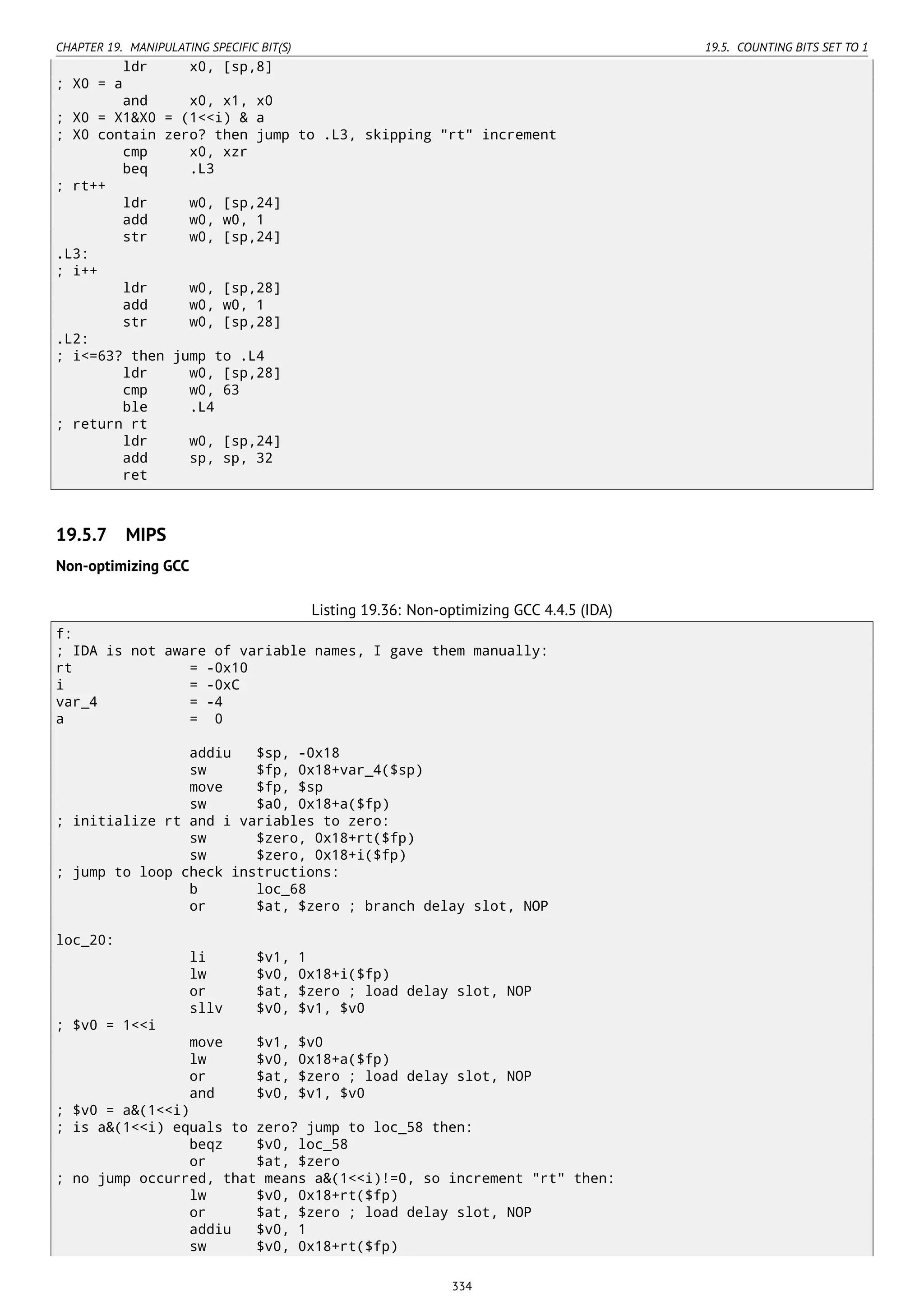 CHAPTER 19. MANIPULATING SPECIFIC BIT(S) 19.5. COUNTING BITS SET TO 1
ldr x0, [sp,8]
; X0 = a
and x0, x1, x0
; X0 = X1&X0 = (1<<i) & a
; X0 contain zero? then jump to .L3, skipping "rt" increment
cmp x0, xzr
beq .L3
; rt++
ldr w0, [sp,24]
add w0, w0, 1
str w0, [sp,24]
.L3:
; i++
ldr w0, [sp,28]
add w0, w0, 1
str w0, [sp,28]
.L2:
; i<=63? then jump to .L4
ldr w0, [sp,28]
cmp w0, 63
ble .L4
; return rt
ldr w0, [sp,24]
add sp, sp, 32
ret
19.5.7 MIPS
Non-optimizing GCC
Listing 19.36: Non-optimizing GCC 4.4.5 (IDA)
f:
; IDA is not aware of variable names, I gave them manually:
rt = -0x10
i = -0xC
var_4 = -4
a = 0
addiu $sp, -0x18
sw $fp, 0x18+var_4($sp)
move $fp, $sp
sw $a0, 0x18+a($fp)
; initialize rt and i variables to zero:
sw $zero, 0x18+rt($fp)
sw $zero, 0x18+i($fp)
; jump to loop check instructions:
b loc_68
or $at, $zero ; branch delay slot, NOP
loc_20:
li $v1, 1
lw $v0, 0x18+i($fp)
or $at, $zero ; load delay slot, NOP
sllv $v0, $v1, $v0
; $v0 = 1<<i
move $v1, $v0
lw $v0, 0x18+a($fp)
or $at, $zero ; load delay slot, NOP
and $v0, $v1, $v0
; $v0 = a&(1<<i)
; is a&(1<<i) equals to zero? jump to loc_58 then:
beqz $v0, loc_58
or $at, $zero
; no jump occurred, that means a&(1<<i)!=0, so increment "rt" then:
lw $v0, 0x18+rt($fp)
or $at, $zero ; load delay slot, NOP
addiu $v0, 1
sw $v0, 0x18+rt($fp)
334
 