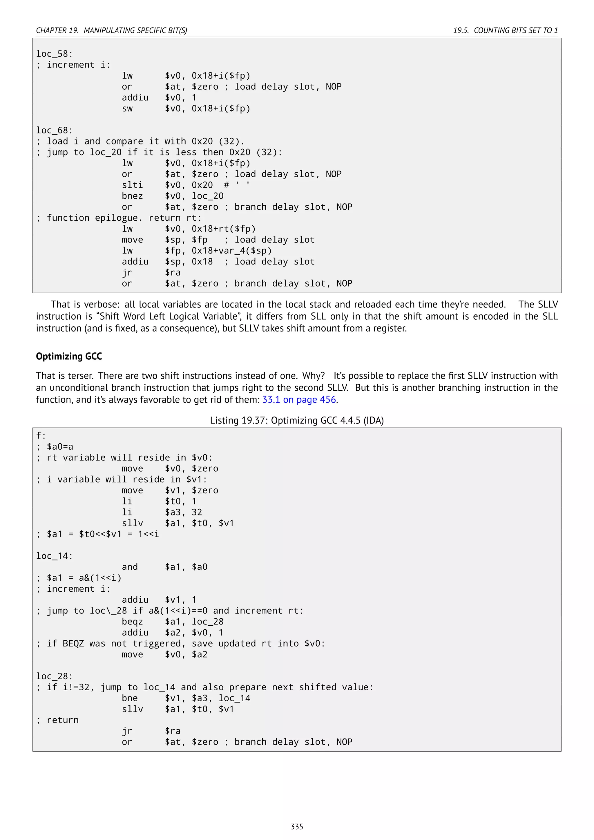 CHAPTER 19. MANIPULATING SPECIFIC BIT(S) 19.5. COUNTING BITS SET TO 1
loc_58:
; increment i:
lw $v0, 0x18+i($fp)
or $at, $zero ; load delay slot, NOP
addiu $v0, 1
sw $v0, 0x18+i($fp)
loc_68:
; load i and compare it with 0x20 (32).
; jump to loc_20 if it is less then 0x20 (32):
lw $v0, 0x18+i($fp)
or $at, $zero ; load delay slot, NOP
slti $v0, 0x20 # ' '
bnez $v0, loc_20
or $at, $zero ; branch delay slot, NOP
; function epilogue. return rt:
lw $v0, 0x18+rt($fp)
move $sp, $fp ; load delay slot
lw $fp, 0x18+var_4($sp)
addiu $sp, 0x18 ; load delay slot
jr $ra
or $at, $zero ; branch delay slot, NOP
That is verbose: all local variables are located in the local stack and reloaded each time they’re needed. The SLLV
instruction is “Shift Word Left Logical Variable”, it differs from SLL only in that the shift amount is encoded in the SLL
instruction (and is ﬁxed, as a consequence), but SLLV takes shift amount from a register.
Optimizing GCC
That is terser. There are two shift instructions instead of one. Why? It’s possible to replace the ﬁrst SLLV instruction with
an unconditional branch instruction that jumps right to the second SLLV. But this is another branching instruction in the
function, and it’s always favorable to get rid of them: 33.1 on page 456.
Listing 19.37: Optimizing GCC 4.4.5 (IDA)
f:
; $a0=a
; rt variable will reside in $v0:
move $v0, $zero
; i variable will reside in $v1:
move $v1, $zero
li $t0, 1
li $a3, 32
sllv $a1, $t0, $v1
; $a1 = $t0<<$v1 = 1<<i
loc_14:
and $a1, $a0
; $a1 = a&(1<<i)
; increment i:
addiu $v1, 1
; jump to loc_28 if a&(1<<i)==0 and increment rt:
beqz $a1, loc_28
addiu $a2, $v0, 1
; if BEQZ was not triggered, save updated rt into $v0:
move $v0, $a2
loc_28:
; if i!=32, jump to loc_14 and also prepare next shifted value:
bne $v1, $a3, loc_14
sllv $a1, $t0, $v1
; return
jr $ra
or $at, $zero ; branch delay slot, NOP
335
 