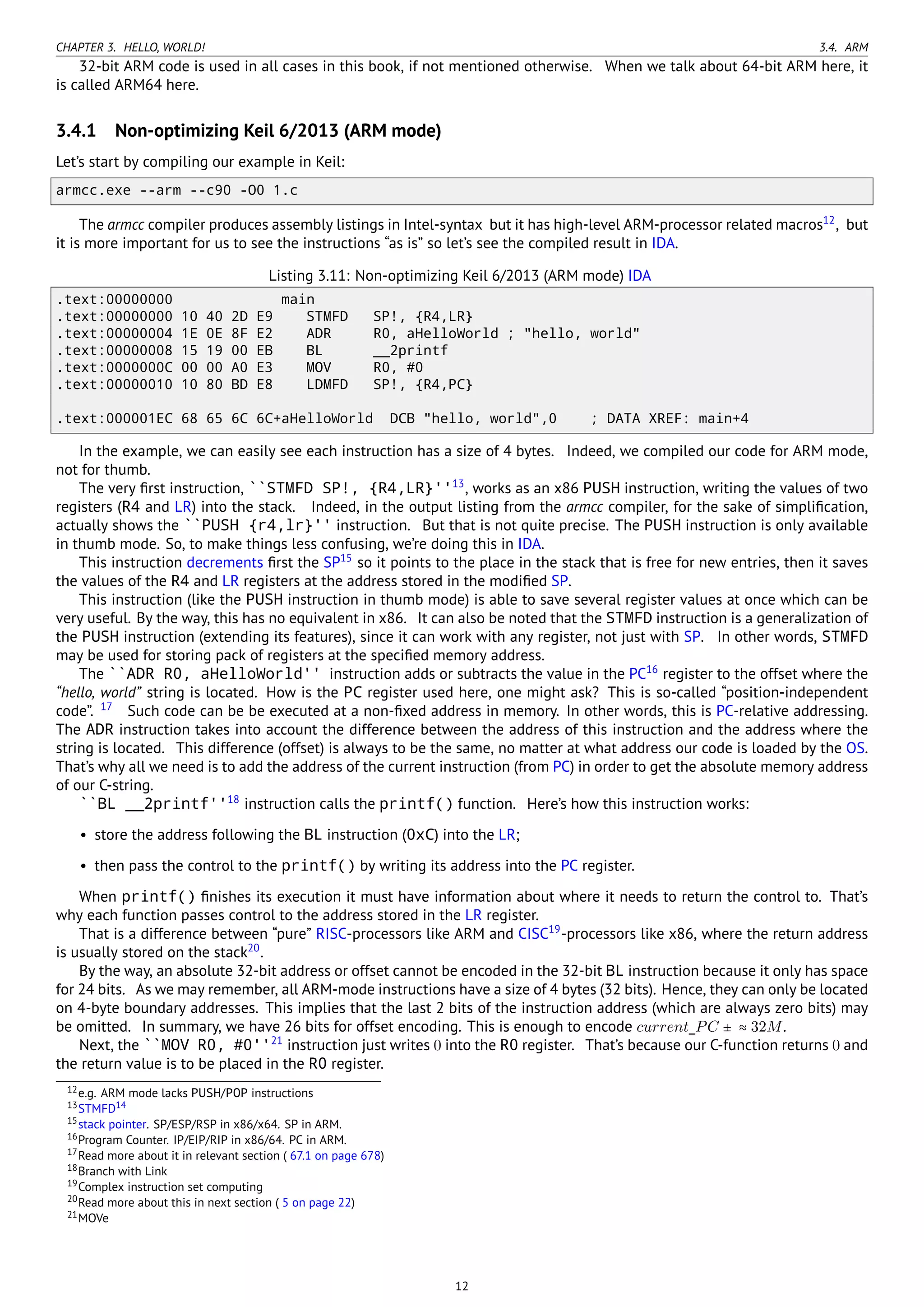 CHAPTER 3. HELLO, WORLD! 3.4. ARM
32-bit ARM code is used in all cases in this book, if not mentioned otherwise. When we talk about 64-bit ARM here, it
is called ARM64 here.
3.4.1 Non-optimizing Keil 6/2013 (ARM mode)
Let’s start by compiling our example in Keil:
armcc.exe --arm --c90 -O0 1.c
The armcc compiler produces assembly listings in Intel-syntax but it has high-level ARM-processor related macros12
, but
it is more important for us to see the instructions “as is” so let’s see the compiled result in IDA.
Listing 3.11: Non-optimizing Keil 6/2013 (ARM mode) IDA
.text:00000000 main
.text:00000000 10 40 2D E9 STMFD SP!, {R4,LR}
.text:00000004 1E 0E 8F E2 ADR R0, aHelloWorld ; "hello, world"
.text:00000008 15 19 00 EB BL __2printf
.text:0000000C 00 00 A0 E3 MOV R0, #0
.text:00000010 10 80 BD E8 LDMFD SP!, {R4,PC}
.text:000001EC 68 65 6C 6C+aHelloWorld DCB "hello, world",0 ; DATA XREF: main+4
In the example, we can easily see each instruction has a size of 4 bytes. Indeed, we compiled our code for ARM mode,
not for thumb.
The very ﬁrst instruction, ``STMFD SP!, {R4,LR}''13
, works as an x86 PUSH instruction, writing the values of two
registers (R4 and LR) into the stack. Indeed, in the output listing from the armcc compiler, for the sake of simpliﬁcation,
actually shows the ``PUSH {r4,lr}'' instruction. But that is not quite precise. The PUSH instruction is only available
in thumb mode. So, to make things less confusing, we’re doing this in IDA.
This instruction decrements ﬁrst the SP15
so it points to the place in the stack that is free for new entries, then it saves
the values of the R4 and LR registers at the address stored in the modiﬁed SP.
This instruction (like the PUSH instruction in thumb mode) is able to save several register values at once which can be
very useful. By the way, this has no equivalent in x86. It can also be noted that the STMFD instruction is a generalization of
the PUSH instruction (extending its features), since it can work with any register, not just with SP. In other words, STMFD
may be used for storing pack of registers at the speciﬁed memory address.
The ``ADR R0, aHelloWorld'' instruction adds or subtracts the value in the PC16
register to the offset where the
“hello, world” string is located. How is the PC register used here, one might ask? This is so-called “position-independent
code”. 17
Such code can be be executed at a non-ﬁxed address in memory. In other words, this is PC-relative addressing.
The ADR instruction takes into account the difference between the address of this instruction and the address where the
string is located. This difference (offset) is always to be the same, no matter at what address our code is loaded by the OS.
That’s why all we need is to add the address of the current instruction (from PC) in order to get the absolute memory address
of our C-string.
``BL __2printf''18
instruction calls the printf() function. Here’s how this instruction works:
• store the address following the BL instruction (0xC) into the LR;
• then pass the control to the printf() by writing its address into the PC register.
When printf() ﬁnishes its execution it must have information about where it needs to return the control to. That’s
why each function passes control to the address stored in the LR register.
That is a difference between “pure” RISC-processors like ARM and CISC19
-processors like x86, where the return address
is usually stored on the stack20
.
By the way, an absolute 32-bit address or offset cannot be encoded in the 32-bit BL instruction because it only has space
for 24 bits. As we may remember, all ARM-mode instructions have a size of 4 bytes (32 bits). Hence, they can only be located
on 4-byte boundary addresses. This implies that the last 2 bits of the instruction address (which are always zero bits) may
be omitted. In summary, we have 26 bits for offset encoding. This is enough to encode current_PC ± ≈ 32M.
Next, the ``MOV R0, #0''21
instruction just writes 0 into the R0 register. That’s because our C-function returns 0 and
the return value is to be placed in the R0 register.
12e.g. ARM mode lacks PUSH/POP instructions
13STMFD14
15stack pointer. SP/ESP/RSP in x86/x64. SP in ARM.
16Program Counter. IP/EIP/RIP in x86/64. PC in ARM.
17Read more about it in relevant section ( 67.1 on page 678)
18Branch with Link
19Complex instruction set computing
20Read more about this in next section ( 5 on page 22)
21MOVe
12
 