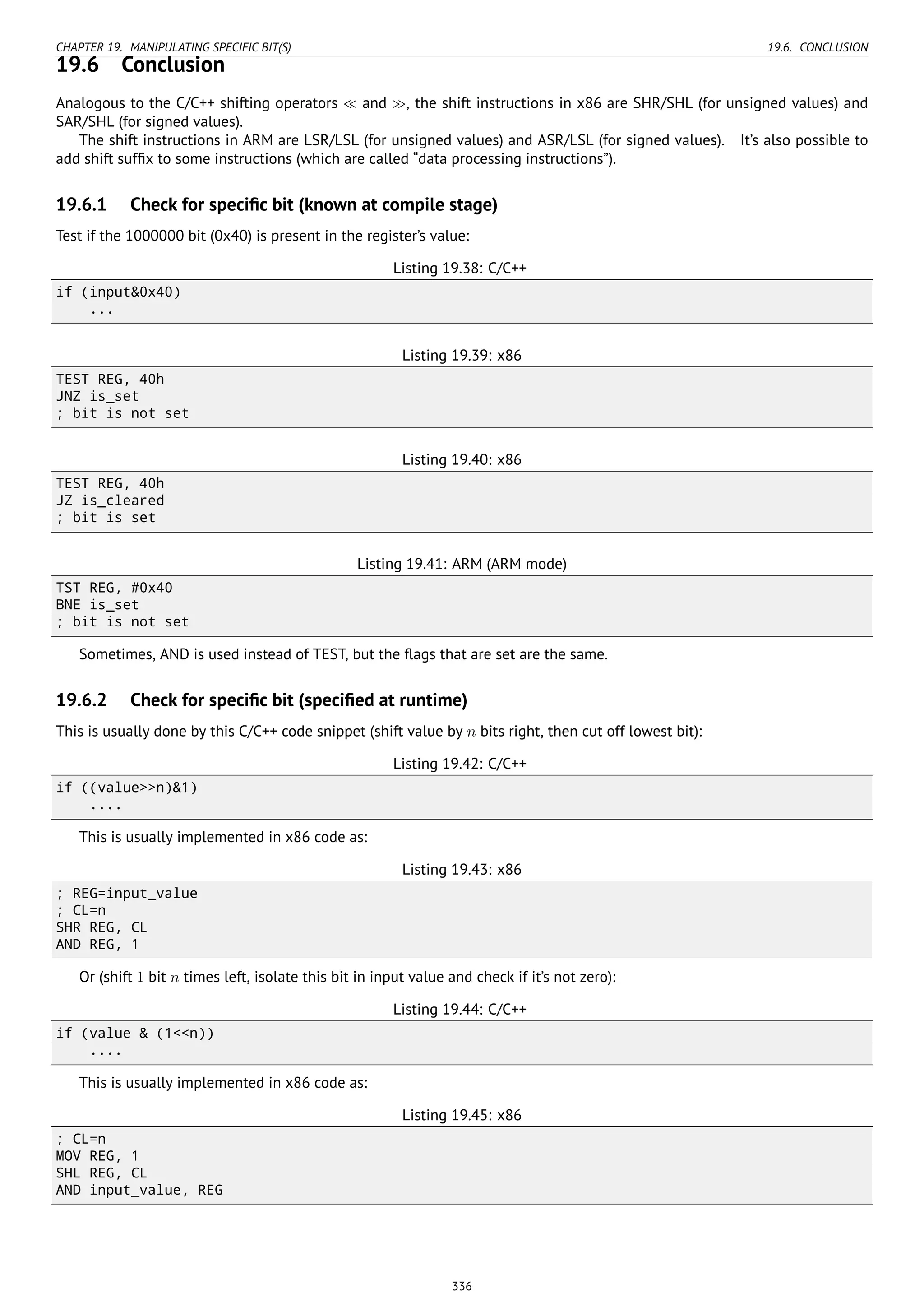 CHAPTER 19. MANIPULATING SPECIFIC BIT(S) 19.6. CONCLUSION
19.6 Conclusion
Analogous to the C/C++ shifting operators ≪ and ≫, the shift instructions in x86 are SHR/SHL (for unsigned values) and
SAR/SHL (for signed values).
The shift instructions in ARM are LSR/LSL (for unsigned values) and ASR/LSL (for signed values). It’s also possible to
add shift sufﬁx to some instructions (which are called “data processing instructions”).
19.6.1 Check for speciﬁc bit (known at compile stage)
Test if the 1000000 bit (0x40) is present in the register’s value:
Listing 19.38: C/C++
if (input&0x40)
...
Listing 19.39: x86
TEST REG, 40h
JNZ is_set
; bit is not set
Listing 19.40: x86
TEST REG, 40h
JZ is_cleared
; bit is set
Listing 19.41: ARM (ARM mode)
TST REG, #0x40
BNE is_set
; bit is not set
Sometimes, AND is used instead of TEST, but the ﬂags that are set are the same.
19.6.2 Check for speciﬁc bit (speciﬁed at runtime)
This is usually done by this C/C++ code snippet (shift value by n bits right, then cut off lowest bit):
Listing 19.42: C/C++
if ((value>>n)&1)
....
This is usually implemented in x86 code as:
Listing 19.43: x86
; REG=input_value
; CL=n
SHR REG, CL
AND REG, 1
Or (shift 1 bit n times left, isolate this bit in input value and check if it’s not zero):
Listing 19.44: C/C++
if (value & (1<<n))
....
This is usually implemented in x86 code as:
Listing 19.45: x86
; CL=n
MOV REG, 1
SHL REG, CL
AND input_value, REG
336
 