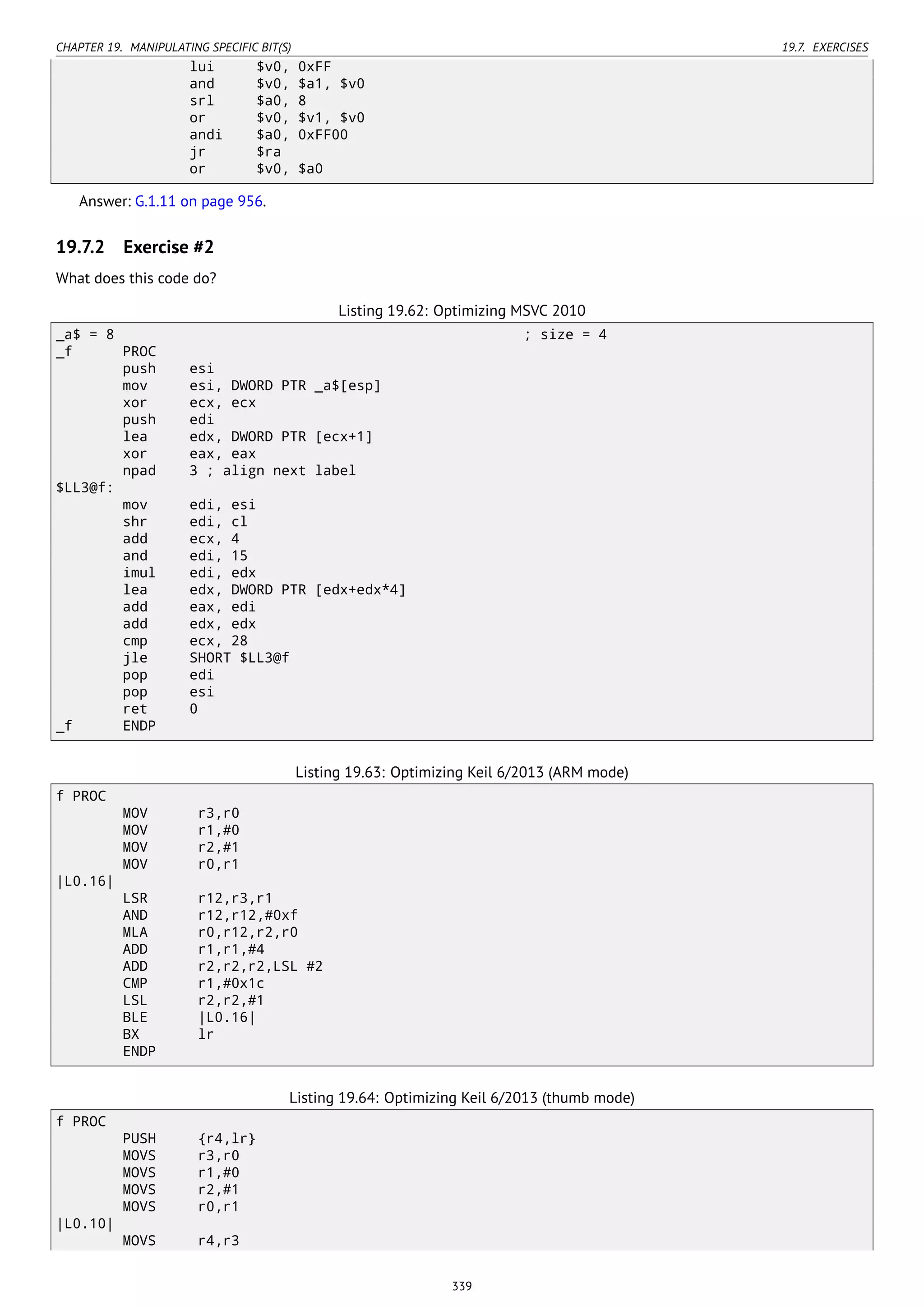 CHAPTER 19. MANIPULATING SPECIFIC BIT(S) 19.7. EXERCISES
lui $v0, 0xFF
and $v0, $a1, $v0
srl $a0, 8
or $v0, $v1, $v0
andi $a0, 0xFF00
jr $ra
or $v0, $a0
Answer: G.1.11 on page 956.
19.7.2 Exercise #2
What does this code do?
Listing 19.62: Optimizing MSVC 2010
_a$ = 8 ; size = 4
_f PROC
push esi
mov esi, DWORD PTR _a$[esp]
xor ecx, ecx
push edi
lea edx, DWORD PTR [ecx+1]
xor eax, eax
npad 3 ; align next label
$LL3@f:
mov edi, esi
shr edi, cl
add ecx, 4
and edi, 15
imul edi, edx
lea edx, DWORD PTR [edx+edx*4]
add eax, edi
add edx, edx
cmp ecx, 28
jle SHORT $LL3@f
pop edi
pop esi
ret 0
_f ENDP
Listing 19.63: Optimizing Keil 6/2013 (ARM mode)
f PROC
MOV r3,r0
MOV r1,#0
MOV r2,#1
MOV r0,r1
|L0.16|
LSR r12,r3,r1
AND r12,r12,#0xf
MLA r0,r12,r2,r0
ADD r1,r1,#4
ADD r2,r2,r2,LSL #2
CMP r1,#0x1c
LSL r2,r2,#1
BLE |L0.16|
BX lr
ENDP
Listing 19.64: Optimizing Keil 6/2013 (thumb mode)
f PROC
PUSH {r4,lr}
MOVS r3,r0
MOVS r1,#0
MOVS r2,#1
MOVS r0,r1
|L0.10|
MOVS r4,r3
339
 