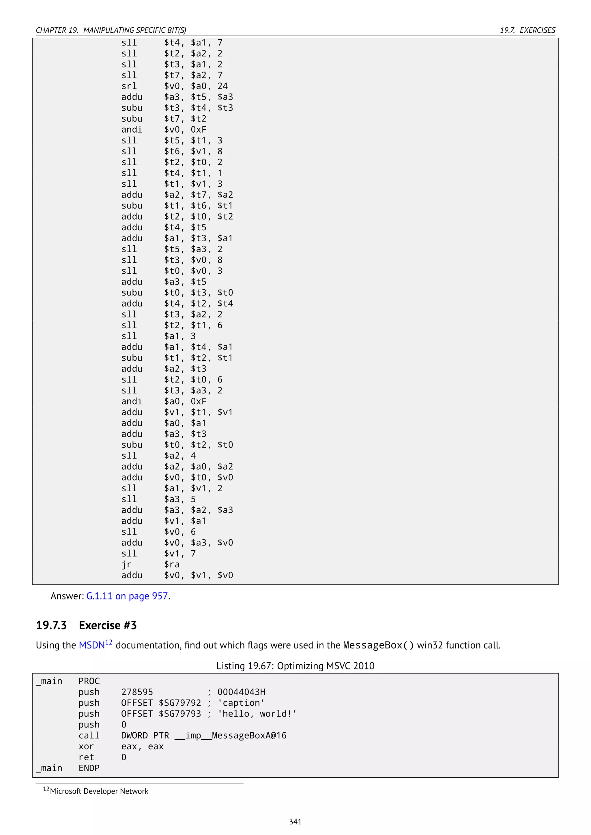 CHAPTER 19. MANIPULATING SPECIFIC BIT(S) 19.7. EXERCISES
sll $t4, $a1, 7
sll $t2, $a2, 2
sll $t3, $a1, 2
sll $t7, $a2, 7
srl $v0, $a0, 24
addu $a3, $t5, $a3
subu $t3, $t4, $t3
subu $t7, $t2
andi $v0, 0xF
sll $t5, $t1, 3
sll $t6, $v1, 8
sll $t2, $t0, 2
sll $t4, $t1, 1
sll $t1, $v1, 3
addu $a2, $t7, $a2
subu $t1, $t6, $t1
addu $t2, $t0, $t2
addu $t4, $t5
addu $a1, $t3, $a1
sll $t5, $a3, 2
sll $t3, $v0, 8
sll $t0, $v0, 3
addu $a3, $t5
subu $t0, $t3, $t0
addu $t4, $t2, $t4
sll $t3, $a2, 2
sll $t2, $t1, 6
sll $a1, 3
addu $a1, $t4, $a1
subu $t1, $t2, $t1
addu $a2, $t3
sll $t2, $t0, 6
sll $t3, $a3, 2
andi $a0, 0xF
addu $v1, $t1, $v1
addu $a0, $a1
addu $a3, $t3
subu $t0, $t2, $t0
sll $a2, 4
addu $a2, $a0, $a2
addu $v0, $t0, $v0
sll $a1, $v1, 2
sll $a3, 5
addu $a3, $a2, $a3
addu $v1, $a1
sll $v0, 6
addu $v0, $a3, $v0
sll $v1, 7
jr $ra
addu $v0, $v1, $v0
Answer: G.1.11 on page 957.
19.7.3 Exercise #3
Using the MSDN12
documentation, ﬁnd out which ﬂags were used in the MessageBox() win32 function call.
Listing 19.67: Optimizing MSVC 2010
_main PROC
push 278595 ; 00044043H
push OFFSET $SG79792 ; 'caption'
push OFFSET $SG79793 ; 'hello, world!'
push 0
call DWORD PTR __imp__MessageBoxA@16
xor eax, eax
ret 0
_main ENDP
12Microsoft Developer Network
341
 