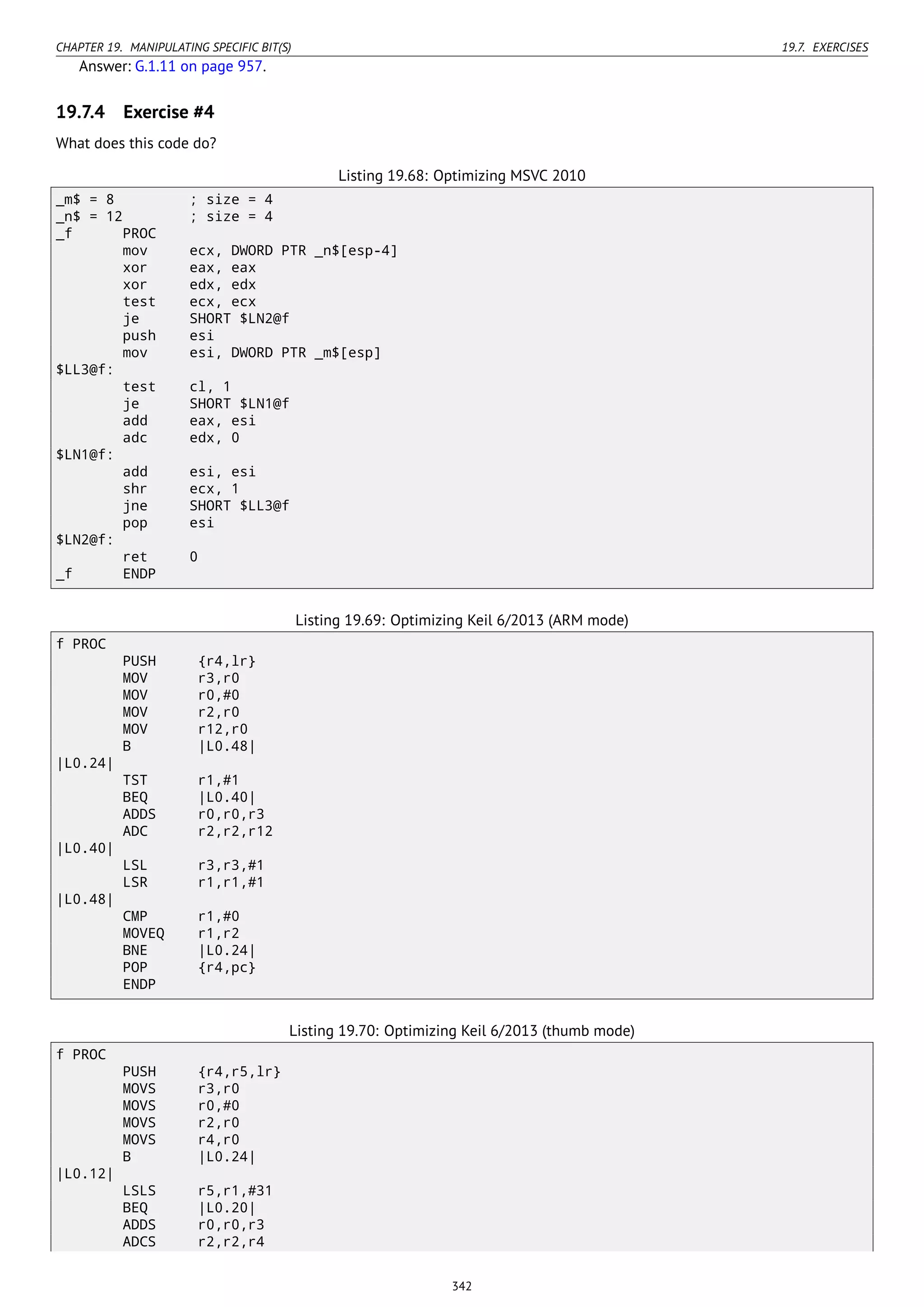 CHAPTER 19. MANIPULATING SPECIFIC BIT(S) 19.7. EXERCISES
Answer: G.1.11 on page 957.
19.7.4 Exercise #4
What does this code do?
Listing 19.68: Optimizing MSVC 2010
_m$ = 8 ; size = 4
_n$ = 12 ; size = 4
_f PROC
mov ecx, DWORD PTR _n$[esp-4]
xor eax, eax
xor edx, edx
test ecx, ecx
je SHORT $LN2@f
push esi
mov esi, DWORD PTR _m$[esp]
$LL3@f:
test cl, 1
je SHORT $LN1@f
add eax, esi
adc edx, 0
$LN1@f:
add esi, esi
shr ecx, 1
jne SHORT $LL3@f
pop esi
$LN2@f:
ret 0
_f ENDP
Listing 19.69: Optimizing Keil 6/2013 (ARM mode)
f PROC
PUSH {r4,lr}
MOV r3,r0
MOV r0,#0
MOV r2,r0
MOV r12,r0
B |L0.48|
|L0.24|
TST r1,#1
BEQ |L0.40|
ADDS r0,r0,r3
ADC r2,r2,r12
|L0.40|
LSL r3,r3,#1
LSR r1,r1,#1
|L0.48|
CMP r1,#0
MOVEQ r1,r2
BNE |L0.24|
POP {r4,pc}
ENDP
Listing 19.70: Optimizing Keil 6/2013 (thumb mode)
f PROC
PUSH {r4,r5,lr}
MOVS r3,r0
MOVS r0,#0
MOVS r2,r0
MOVS r4,r0
B |L0.24|
|L0.12|
LSLS r5,r1,#31
BEQ |L0.20|
ADDS r0,r0,r3
ADCS r2,r2,r4
342
 