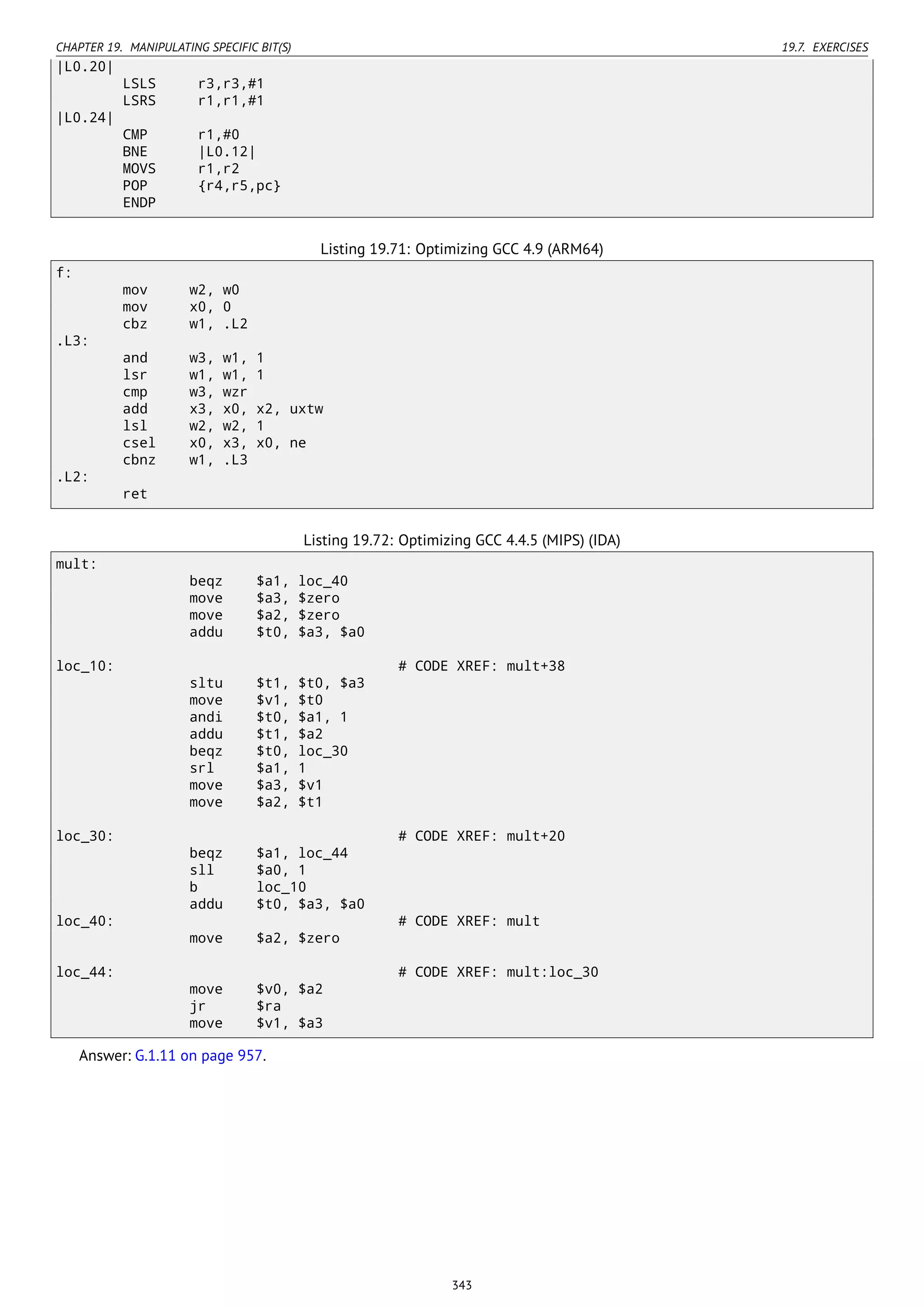 CHAPTER 19. MANIPULATING SPECIFIC BIT(S) 19.7. EXERCISES
|L0.20|
LSLS r3,r3,#1
LSRS r1,r1,#1
|L0.24|
CMP r1,#0
BNE |L0.12|
MOVS r1,r2
POP {r4,r5,pc}
ENDP
Listing 19.71: Optimizing GCC 4.9 (ARM64)
f:
mov w2, w0
mov x0, 0
cbz w1, .L2
.L3:
and w3, w1, 1
lsr w1, w1, 1
cmp w3, wzr
add x3, x0, x2, uxtw
lsl w2, w2, 1
csel x0, x3, x0, ne
cbnz w1, .L3
.L2:
ret
Listing 19.72: Optimizing GCC 4.4.5 (MIPS) (IDA)
mult:
beqz $a1, loc_40
move $a3, $zero
move $a2, $zero
addu $t0, $a3, $a0
loc_10: # CODE XREF: mult+38
sltu $t1, $t0, $a3
move $v1, $t0
andi $t0, $a1, 1
addu $t1, $a2
beqz $t0, loc_30
srl $a1, 1
move $a3, $v1
move $a2, $t1
loc_30: # CODE XREF: mult+20
beqz $a1, loc_44
sll $a0, 1
b loc_10
addu $t0, $a3, $a0
loc_40: # CODE XREF: mult
move $a2, $zero
loc_44: # CODE XREF: mult:loc_30
move $v0, $a2
jr $ra
move $v1, $a3
Answer: G.1.11 on page 957.
343
 