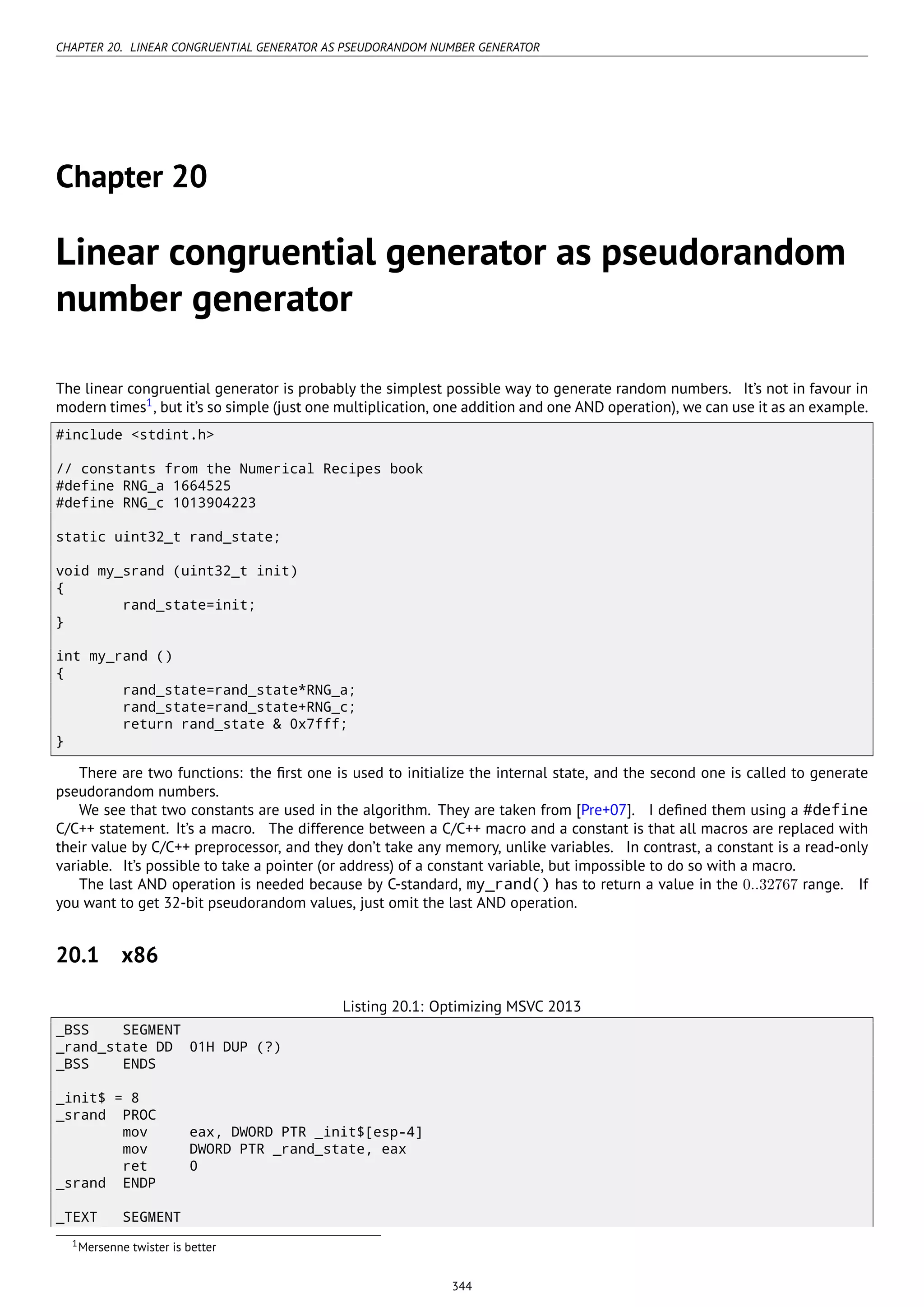 CHAPTER 20. LINEAR CONGRUENTIAL GENERATOR AS PSEUDORANDOM NUMBER GENERATOR
Chapter 20
Linear congruential generator as pseudorandom
number generator
The linear congruential generator is probably the simplest possible way to generate random numbers. It’s not in favour in
modern times1
, but it’s so simple (just one multiplication, one addition and one AND operation), we can use it as an example.
#include <stdint.h>
// constants from the Numerical Recipes book
#define RNG_a 1664525
#define RNG_c 1013904223
static uint32_t rand_state;
void my_srand (uint32_t init)
{
rand_state=init;
}
int my_rand ()
{
rand_state=rand_state*RNG_a;
rand_state=rand_state+RNG_c;
return rand_state & 0x7fff;
}
There are two functions: the ﬁrst one is used to initialize the internal state, and the second one is called to generate
pseudorandom numbers.
We see that two constants are used in the algorithm. They are taken from [Pre+07]. I deﬁned them using a #define
C/C++ statement. It’s a macro. The difference between a C/C++ macro and a constant is that all macros are replaced with
their value by C/C++ preprocessor, and they don’t take any memory, unlike variables. In contrast, a constant is a read-only
variable. It’s possible to take a pointer (or address) of a constant variable, but impossible to do so with a macro.
The last AND operation is needed because by C-standard, my_rand() has to return a value in the 0..32767 range. If
you want to get 32-bit pseudorandom values, just omit the last AND operation.
20.1 x86
Listing 20.1: Optimizing MSVC 2013
_BSS SEGMENT
_rand_state DD 01H DUP (?)
_BSS ENDS
_init$ = 8
_srand PROC
mov eax, DWORD PTR _init$[esp-4]
mov DWORD PTR _rand_state, eax
ret 0
_srand ENDP
_TEXT SEGMENT
1Mersenne twister is better
344
 