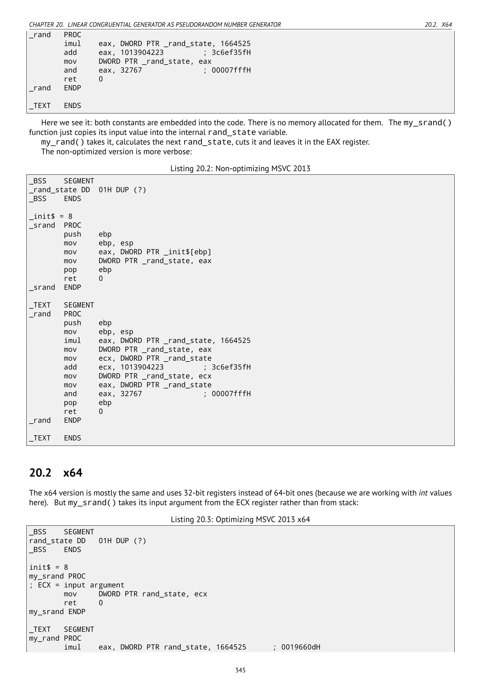 CHAPTER 20. LINEAR CONGRUENTIAL GENERATOR AS PSEUDORANDOM NUMBER GENERATOR 20.2. X64
_rand PROC
imul eax, DWORD PTR _rand_state, 1664525
add eax, 1013904223 ; 3c6ef35fH
mov DWORD PTR _rand_state, eax
and eax, 32767 ; 00007fffH
ret 0
_rand ENDP
_TEXT ENDS
Here we see it: both constants are embedded into the code. There is no memory allocated for them. The my_srand()
function just copies its input value into the internal rand_state variable.
my_rand() takes it, calculates the next rand_state, cuts it and leaves it in the EAX register.
The non-optimized version is more verbose:
Listing 20.2: Non-optimizing MSVC 2013
_BSS SEGMENT
_rand_state DD 01H DUP (?)
_BSS ENDS
_init$ = 8
_srand PROC
push ebp
mov ebp, esp
mov eax, DWORD PTR _init$[ebp]
mov DWORD PTR _rand_state, eax
pop ebp
ret 0
_srand ENDP
_TEXT SEGMENT
_rand PROC
push ebp
mov ebp, esp
imul eax, DWORD PTR _rand_state, 1664525
mov DWORD PTR _rand_state, eax
mov ecx, DWORD PTR _rand_state
add ecx, 1013904223 ; 3c6ef35fH
mov DWORD PTR _rand_state, ecx
mov eax, DWORD PTR _rand_state
and eax, 32767 ; 00007fffH
pop ebp
ret 0
_rand ENDP
_TEXT ENDS
20.2 x64
The x64 version is mostly the same and uses 32-bit registers instead of 64-bit ones (because we are working with int values
here). But my_srand() takes its input argument from the ECX register rather than from stack:
Listing 20.3: Optimizing MSVC 2013 x64
_BSS SEGMENT
rand_state DD 01H DUP (?)
_BSS ENDS
init$ = 8
my_srand PROC
; ECX = input argument
mov DWORD PTR rand_state, ecx
ret 0
my_srand ENDP
_TEXT SEGMENT
my_rand PROC
imul eax, DWORD PTR rand_state, 1664525 ; 0019660dH
345
 