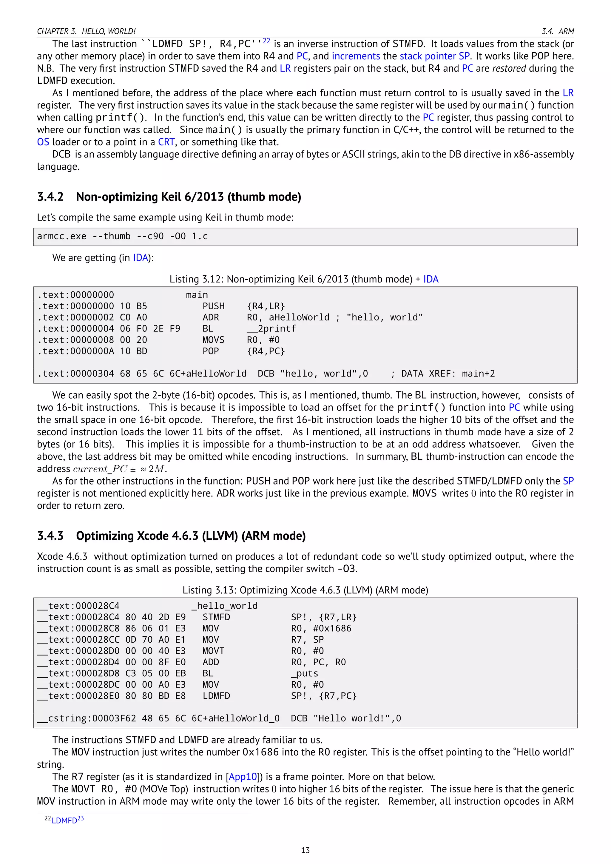 CHAPTER 3. HELLO, WORLD! 3.4. ARM
The last instruction ``LDMFD SP!, R4,PC''22
is an inverse instruction of STMFD. It loads values from the stack (or
any other memory place) in order to save them into R4 and PC, and increments the stack pointer SP. It works like POP here.
N.B. The very ﬁrst instruction STMFD saved the R4 and LR registers pair on the stack, but R4 and PC are restored during the
LDMFD execution.
As I mentioned before, the address of the place where each function must return control to is usually saved in the LR
register. The very ﬁrst instruction saves its value in the stack because the same register will be used by our main() function
when calling printf(). In the function’s end, this value can be written directly to the PC register, thus passing control to
where our function was called. Since main() is usually the primary function in C/C++, the control will be returned to the
OS loader or to a point in a CRT, or something like that.
DCB is an assembly language directive deﬁning an array of bytes or ASCII strings, akin to the DB directive in x86-assembly
language.
3.4.2 Non-optimizing Keil 6/2013 (thumb mode)
Let’s compile the same example using Keil in thumb mode:
armcc.exe --thumb --c90 -O0 1.c
We are getting (in IDA):
Listing 3.12: Non-optimizing Keil 6/2013 (thumb mode) + IDA
.text:00000000 main
.text:00000000 10 B5 PUSH {R4,LR}
.text:00000002 C0 A0 ADR R0, aHelloWorld ; "hello, world"
.text:00000004 06 F0 2E F9 BL __2printf
.text:00000008 00 20 MOVS R0, #0
.text:0000000A 10 BD POP {R4,PC}
.text:00000304 68 65 6C 6C+aHelloWorld DCB "hello, world",0 ; DATA XREF: main+2
We can easily spot the 2-byte (16-bit) opcodes. This is, as I mentioned, thumb. The BL instruction, however, consists of
two 16-bit instructions. This is because it is impossible to load an offset for the printf() function into PC while using
the small space in one 16-bit opcode. Therefore, the ﬁrst 16-bit instruction loads the higher 10 bits of the offset and the
second instruction loads the lower 11 bits of the offset. As I mentioned, all instructions in thumb mode have a size of 2
bytes (or 16 bits). This implies it is impossible for a thumb-instruction to be at an odd address whatsoever. Given the
above, the last address bit may be omitted while encoding instructions. In summary, BL thumb-instruction can encode the
address current_PC ± ≈ 2M.
As for the other instructions in the function: PUSH and POP work here just like the described STMFD/LDMFD only the SP
register is not mentioned explicitly here. ADR works just like in the previous example. MOVS writes 0 into the R0 register in
order to return zero.
3.4.3 Optimizing Xcode 4.6.3 (LLVM) (ARM mode)
Xcode 4.6.3 without optimization turned on produces a lot of redundant code so we’ll study optimized output, where the
instruction count is as small as possible, setting the compiler switch -O3.
Listing 3.13: Optimizing Xcode 4.6.3 (LLVM) (ARM mode)
__text:000028C4 _hello_world
__text:000028C4 80 40 2D E9 STMFD SP!, {R7,LR}
__text:000028C8 86 06 01 E3 MOV R0, #0x1686
__text:000028CC 0D 70 A0 E1 MOV R7, SP
__text:000028D0 00 00 40 E3 MOVT R0, #0
__text:000028D4 00 00 8F E0 ADD R0, PC, R0
__text:000028D8 C3 05 00 EB BL _puts
__text:000028DC 00 00 A0 E3 MOV R0, #0
__text:000028E0 80 80 BD E8 LDMFD SP!, {R7,PC}
__cstring:00003F62 48 65 6C 6C+aHelloWorld_0 DCB "Hello world!",0
The instructions STMFD and LDMFD are already familiar to us.
The MOV instruction just writes the number 0x1686 into the R0 register. This is the offset pointing to the “Hello world!”
string.
The R7 register (as it is standardized in [App10]) is a frame pointer. More on that below.
The MOVT R0, #0 (MOVe Top) instruction writes 0 into higher 16 bits of the register. The issue here is that the generic
MOV instruction in ARM mode may write only the lower 16 bits of the register. Remember, all instruction opcodes in ARM
22LDMFD23
13
 