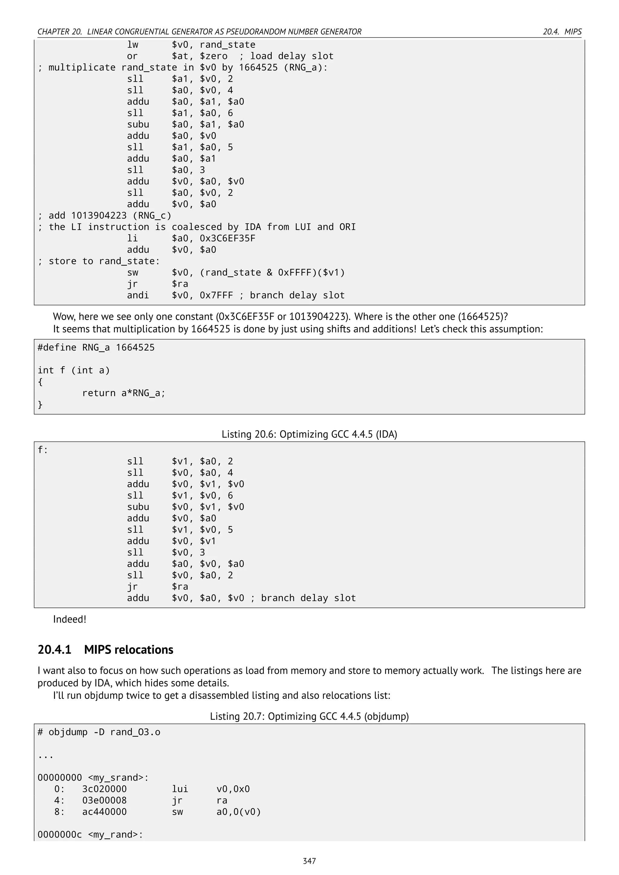 CHAPTER 20. LINEAR CONGRUENTIAL GENERATOR AS PSEUDORANDOM NUMBER GENERATOR 20.4. MIPS
lw $v0, rand_state
or $at, $zero ; load delay slot
; multiplicate rand_state in $v0 by 1664525 (RNG_a):
sll $a1, $v0, 2
sll $a0, $v0, 4
addu $a0, $a1, $a0
sll $a1, $a0, 6
subu $a0, $a1, $a0
addu $a0, $v0
sll $a1, $a0, 5
addu $a0, $a1
sll $a0, 3
addu $v0, $a0, $v0
sll $a0, $v0, 2
addu $v0, $a0
; add 1013904223 (RNG_c)
; the LI instruction is coalesced by IDA from LUI and ORI
li $a0, 0x3C6EF35F
addu $v0, $a0
; store to rand_state:
sw $v0, (rand_state & 0xFFFF)($v1)
jr $ra
andi $v0, 0x7FFF ; branch delay slot
Wow, here we see only one constant (0x3C6EF35F or 1013904223). Where is the other one (1664525)?
It seems that multiplication by 1664525 is done by just using shifts and additions! Let’s check this assumption:
#define RNG_a 1664525
int f (int a)
{
return a*RNG_a;
}
Listing 20.6: Optimizing GCC 4.4.5 (IDA)
f:
sll $v1, $a0, 2
sll $v0, $a0, 4
addu $v0, $v1, $v0
sll $v1, $v0, 6
subu $v0, $v1, $v0
addu $v0, $a0
sll $v1, $v0, 5
addu $v0, $v1
sll $v0, 3
addu $a0, $v0, $a0
sll $v0, $a0, 2
jr $ra
addu $v0, $a0, $v0 ; branch delay slot
Indeed!
20.4.1 MIPS relocations
I want also to focus on how such operations as load from memory and store to memory actually work. The listings here are
produced by IDA, which hides some details.
I’ll run objdump twice to get a disassembled listing and also relocations list:
Listing 20.7: Optimizing GCC 4.4.5 (objdump)
# objdump -D rand_O3.o
...
00000000 <my_srand>:
0: 3c020000 lui v0,0x0
4: 03e00008 jr ra
8: ac440000 sw a0,0(v0)
0000000c <my_rand>:
347
 