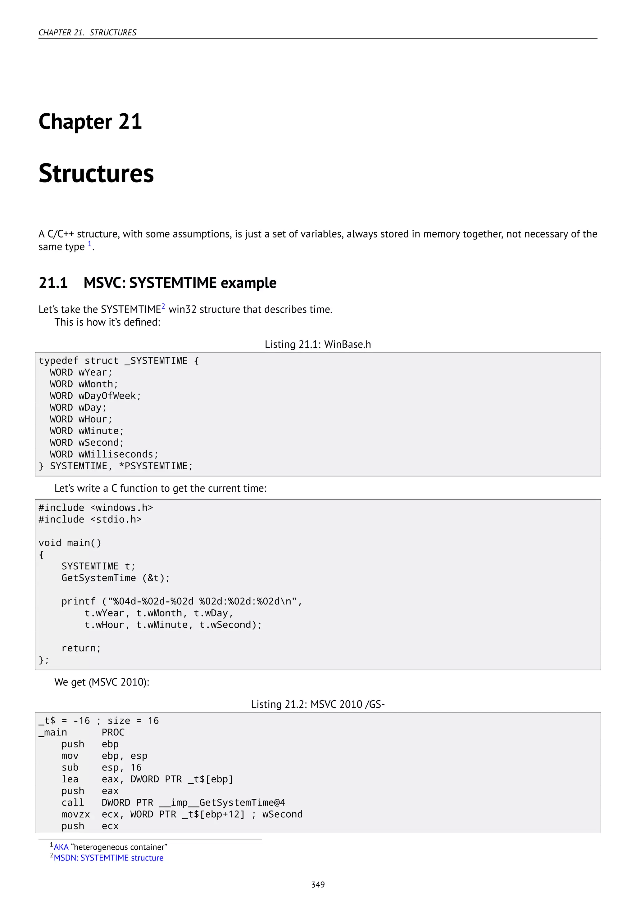 CHAPTER 21. STRUCTURES
Chapter 21
Structures
A C/C++ structure, with some assumptions, is just a set of variables, always stored in memory together, not necessary of the
same type 1
.
21.1 MSVC: SYSTEMTIME example
Let’s take the SYSTEMTIME2
win32 structure that describes time.
This is how it’s deﬁned:
Listing 21.1: WinBase.h
typedef struct _SYSTEMTIME {
WORD wYear;
WORD wMonth;
WORD wDayOfWeek;
WORD wDay;
WORD wHour;
WORD wMinute;
WORD wSecond;
WORD wMilliseconds;
} SYSTEMTIME, *PSYSTEMTIME;
Let’s write a C function to get the current time:
#include <windows.h>
#include <stdio.h>
void main()
{
SYSTEMTIME t;
GetSystemTime (&t);
printf ("%04d-%02d-%02d %02d:%02d:%02dn",
t.wYear, t.wMonth, t.wDay,
t.wHour, t.wMinute, t.wSecond);
return;
};
We get (MSVC 2010):
Listing 21.2: MSVC 2010 /GS-
_t$ = -16 ; size = 16
_main PROC
push ebp
mov ebp, esp
sub esp, 16
lea eax, DWORD PTR _t$[ebp]
push eax
call DWORD PTR __imp__GetSystemTime@4
movzx ecx, WORD PTR _t$[ebp+12] ; wSecond
push ecx
1AKA “heterogeneous container”
2MSDN: SYSTEMTIME structure
349
 
