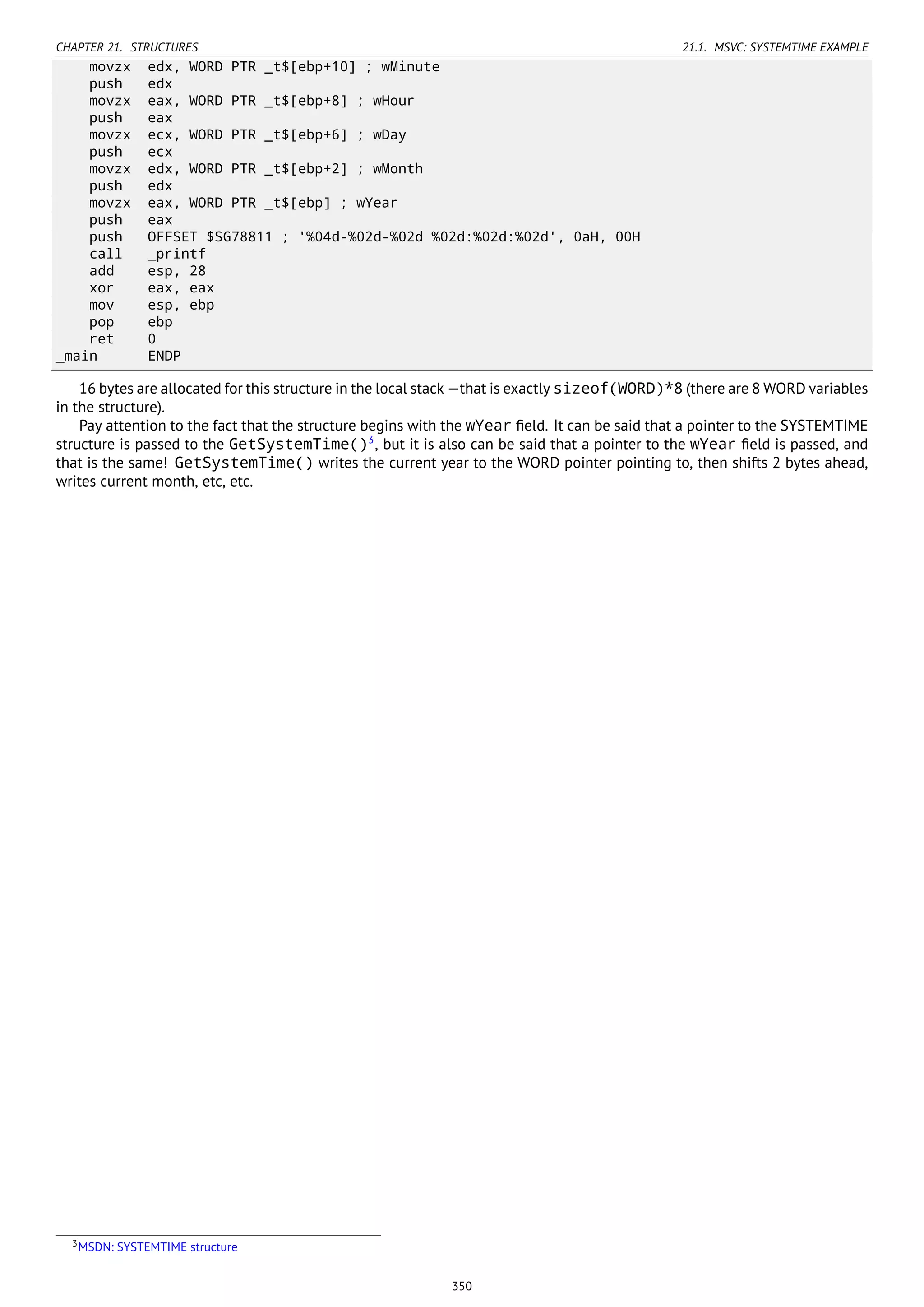 CHAPTER 21. STRUCTURES 21.1. MSVC: SYSTEMTIME EXAMPLE
movzx edx, WORD PTR _t$[ebp+10] ; wMinute
push edx
movzx eax, WORD PTR _t$[ebp+8] ; wHour
push eax
movzx ecx, WORD PTR _t$[ebp+6] ; wDay
push ecx
movzx edx, WORD PTR _t$[ebp+2] ; wMonth
push edx
movzx eax, WORD PTR _t$[ebp] ; wYear
push eax
push OFFSET $SG78811 ; '%04d-%02d-%02d %02d:%02d:%02d', 0aH, 00H
call _printf
add esp, 28
xor eax, eax
mov esp, ebp
pop ebp
ret 0
_main ENDP
16 bytes are allocated for this structure in the local stack —that is exactly sizeof(WORD)*8 (there are 8 WORD variables
in the structure).
Pay attention to the fact that the structure begins with the wYear ﬁeld. It can be said that a pointer to the SYSTEMTIME
structure is passed to the GetSystemTime()3
, but it is also can be said that a pointer to the wYear ﬁeld is passed, and
that is the same! GetSystemTime() writes the current year to the WORD pointer pointing to, then shifts 2 bytes ahead,
writes current month, etc, etc.
3MSDN: SYSTEMTIME structure
350
 