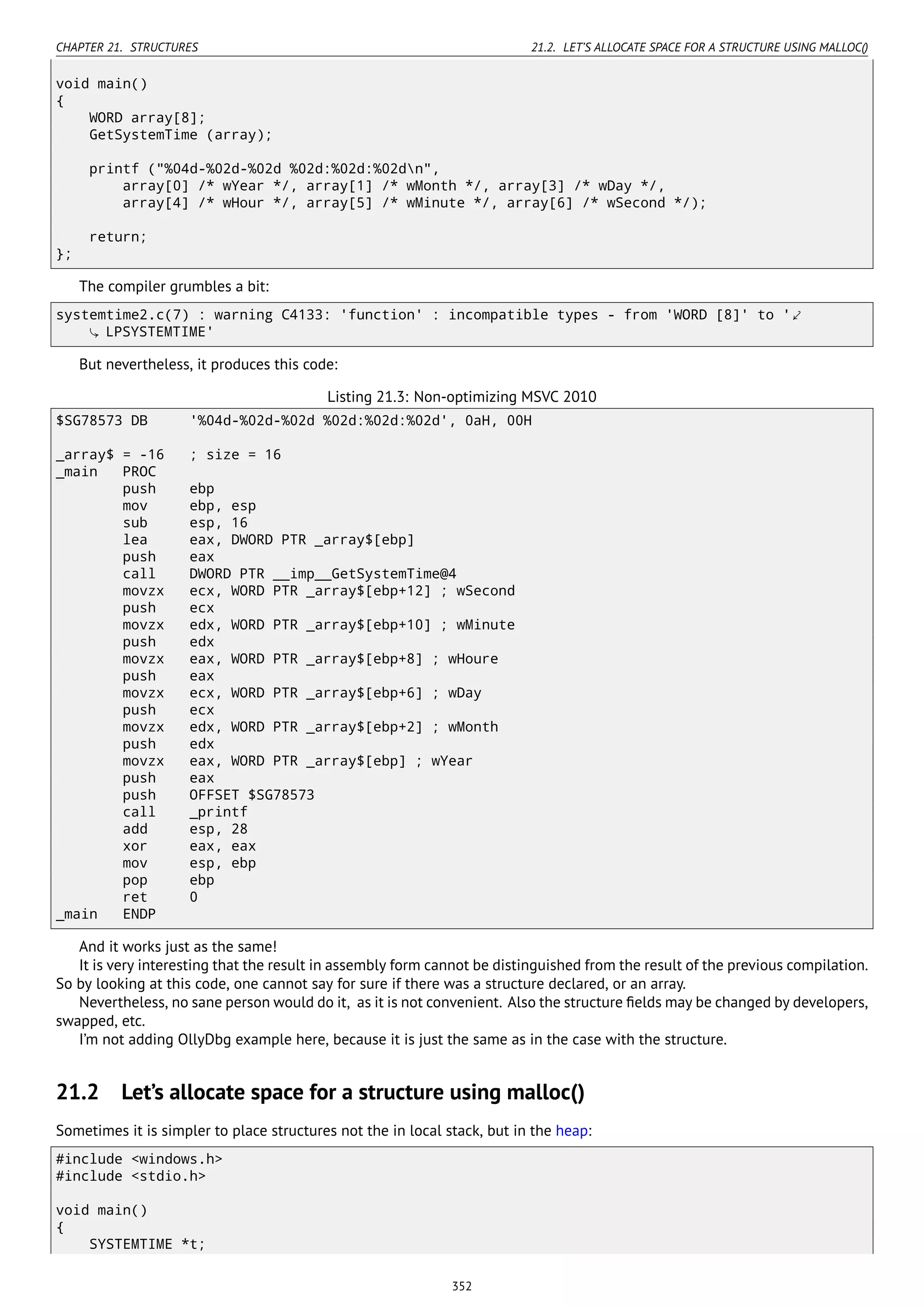 CHAPTER 21. STRUCTURES 21.2. LET’S ALLOCATE SPACE FOR A STRUCTURE USING MALLOC()
void main()
{
WORD array[8];
GetSystemTime (array);
printf ("%04d-%02d-%02d %02d:%02d:%02dn",
array[0] /* wYear */, array[1] /* wMonth */, array[3] /* wDay */,
array[4] /* wHour */, array[5] /* wMinute */, array[6] /* wSecond */);
return;
};
The compiler grumbles a bit:
systemtime2.c(7) : warning C4133: 'function' : incompatible types - from 'WORD [8]' to '⤦
LPSYSTEMTIME'
But nevertheless, it produces this code:
Listing 21.3: Non-optimizing MSVC 2010
$SG78573 DB '%04d-%02d-%02d %02d:%02d:%02d', 0aH, 00H
_array$ = -16 ; size = 16
_main PROC
push ebp
mov ebp, esp
sub esp, 16
lea eax, DWORD PTR _array$[ebp]
push eax
call DWORD PTR __imp__GetSystemTime@4
movzx ecx, WORD PTR _array$[ebp+12] ; wSecond
push ecx
movzx edx, WORD PTR _array$[ebp+10] ; wMinute
push edx
movzx eax, WORD PTR _array$[ebp+8] ; wHoure
push eax
movzx ecx, WORD PTR _array$[ebp+6] ; wDay
push ecx
movzx edx, WORD PTR _array$[ebp+2] ; wMonth
push edx
movzx eax, WORD PTR _array$[ebp] ; wYear
push eax
push OFFSET $SG78573
call _printf
add esp, 28
xor eax, eax
mov esp, ebp
pop ebp
ret 0
_main ENDP
And it works just as the same!
It is very interesting that the result in assembly form cannot be distinguished from the result of the previous compilation.
So by looking at this code, one cannot say for sure if there was a structure declared, or an array.
Nevertheless, no sane person would do it, as it is not convenient. Also the structure ﬁelds may be changed by developers,
swapped, etc.
I’m not adding OllyDbg example here, because it is just the same as in the case with the structure.
21.2 Let’s allocate space for a structure using malloc()
Sometimes it is simpler to place structures not the in local stack, but in the heap:
#include <windows.h>
#include <stdio.h>
void main()
{
SYSTEMTIME *t;
352
 