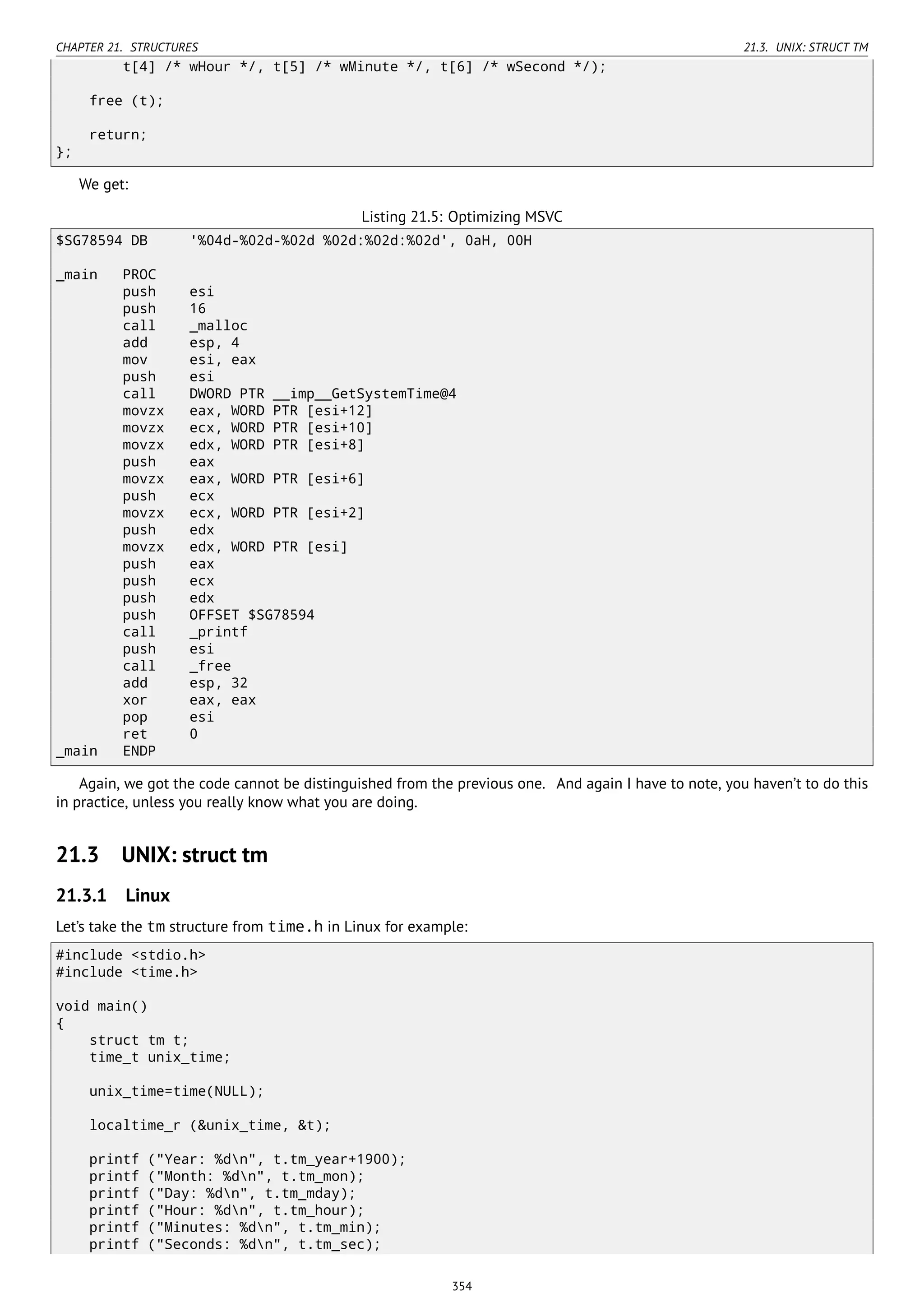 CHAPTER 21. STRUCTURES 21.3. UNIX: STRUCT TM
t[4] /* wHour */, t[5] /* wMinute */, t[6] /* wSecond */);
free (t);
return;
};
We get:
Listing 21.5: Optimizing MSVC
$SG78594 DB '%04d-%02d-%02d %02d:%02d:%02d', 0aH, 00H
_main PROC
push esi
push 16
call _malloc
add esp, 4
mov esi, eax
push esi
call DWORD PTR __imp__GetSystemTime@4
movzx eax, WORD PTR [esi+12]
movzx ecx, WORD PTR [esi+10]
movzx edx, WORD PTR [esi+8]
push eax
movzx eax, WORD PTR [esi+6]
push ecx
movzx ecx, WORD PTR [esi+2]
push edx
movzx edx, WORD PTR [esi]
push eax
push ecx
push edx
push OFFSET $SG78594
call _printf
push esi
call _free
add esp, 32
xor eax, eax
pop esi
ret 0
_main ENDP
Again, we got the code cannot be distinguished from the previous one. And again I have to note, you haven’t to do this
in practice, unless you really know what you are doing.
21.3 UNIX: struct tm
21.3.1 Linux
Let’s take the tm structure from time.h in Linux for example:
#include <stdio.h>
#include <time.h>
void main()
{
struct tm t;
time_t unix_time;
unix_time=time(NULL);
localtime_r (&unix_time, &t);
printf ("Year: %dn", t.tm_year+1900);
printf ("Month: %dn", t.tm_mon);
printf ("Day: %dn", t.tm_mday);
printf ("Hour: %dn", t.tm_hour);
printf ("Minutes: %dn", t.tm_min);
printf ("Seconds: %dn", t.tm_sec);
354
 