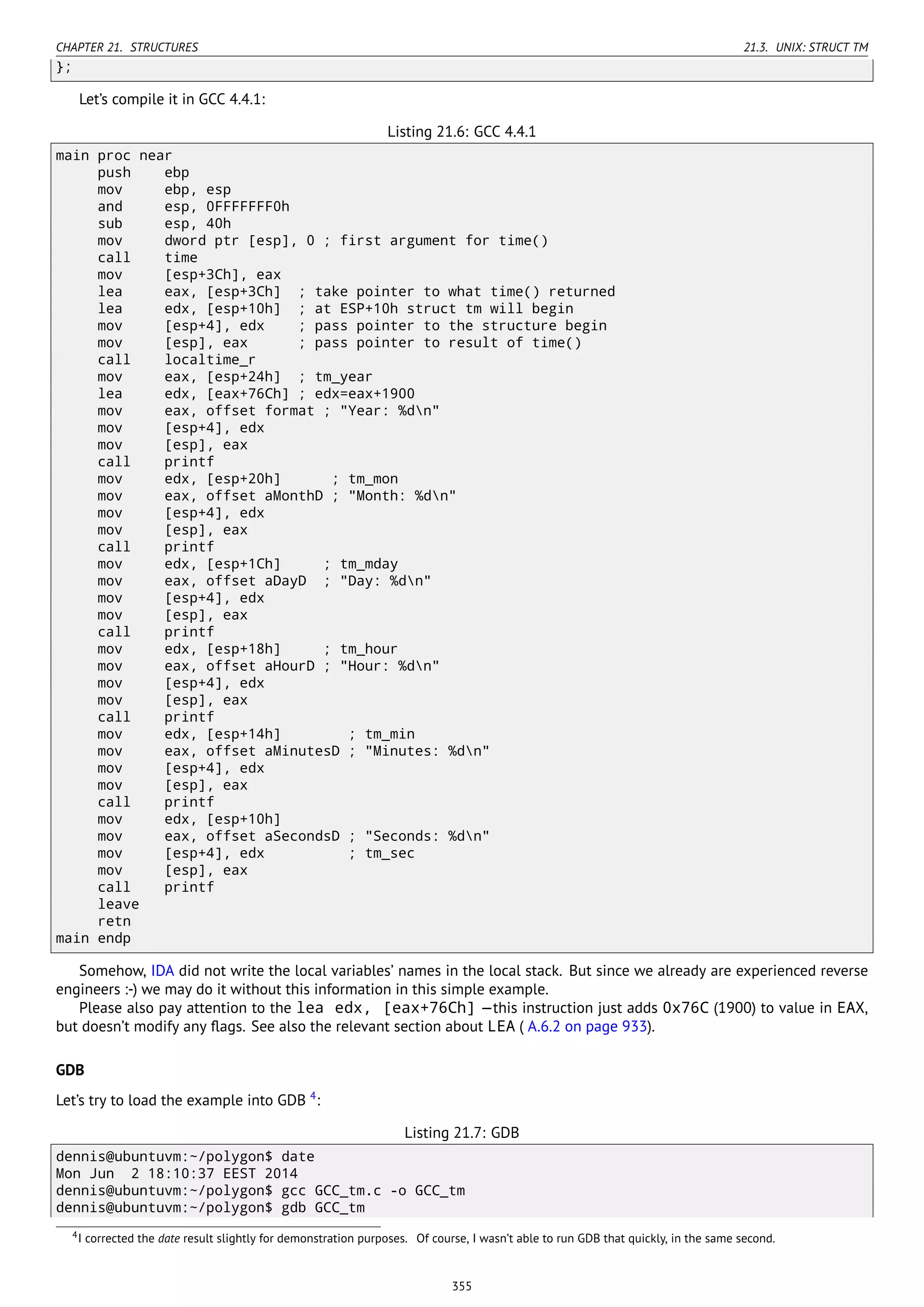 CHAPTER 21. STRUCTURES 21.3. UNIX: STRUCT TM
};
Let’s compile it in GCC 4.4.1:
Listing 21.6: GCC 4.4.1
main proc near
push ebp
mov ebp, esp
and esp, 0FFFFFFF0h
sub esp, 40h
mov dword ptr [esp], 0 ; first argument for time()
call time
mov [esp+3Ch], eax
lea eax, [esp+3Ch] ; take pointer to what time() returned
lea edx, [esp+10h] ; at ESP+10h struct tm will begin
mov [esp+4], edx ; pass pointer to the structure begin
mov [esp], eax ; pass pointer to result of time()
call localtime_r
mov eax, [esp+24h] ; tm_year
lea edx, [eax+76Ch] ; edx=eax+1900
mov eax, offset format ; "Year: %dn"
mov [esp+4], edx
mov [esp], eax
call printf
mov edx, [esp+20h] ; tm_mon
mov eax, offset aMonthD ; "Month: %dn"
mov [esp+4], edx
mov [esp], eax
call printf
mov edx, [esp+1Ch] ; tm_mday
mov eax, offset aDayD ; "Day: %dn"
mov [esp+4], edx
mov [esp], eax
call printf
mov edx, [esp+18h] ; tm_hour
mov eax, offset aHourD ; "Hour: %dn"
mov [esp+4], edx
mov [esp], eax
call printf
mov edx, [esp+14h] ; tm_min
mov eax, offset aMinutesD ; "Minutes: %dn"
mov [esp+4], edx
mov [esp], eax
call printf
mov edx, [esp+10h]
mov eax, offset aSecondsD ; "Seconds: %dn"
mov [esp+4], edx ; tm_sec
mov [esp], eax
call printf
leave
retn
main endp
Somehow, IDA did not write the local variables’ names in the local stack. But since we already are experienced reverse
engineers :-) we may do it without this information in this simple example.
Please also pay attention to the lea edx, [eax+76Ch] —this instruction just adds 0x76C (1900) to value in EAX,
but doesn’t modify any ﬂags. See also the relevant section about LEA ( A.6.2 on page 933).
GDB
Let’s try to load the example into GDB 4
:
Listing 21.7: GDB
dennis@ubuntuvm:~/polygon$ date
Mon Jun 2 18:10:37 EEST 2014
dennis@ubuntuvm:~/polygon$ gcc GCC_tm.c -o GCC_tm
dennis@ubuntuvm:~/polygon$ gdb GCC_tm
4I corrected the date result slightly for demonstration purposes. Of course, I wasn’t able to run GDB that quickly, in the same second.
355
 