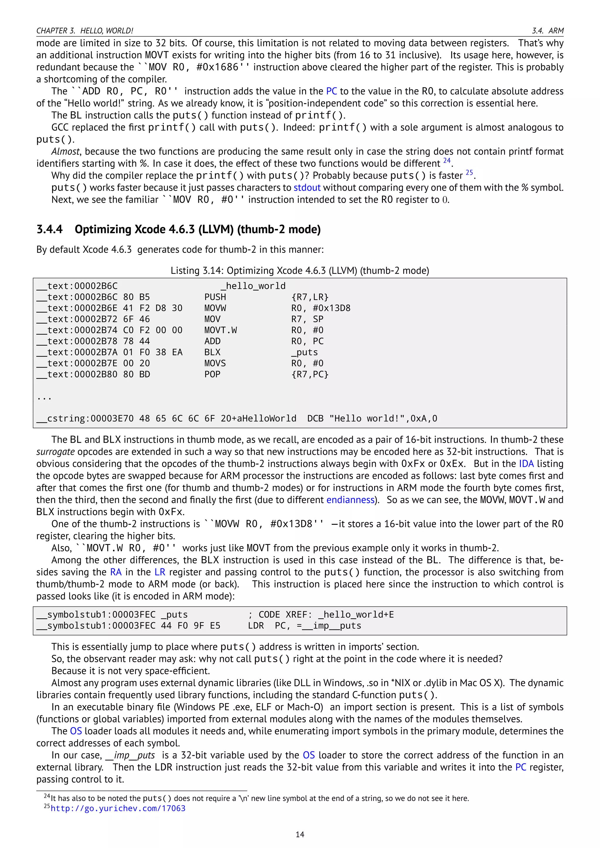 CHAPTER 3. HELLO, WORLD! 3.4. ARM
mode are limited in size to 32 bits. Of course, this limitation is not related to moving data between registers. That’s why
an additional instruction MOVT exists for writing into the higher bits (from 16 to 31 inclusive). Its usage here, however, is
redundant because the ``MOV R0, #0x1686'' instruction above cleared the higher part of the register. This is probably
a shortcoming of the compiler.
The ``ADD R0, PC, R0'' instruction adds the value in the PC to the value in the R0, to calculate absolute address
of the “Hello world!” string. As we already know, it is “position-independent code” so this correction is essential here.
The BL instruction calls the puts() function instead of printf().
GCC replaced the ﬁrst printf() call with puts(). Indeed: printf() with a sole argument is almost analogous to
puts().
Almost, because the two functions are producing the same result only in case the string does not contain printf format
identiﬁers starting with %. In case it does, the effect of these two functions would be different 24
.
Why did the compiler replace the printf() with puts()? Probably because puts() is faster 25
.
puts() works faster because it just passes characters to stdout without comparing every one of them with the % symbol.
Next, we see the familiar ``MOV R0, #0'' instruction intended to set the R0 register to 0.
3.4.4 Optimizing Xcode 4.6.3 (LLVM) (thumb-2 mode)
By default Xcode 4.6.3 generates code for thumb-2 in this manner:
Listing 3.14: Optimizing Xcode 4.6.3 (LLVM) (thumb-2 mode)
__text:00002B6C _hello_world
__text:00002B6C 80 B5 PUSH {R7,LR}
__text:00002B6E 41 F2 D8 30 MOVW R0, #0x13D8
__text:00002B72 6F 46 MOV R7, SP
__text:00002B74 C0 F2 00 00 MOVT.W R0, #0
__text:00002B78 78 44 ADD R0, PC
__text:00002B7A 01 F0 38 EA BLX _puts
__text:00002B7E 00 20 MOVS R0, #0
__text:00002B80 80 BD POP {R7,PC}
...
__cstring:00003E70 48 65 6C 6C 6F 20+aHelloWorld DCB "Hello world!",0xA,0
The BL and BLX instructions in thumb mode, as we recall, are encoded as a pair of 16-bit instructions. In thumb-2 these
surrogate opcodes are extended in such a way so that new instructions may be encoded here as 32-bit instructions. That is
obvious considering that the opcodes of the thumb-2 instructions always begin with 0xFx or 0xEx. But in the IDA listing
the opcode bytes are swapped because for ARM processor the instructions are encoded as follows: last byte comes ﬁrst and
after that comes the ﬁrst one (for thumb and thumb-2 modes) or for instructions in ARM mode the fourth byte comes ﬁrst,
then the third, then the second and ﬁnally the ﬁrst (due to different endianness). So as we can see, the MOVW, MOVT.W and
BLX instructions begin with 0xFx.
One of the thumb-2 instructions is ``MOVW R0, #0x13D8'' —it stores a 16-bit value into the lower part of the R0
register, clearing the higher bits.
Also, ``MOVT.W R0, #0'' works just like MOVT from the previous example only it works in thumb-2.
Among the other differences, the BLX instruction is used in this case instead of the BL. The difference is that, be-
sides saving the RA in the LR register and passing control to the puts() function, the processor is also switching from
thumb/thumb-2 mode to ARM mode (or back). This instruction is placed here since the instruction to which control is
passed looks like (it is encoded in ARM mode):
__symbolstub1:00003FEC _puts ; CODE XREF: _hello_world+E
__symbolstub1:00003FEC 44 F0 9F E5 LDR PC, =__imp__puts
This is essentially jump to place where puts() address is written in imports’ section.
So, the observant reader may ask: why not call puts() right at the point in the code where it is needed?
Because it is not very space-efﬁcient.
Almost any program uses external dynamic libraries (like DLL in Windows, .so in *NIX or .dylib in Mac OS X). The dynamic
libraries contain frequently used library functions, including the standard C-function puts().
In an executable binary ﬁle (Windows PE .exe, ELF or Mach-O) an import section is present. This is a list of symbols
(functions or global variables) imported from external modules along with the names of the modules themselves.
The OS loader loads all modules it needs and, while enumerating import symbols in the primary module, determines the
correct addresses of each symbol.
In our case, __imp__puts is a 32-bit variable used by the OS loader to store the correct address of the function in an
external library. Then the LDR instruction just reads the 32-bit value from this variable and writes it into the PC register,
passing control to it.
24It has also to be noted the puts() does not require a ’n’ new line symbol at the end of a string, so we do not see it here.
25http://go.yurichev.com/17063
14
 