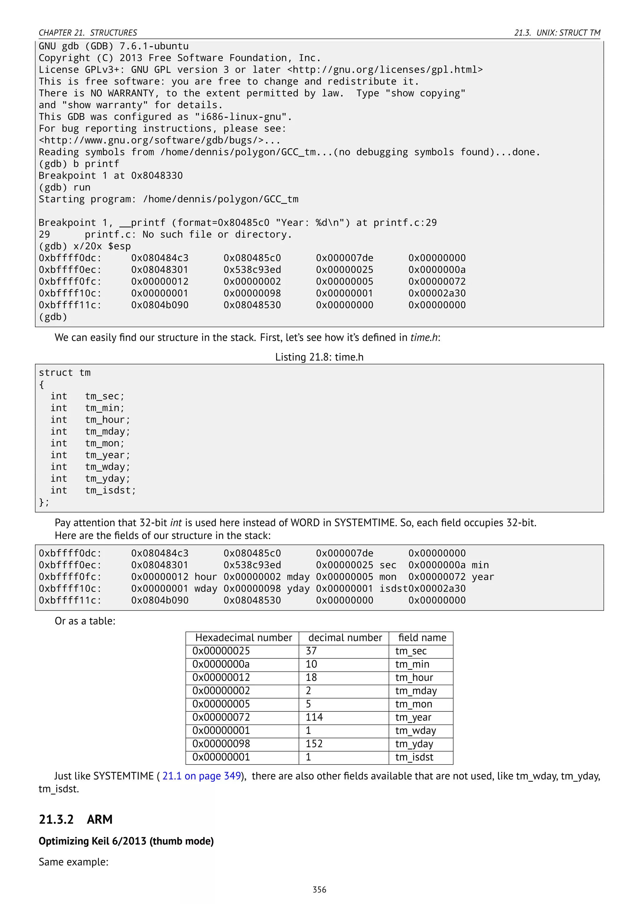 CHAPTER 21. STRUCTURES 21.3. UNIX: STRUCT TM
GNU gdb (GDB) 7.6.1-ubuntu
Copyright (C) 2013 Free Software Foundation, Inc.
License GPLv3+: GNU GPL version 3 or later <http://gnu.org/licenses/gpl.html>
This is free software: you are free to change and redistribute it.
There is NO WARRANTY, to the extent permitted by law. Type "show copying"
and "show warranty" for details.
This GDB was configured as "i686-linux-gnu".
For bug reporting instructions, please see:
<http://www.gnu.org/software/gdb/bugs/>...
Reading symbols from /home/dennis/polygon/GCC_tm...(no debugging symbols found)...done.
(gdb) b printf
Breakpoint 1 at 0x8048330
(gdb) run
Starting program: /home/dennis/polygon/GCC_tm
Breakpoint 1, __printf (format=0x80485c0 "Year: %dn") at printf.c:29
29 printf.c: No such file or directory.
(gdb) x/20x $esp
0xbffff0dc: 0x080484c3 0x080485c0 0x000007de 0x00000000
0xbffff0ec: 0x08048301 0x538c93ed 0x00000025 0x0000000a
0xbffff0fc: 0x00000012 0x00000002 0x00000005 0x00000072
0xbffff10c: 0x00000001 0x00000098 0x00000001 0x00002a30
0xbffff11c: 0x0804b090 0x08048530 0x00000000 0x00000000
(gdb)
We can easily ﬁnd our structure in the stack. First, let’s see how it’s deﬁned in time.h:
Listing 21.8: time.h
struct tm
{
int tm_sec;
int tm_min;
int tm_hour;
int tm_mday;
int tm_mon;
int tm_year;
int tm_wday;
int tm_yday;
int tm_isdst;
};
Pay attention that 32-bit int is used here instead of WORD in SYSTEMTIME. So, each ﬁeld occupies 32-bit.
Here are the ﬁelds of our structure in the stack:
0xbffff0dc: 0x080484c3 0x080485c0 0x000007de 0x00000000
0xbffff0ec: 0x08048301 0x538c93ed 0x00000025 sec 0x0000000a min
0xbffff0fc: 0x00000012 hour 0x00000002 mday 0x00000005 mon 0x00000072 year
0xbffff10c: 0x00000001 wday 0x00000098 yday 0x00000001 isdst0x00002a30
0xbffff11c: 0x0804b090 0x08048530 0x00000000 0x00000000
Or as a table:
Hexadecimal number decimal number ﬁeld name
0x00000025 37 tm_sec
0x0000000a 10 tm_min
0x00000012 18 tm_hour
0x00000002 2 tm_mday
0x00000005 5 tm_mon
0x00000072 114 tm_year
0x00000001 1 tm_wday
0x00000098 152 tm_yday
0x00000001 1 tm_isdst
Just like SYSTEMTIME ( 21.1 on page 349), there are also other ﬁelds available that are not used, like tm_wday, tm_yday,
tm_isdst.
21.3.2 ARM
Optimizing Keil 6/2013 (thumb mode)
Same example:
356
 