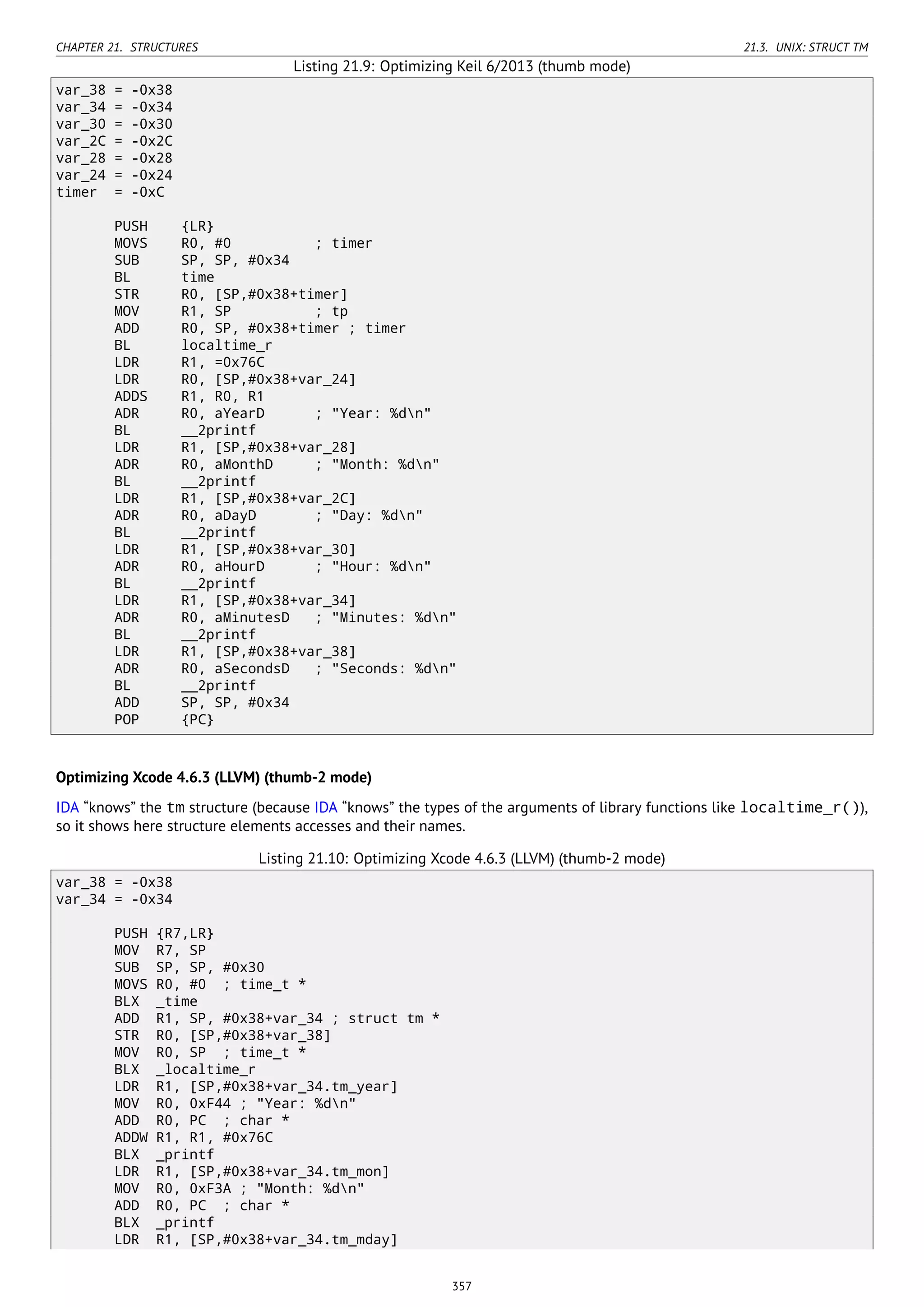 CHAPTER 21. STRUCTURES 21.3. UNIX: STRUCT TM
Listing 21.9: Optimizing Keil 6/2013 (thumb mode)
var_38 = -0x38
var_34 = -0x34
var_30 = -0x30
var_2C = -0x2C
var_28 = -0x28
var_24 = -0x24
timer = -0xC
PUSH {LR}
MOVS R0, #0 ; timer
SUB SP, SP, #0x34
BL time
STR R0, [SP,#0x38+timer]
MOV R1, SP ; tp
ADD R0, SP, #0x38+timer ; timer
BL localtime_r
LDR R1, =0x76C
LDR R0, [SP,#0x38+var_24]
ADDS R1, R0, R1
ADR R0, aYearD ; "Year: %dn"
BL __2printf
LDR R1, [SP,#0x38+var_28]
ADR R0, aMonthD ; "Month: %dn"
BL __2printf
LDR R1, [SP,#0x38+var_2C]
ADR R0, aDayD ; "Day: %dn"
BL __2printf
LDR R1, [SP,#0x38+var_30]
ADR R0, aHourD ; "Hour: %dn"
BL __2printf
LDR R1, [SP,#0x38+var_34]
ADR R0, aMinutesD ; "Minutes: %dn"
BL __2printf
LDR R1, [SP,#0x38+var_38]
ADR R0, aSecondsD ; "Seconds: %dn"
BL __2printf
ADD SP, SP, #0x34
POP {PC}
Optimizing Xcode 4.6.3 (LLVM) (thumb-2 mode)
IDA “knows” the tm structure (because IDA “knows” the types of the arguments of library functions like localtime_r()),
so it shows here structure elements accesses and their names.
Listing 21.10: Optimizing Xcode 4.6.3 (LLVM) (thumb-2 mode)
var_38 = -0x38
var_34 = -0x34
PUSH {R7,LR}
MOV R7, SP
SUB SP, SP, #0x30
MOVS R0, #0 ; time_t *
BLX _time
ADD R1, SP, #0x38+var_34 ; struct tm *
STR R0, [SP,#0x38+var_38]
MOV R0, SP ; time_t *
BLX _localtime_r
LDR R1, [SP,#0x38+var_34.tm_year]
MOV R0, 0xF44 ; "Year: %dn"
ADD R0, PC ; char *
ADDW R1, R1, #0x76C
BLX _printf
LDR R1, [SP,#0x38+var_34.tm_mon]
MOV R0, 0xF3A ; "Month: %dn"
ADD R0, PC ; char *
BLX _printf
LDR R1, [SP,#0x38+var_34.tm_mday]
357
 
