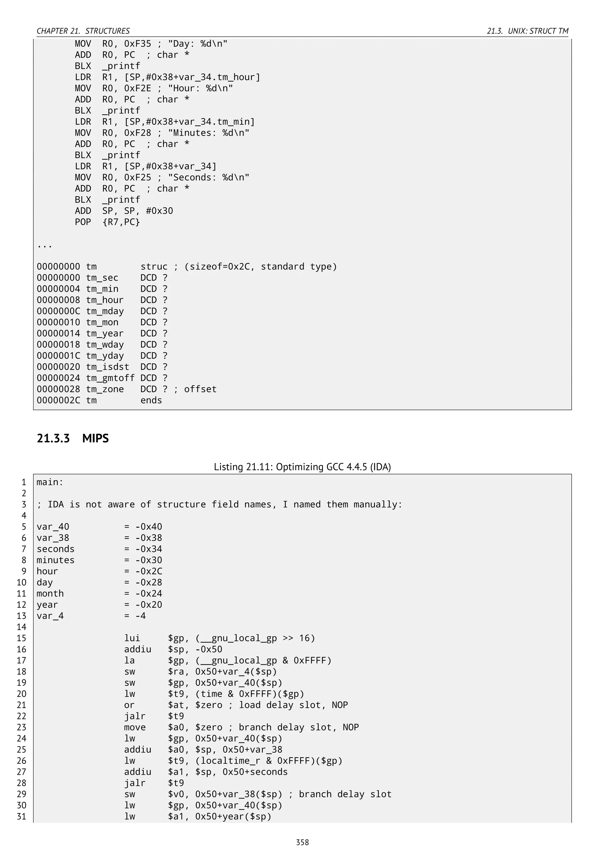 CHAPTER 21. STRUCTURES 21.3. UNIX: STRUCT TM
MOV R0, 0xF35 ; "Day: %dn"
ADD R0, PC ; char *
BLX _printf
LDR R1, [SP,#0x38+var_34.tm_hour]
MOV R0, 0xF2E ; "Hour: %dn"
ADD R0, PC ; char *
BLX _printf
LDR R1, [SP,#0x38+var_34.tm_min]
MOV R0, 0xF28 ; "Minutes: %dn"
ADD R0, PC ; char *
BLX _printf
LDR R1, [SP,#0x38+var_34]
MOV R0, 0xF25 ; "Seconds: %dn"
ADD R0, PC ; char *
BLX _printf
ADD SP, SP, #0x30
POP {R7,PC}
...
00000000 tm struc ; (sizeof=0x2C, standard type)
00000000 tm_sec DCD ?
00000004 tm_min DCD ?
00000008 tm_hour DCD ?
0000000C tm_mday DCD ?
00000010 tm_mon DCD ?
00000014 tm_year DCD ?
00000018 tm_wday DCD ?
0000001C tm_yday DCD ?
00000020 tm_isdst DCD ?
00000024 tm_gmtoff DCD ?
00000028 tm_zone DCD ? ; offset
0000002C tm ends
21.3.3 MIPS
Listing 21.11: Optimizing GCC 4.4.5 (IDA)
1 main:
2
3 ; IDA is not aware of structure field names, I named them manually:
4
5 var_40 = -0x40
6 var_38 = -0x38
7 seconds = -0x34
8 minutes = -0x30
9 hour = -0x2C
10 day = -0x28
11 month = -0x24
12 year = -0x20
13 var_4 = -4
14
15 lui $gp, (__gnu_local_gp >> 16)
16 addiu $sp, -0x50
17 la $gp, (__gnu_local_gp & 0xFFFF)
18 sw $ra, 0x50+var_4($sp)
19 sw $gp, 0x50+var_40($sp)
20 lw $t9, (time & 0xFFFF)($gp)
21 or $at, $zero ; load delay slot, NOP
22 jalr $t9
23 move $a0, $zero ; branch delay slot, NOP
24 lw $gp, 0x50+var_40($sp)
25 addiu $a0, $sp, 0x50+var_38
26 lw $t9, (localtime_r & 0xFFFF)($gp)
27 addiu $a1, $sp, 0x50+seconds
28 jalr $t9
29 sw $v0, 0x50+var_38($sp) ; branch delay slot
30 lw $gp, 0x50+var_40($sp)
31 lw $a1, 0x50+year($sp)
358
 