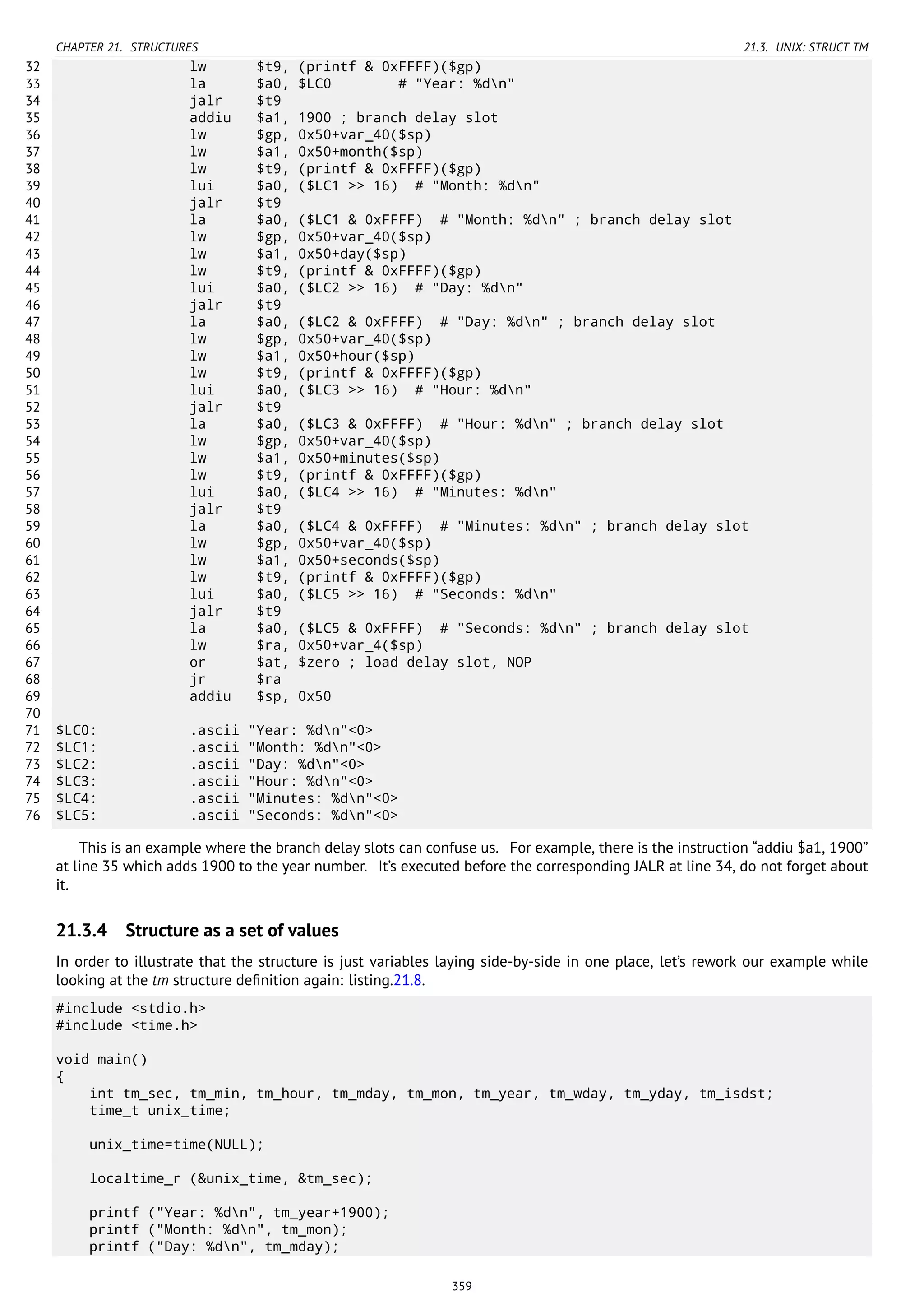 CHAPTER 21. STRUCTURES 21.3. UNIX: STRUCT TM
32 lw $t9, (printf & 0xFFFF)($gp)
33 la $a0, $LC0 # "Year: %dn"
34 jalr $t9
35 addiu $a1, 1900 ; branch delay slot
36 lw $gp, 0x50+var_40($sp)
37 lw $a1, 0x50+month($sp)
38 lw $t9, (printf & 0xFFFF)($gp)
39 lui $a0, ($LC1 >> 16) # "Month: %dn"
40 jalr $t9
41 la $a0, ($LC1 & 0xFFFF) # "Month: %dn" ; branch delay slot
42 lw $gp, 0x50+var_40($sp)
43 lw $a1, 0x50+day($sp)
44 lw $t9, (printf & 0xFFFF)($gp)
45 lui $a0, ($LC2 >> 16) # "Day: %dn"
46 jalr $t9
47 la $a0, ($LC2 & 0xFFFF) # "Day: %dn" ; branch delay slot
48 lw $gp, 0x50+var_40($sp)
49 lw $a1, 0x50+hour($sp)
50 lw $t9, (printf & 0xFFFF)($gp)
51 lui $a0, ($LC3 >> 16) # "Hour: %dn"
52 jalr $t9
53 la $a0, ($LC3 & 0xFFFF) # "Hour: %dn" ; branch delay slot
54 lw $gp, 0x50+var_40($sp)
55 lw $a1, 0x50+minutes($sp)
56 lw $t9, (printf & 0xFFFF)($gp)
57 lui $a0, ($LC4 >> 16) # "Minutes: %dn"
58 jalr $t9
59 la $a0, ($LC4 & 0xFFFF) # "Minutes: %dn" ; branch delay slot
60 lw $gp, 0x50+var_40($sp)
61 lw $a1, 0x50+seconds($sp)
62 lw $t9, (printf & 0xFFFF)($gp)
63 lui $a0, ($LC5 >> 16) # "Seconds: %dn"
64 jalr $t9
65 la $a0, ($LC5 & 0xFFFF) # "Seconds: %dn" ; branch delay slot
66 lw $ra, 0x50+var_4($sp)
67 or $at, $zero ; load delay slot, NOP
68 jr $ra
69 addiu $sp, 0x50
70
71 $LC0: .ascii "Year: %dn"<0>
72 $LC1: .ascii "Month: %dn"<0>
73 $LC2: .ascii "Day: %dn"<0>
74 $LC3: .ascii "Hour: %dn"<0>
75 $LC4: .ascii "Minutes: %dn"<0>
76 $LC5: .ascii "Seconds: %dn"<0>
This is an example where the branch delay slots can confuse us. For example, there is the instruction “addiu $a1, 1900”
at line 35 which adds 1900 to the year number. It’s executed before the corresponding JALR at line 34, do not forget about
it.
21.3.4 Structure as a set of values
In order to illustrate that the structure is just variables laying side-by-side in one place, let’s rework our example while
looking at the tm structure deﬁnition again: listing.21.8.
#include <stdio.h>
#include <time.h>
void main()
{
int tm_sec, tm_min, tm_hour, tm_mday, tm_mon, tm_year, tm_wday, tm_yday, tm_isdst;
time_t unix_time;
unix_time=time(NULL);
localtime_r (&unix_time, &tm_sec);
printf ("Year: %dn", tm_year+1900);
printf ("Month: %dn", tm_mon);
printf ("Day: %dn", tm_mday);
359
 