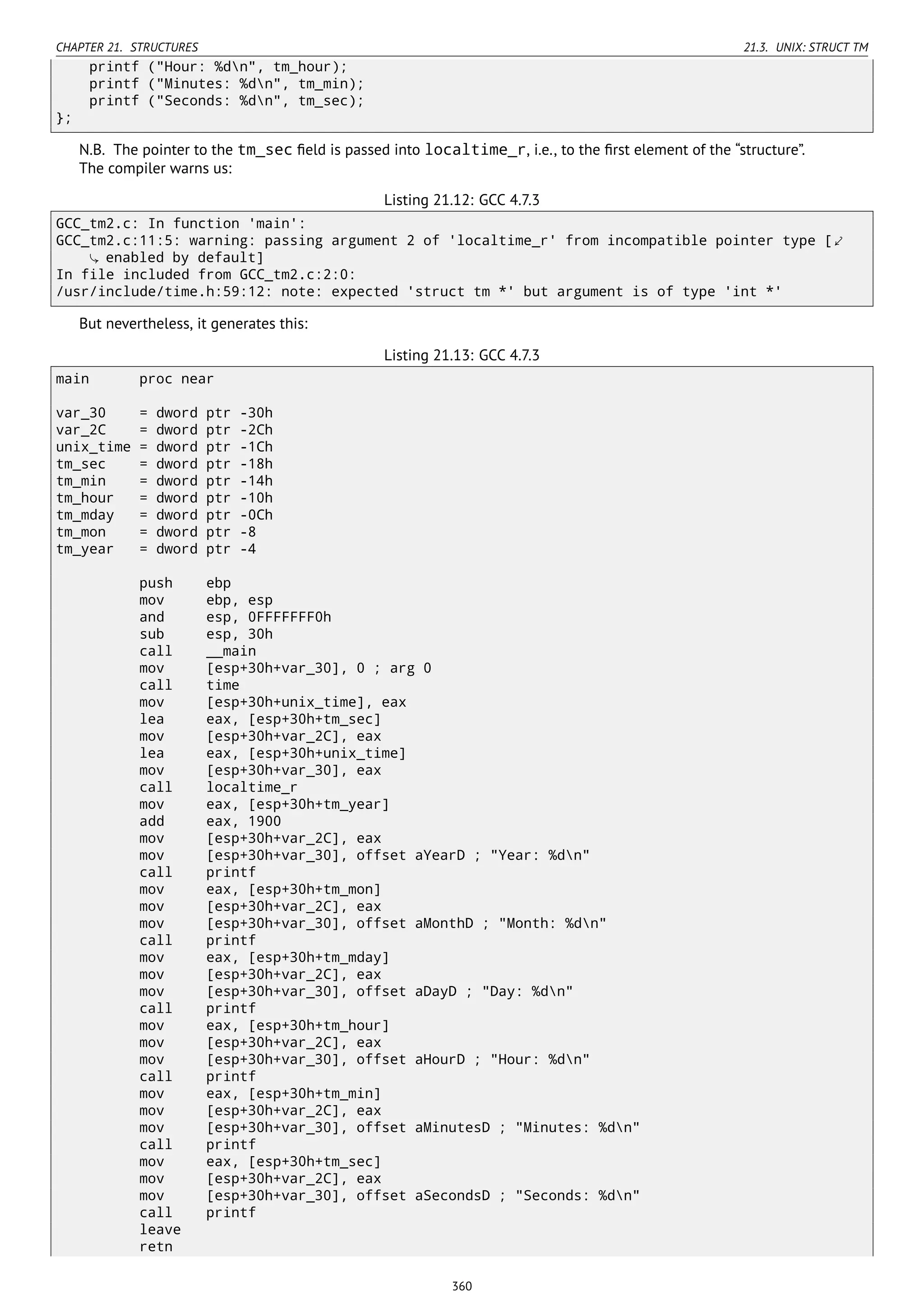 CHAPTER 21. STRUCTURES 21.3. UNIX: STRUCT TM
printf ("Hour: %dn", tm_hour);
printf ("Minutes: %dn", tm_min);
printf ("Seconds: %dn", tm_sec);
};
N.B. The pointer to the tm_sec ﬁeld is passed into localtime_r, i.e., to the ﬁrst element of the “structure”.
The compiler warns us:
Listing 21.12: GCC 4.7.3
GCC_tm2.c: In function 'main':
GCC_tm2.c:11:5: warning: passing argument 2 of 'localtime_r' from incompatible pointer type [⤦
enabled by default]
In file included from GCC_tm2.c:2:0:
/usr/include/time.h:59:12: note: expected 'struct tm *' but argument is of type 'int *'
But nevertheless, it generates this:
Listing 21.13: GCC 4.7.3
main proc near
var_30 = dword ptr -30h
var_2C = dword ptr -2Ch
unix_time = dword ptr -1Ch
tm_sec = dword ptr -18h
tm_min = dword ptr -14h
tm_hour = dword ptr -10h
tm_mday = dword ptr -0Ch
tm_mon = dword ptr -8
tm_year = dword ptr -4
push ebp
mov ebp, esp
and esp, 0FFFFFFF0h
sub esp, 30h
call __main
mov [esp+30h+var_30], 0 ; arg 0
call time
mov [esp+30h+unix_time], eax
lea eax, [esp+30h+tm_sec]
mov [esp+30h+var_2C], eax
lea eax, [esp+30h+unix_time]
mov [esp+30h+var_30], eax
call localtime_r
mov eax, [esp+30h+tm_year]
add eax, 1900
mov [esp+30h+var_2C], eax
mov [esp+30h+var_30], offset aYearD ; "Year: %dn"
call printf
mov eax, [esp+30h+tm_mon]
mov [esp+30h+var_2C], eax
mov [esp+30h+var_30], offset aMonthD ; "Month: %dn"
call printf
mov eax, [esp+30h+tm_mday]
mov [esp+30h+var_2C], eax
mov [esp+30h+var_30], offset aDayD ; "Day: %dn"
call printf
mov eax, [esp+30h+tm_hour]
mov [esp+30h+var_2C], eax
mov [esp+30h+var_30], offset aHourD ; "Hour: %dn"
call printf
mov eax, [esp+30h+tm_min]
mov [esp+30h+var_2C], eax
mov [esp+30h+var_30], offset aMinutesD ; "Minutes: %dn"
call printf
mov eax, [esp+30h+tm_sec]
mov [esp+30h+var_2C], eax
mov [esp+30h+var_30], offset aSecondsD ; "Seconds: %dn"
call printf
leave
retn
360
 