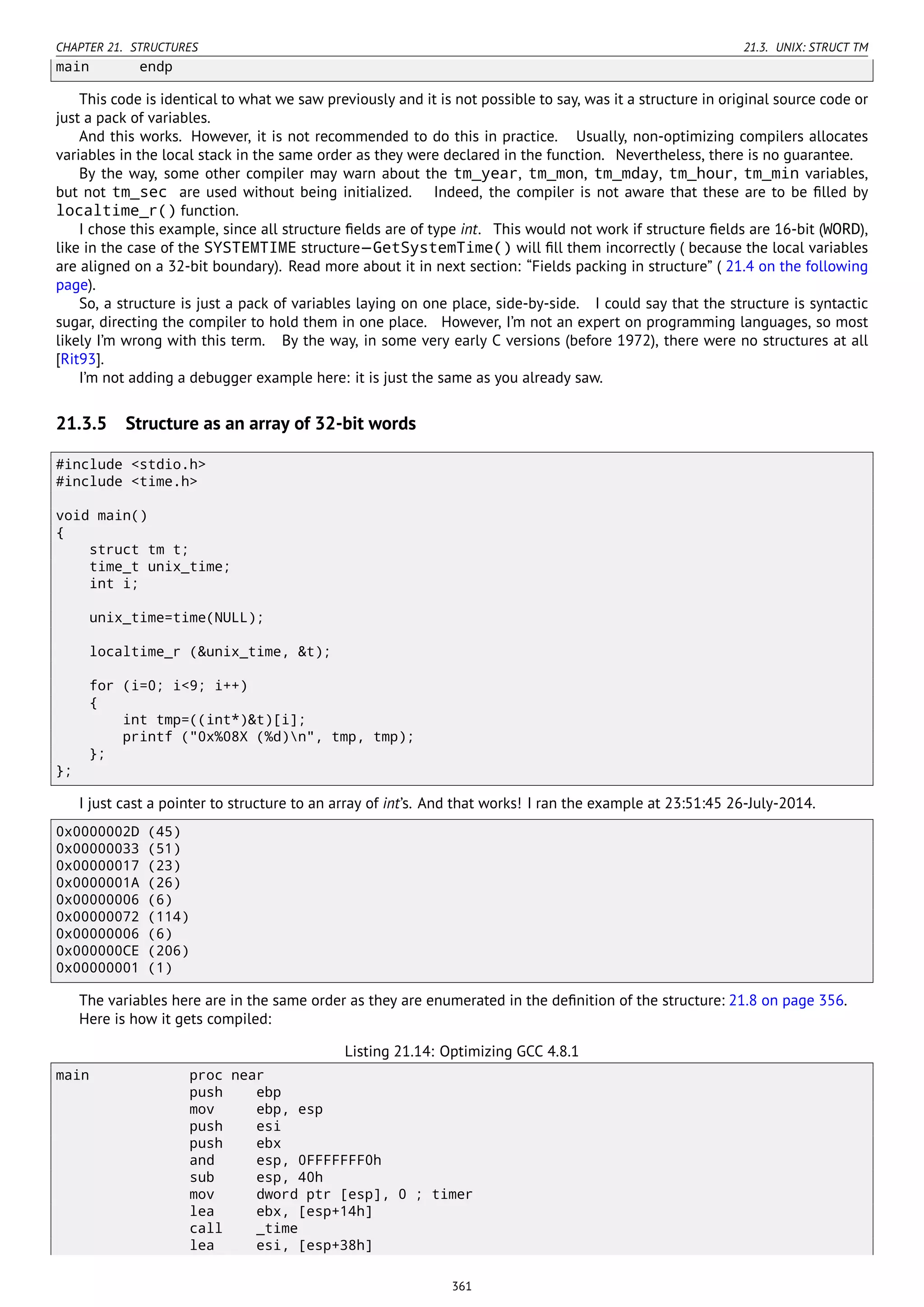 CHAPTER 21. STRUCTURES 21.3. UNIX: STRUCT TM
main endp
This code is identical to what we saw previously and it is not possible to say, was it a structure in original source code or
just a pack of variables.
And this works. However, it is not recommended to do this in practice. Usually, non-optimizing compilers allocates
variables in the local stack in the same order as they were declared in the function. Nevertheless, there is no guarantee.
By the way, some other compiler may warn about the tm_year, tm_mon, tm_mday, tm_hour, tm_min variables,
but not tm_sec are used without being initialized. Indeed, the compiler is not aware that these are to be ﬁlled by
localtime_r() function.
I chose this example, since all structure ﬁelds are of type int. This would not work if structure ﬁelds are 16-bit (WORD),
like in the case of the SYSTEMTIME structure—GetSystemTime() will ﬁll them incorrectly ( because the local variables
are aligned on a 32-bit boundary). Read more about it in next section: “Fields packing in structure” ( 21.4 on the following
page).
So, a structure is just a pack of variables laying on one place, side-by-side. I could say that the structure is syntactic
sugar, directing the compiler to hold them in one place. However, I’m not an expert on programming languages, so most
likely I’m wrong with this term. By the way, in some very early C versions (before 1972), there were no structures at all
[Rit93].
I’m not adding a debugger example here: it is just the same as you already saw.
21.3.5 Structure as an array of 32-bit words
#include <stdio.h>
#include <time.h>
void main()
{
struct tm t;
time_t unix_time;
int i;
unix_time=time(NULL);
localtime_r (&unix_time, &t);
for (i=0; i<9; i++)
{
int tmp=((int*)&t)[i];
printf ("0x%08X (%d)n", tmp, tmp);
};
};
I just cast a pointer to structure to an array of int’s. And that works! I ran the example at 23:51:45 26-July-2014.
0x0000002D (45)
0x00000033 (51)
0x00000017 (23)
0x0000001A (26)
0x00000006 (6)
0x00000072 (114)
0x00000006 (6)
0x000000CE (206)
0x00000001 (1)
The variables here are in the same order as they are enumerated in the deﬁnition of the structure: 21.8 on page 356.
Here is how it gets compiled:
Listing 21.14: Optimizing GCC 4.8.1
main proc near
push ebp
mov ebp, esp
push esi
push ebx
and esp, 0FFFFFFF0h
sub esp, 40h
mov dword ptr [esp], 0 ; timer
lea ebx, [esp+14h]
call _time
lea esi, [esp+38h]
361
 
