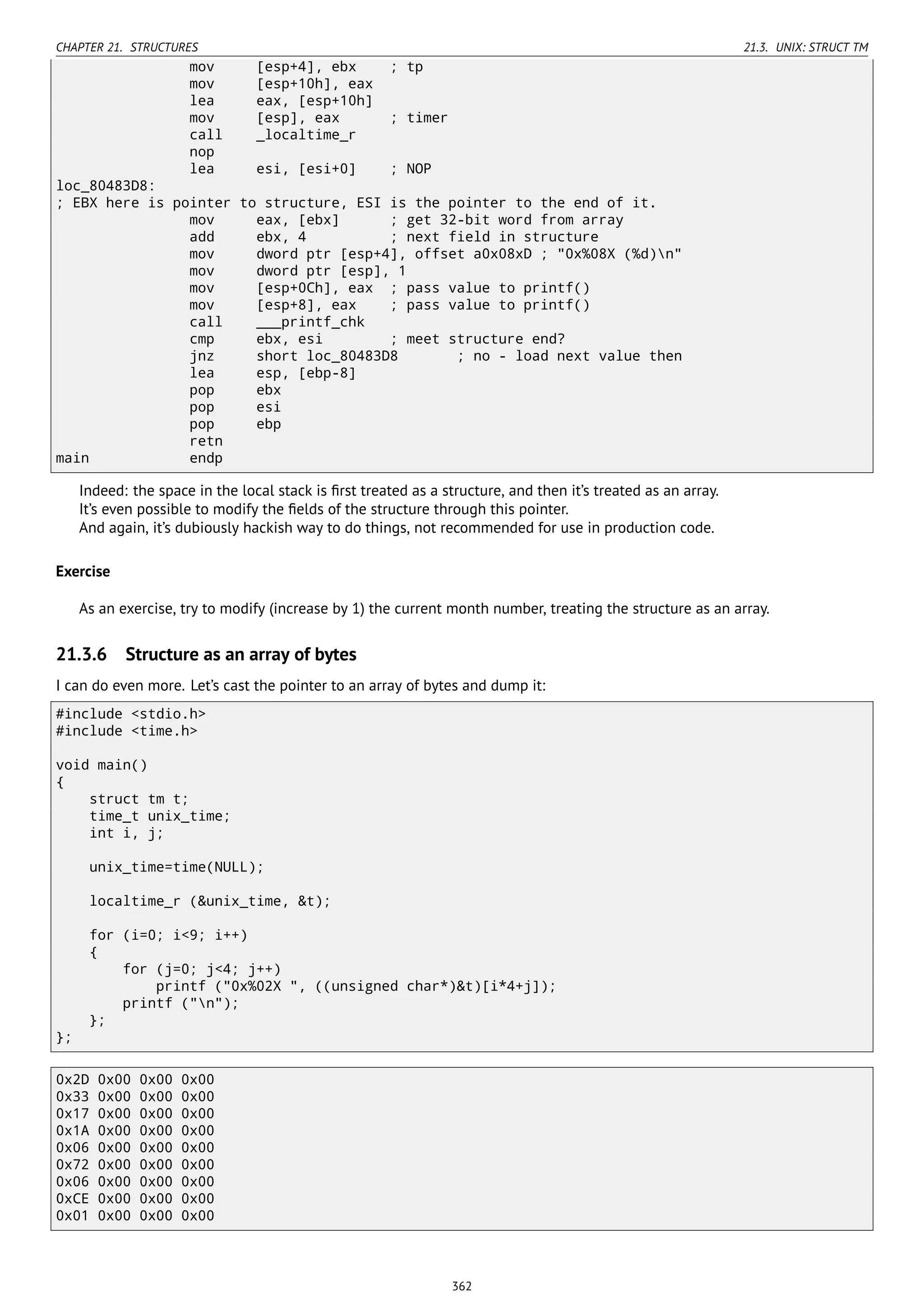 CHAPTER 21. STRUCTURES 21.3. UNIX: STRUCT TM
mov [esp+4], ebx ; tp
mov [esp+10h], eax
lea eax, [esp+10h]
mov [esp], eax ; timer
call _localtime_r
nop
lea esi, [esi+0] ; NOP
loc_80483D8:
; EBX here is pointer to structure, ESI is the pointer to the end of it.
mov eax, [ebx] ; get 32-bit word from array
add ebx, 4 ; next field in structure
mov dword ptr [esp+4], offset a0x08xD ; "0x%08X (%d)n"
mov dword ptr [esp], 1
mov [esp+0Ch], eax ; pass value to printf()
mov [esp+8], eax ; pass value to printf()
call ___printf_chk
cmp ebx, esi ; meet structure end?
jnz short loc_80483D8 ; no - load next value then
lea esp, [ebp-8]
pop ebx
pop esi
pop ebp
retn
main endp
Indeed: the space in the local stack is ﬁrst treated as a structure, and then it’s treated as an array.
It’s even possible to modify the ﬁelds of the structure through this pointer.
And again, it’s dubiously hackish way to do things, not recommended for use in production code.
Exercise
As an exercise, try to modify (increase by 1) the current month number, treating the structure as an array.
21.3.6 Structure as an array of bytes
I can do even more. Let’s cast the pointer to an array of bytes and dump it:
#include <stdio.h>
#include <time.h>
void main()
{
struct tm t;
time_t unix_time;
int i, j;
unix_time=time(NULL);
localtime_r (&unix_time, &t);
for (i=0; i<9; i++)
{
for (j=0; j<4; j++)
printf ("0x%02X ", ((unsigned char*)&t)[i*4+j]);
printf ("n");
};
};
0x2D 0x00 0x00 0x00
0x33 0x00 0x00 0x00
0x17 0x00 0x00 0x00
0x1A 0x00 0x00 0x00
0x06 0x00 0x00 0x00
0x72 0x00 0x00 0x00
0x06 0x00 0x00 0x00
0xCE 0x00 0x00 0x00
0x01 0x00 0x00 0x00
362
 