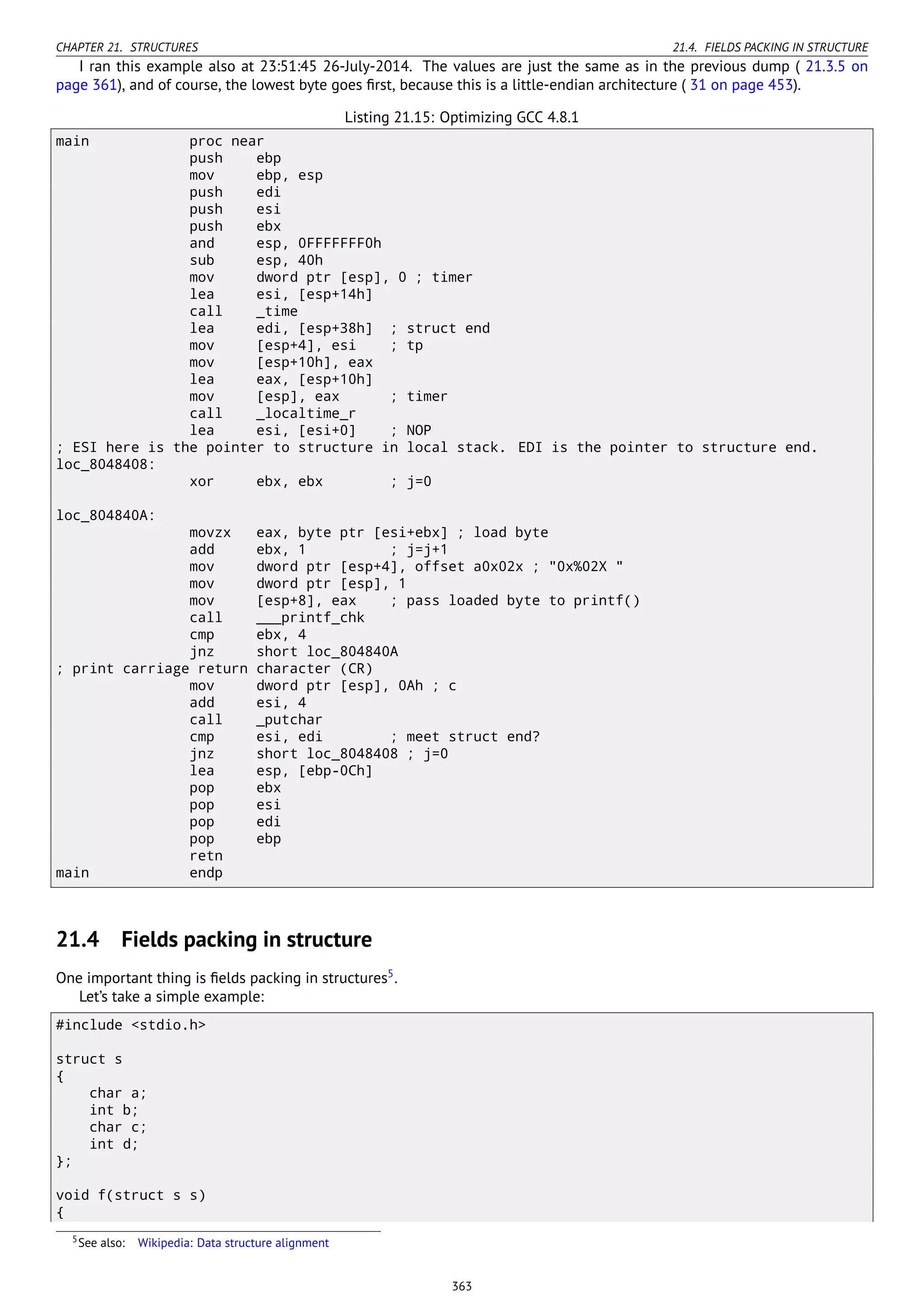 CHAPTER 21. STRUCTURES 21.4. FIELDS PACKING IN STRUCTURE
I ran this example also at 23:51:45 26-July-2014. The values are just the same as in the previous dump ( 21.3.5 on
page 361), and of course, the lowest byte goes ﬁrst, because this is a little-endian architecture ( 31 on page 453).
Listing 21.15: Optimizing GCC 4.8.1
main proc near
push ebp
mov ebp, esp
push edi
push esi
push ebx
and esp, 0FFFFFFF0h
sub esp, 40h
mov dword ptr [esp], 0 ; timer
lea esi, [esp+14h]
call _time
lea edi, [esp+38h] ; struct end
mov [esp+4], esi ; tp
mov [esp+10h], eax
lea eax, [esp+10h]
mov [esp], eax ; timer
call _localtime_r
lea esi, [esi+0] ; NOP
; ESI here is the pointer to structure in local stack. EDI is the pointer to structure end.
loc_8048408:
xor ebx, ebx ; j=0
loc_804840A:
movzx eax, byte ptr [esi+ebx] ; load byte
add ebx, 1 ; j=j+1
mov dword ptr [esp+4], offset a0x02x ; "0x%02X "
mov dword ptr [esp], 1
mov [esp+8], eax ; pass loaded byte to printf()
call ___printf_chk
cmp ebx, 4
jnz short loc_804840A
; print carriage return character (CR)
mov dword ptr [esp], 0Ah ; c
add esi, 4
call _putchar
cmp esi, edi ; meet struct end?
jnz short loc_8048408 ; j=0
lea esp, [ebp-0Ch]
pop ebx
pop esi
pop edi
pop ebp
retn
main endp
21.4 Fields packing in structure
One important thing is ﬁelds packing in structures5
.
Let’s take a simple example:
#include <stdio.h>
struct s
{
char a;
int b;
char c;
int d;
};
void f(struct s s)
{
5See also: Wikipedia: Data structure alignment
363
 