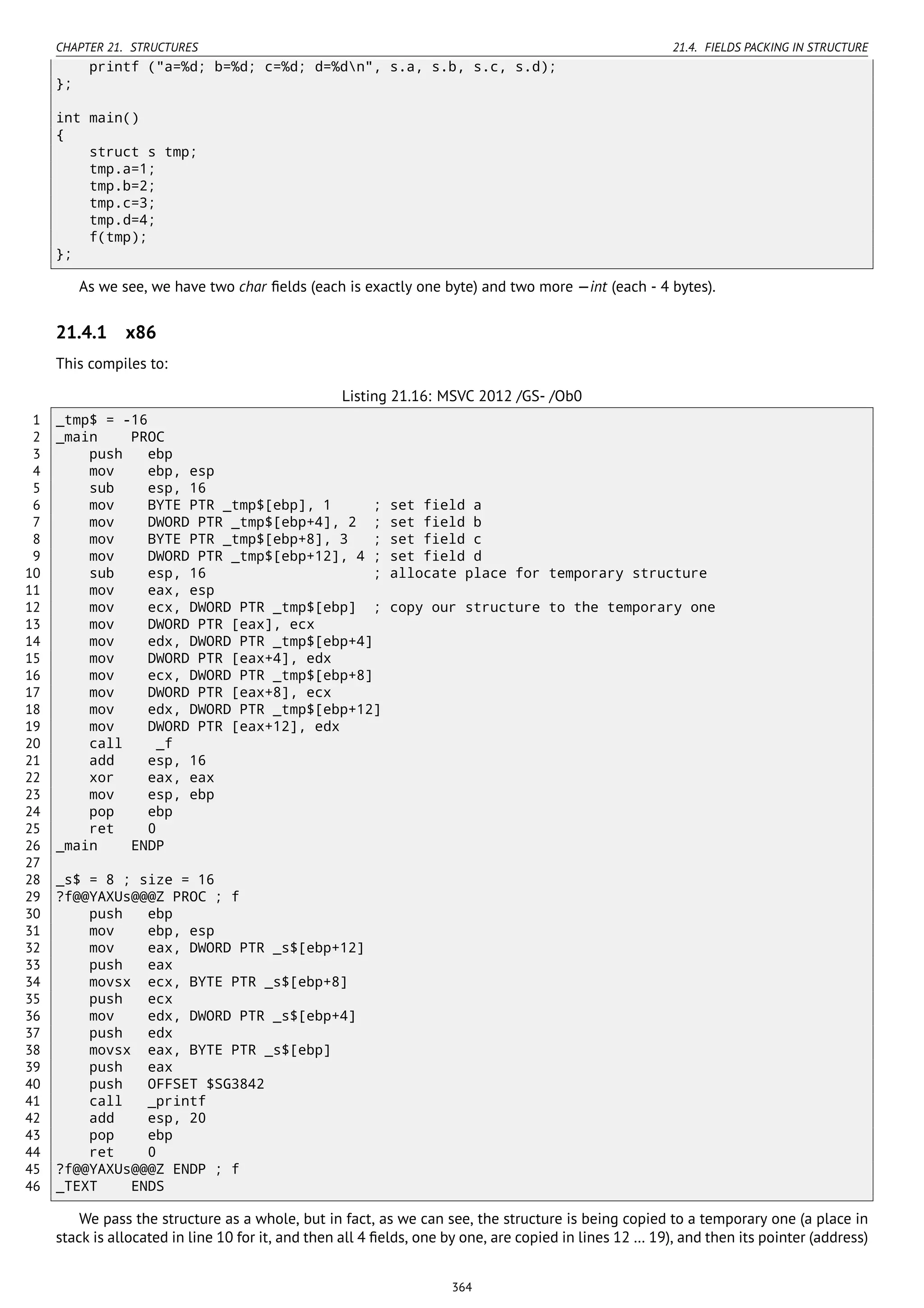 CHAPTER 21. STRUCTURES 21.4. FIELDS PACKING IN STRUCTURE
printf ("a=%d; b=%d; c=%d; d=%dn", s.a, s.b, s.c, s.d);
};
int main()
{
struct s tmp;
tmp.a=1;
tmp.b=2;
tmp.c=3;
tmp.d=4;
f(tmp);
};
As we see, we have two char ﬁelds (each is exactly one byte) and two more —int (each - 4 bytes).
21.4.1 x86
This compiles to:
Listing 21.16: MSVC 2012 /GS- /Ob0
1 _tmp$ = -16
2 _main PROC
3 push ebp
4 mov ebp, esp
5 sub esp, 16
6 mov BYTE PTR _tmp$[ebp], 1 ; set field a
7 mov DWORD PTR _tmp$[ebp+4], 2 ; set field b
8 mov BYTE PTR _tmp$[ebp+8], 3 ; set field c
9 mov DWORD PTR _tmp$[ebp+12], 4 ; set field d
10 sub esp, 16 ; allocate place for temporary structure
11 mov eax, esp
12 mov ecx, DWORD PTR _tmp$[ebp] ; copy our structure to the temporary one
13 mov DWORD PTR [eax], ecx
14 mov edx, DWORD PTR _tmp$[ebp+4]
15 mov DWORD PTR [eax+4], edx
16 mov ecx, DWORD PTR _tmp$[ebp+8]
17 mov DWORD PTR [eax+8], ecx
18 mov edx, DWORD PTR _tmp$[ebp+12]
19 mov DWORD PTR [eax+12], edx
20 call _f
21 add esp, 16
22 xor eax, eax
23 mov esp, ebp
24 pop ebp
25 ret 0
26 _main ENDP
27
28 _s$ = 8 ; size = 16
29 ?f@@YAXUs@@@Z PROC ; f
30 push ebp
31 mov ebp, esp
32 mov eax, DWORD PTR _s$[ebp+12]
33 push eax
34 movsx ecx, BYTE PTR _s$[ebp+8]
35 push ecx
36 mov edx, DWORD PTR _s$[ebp+4]
37 push edx
38 movsx eax, BYTE PTR _s$[ebp]
39 push eax
40 push OFFSET $SG3842
41 call _printf
42 add esp, 20
43 pop ebp
44 ret 0
45 ?f@@YAXUs@@@Z ENDP ; f
46 _TEXT ENDS
We pass the structure as a whole, but in fact, as we can see, the structure is being copied to a temporary one (a place in
stack is allocated in line 10 for it, and then all 4 ﬁelds, one by one, are copied in lines 12 … 19), and then its pointer (address)
364
 