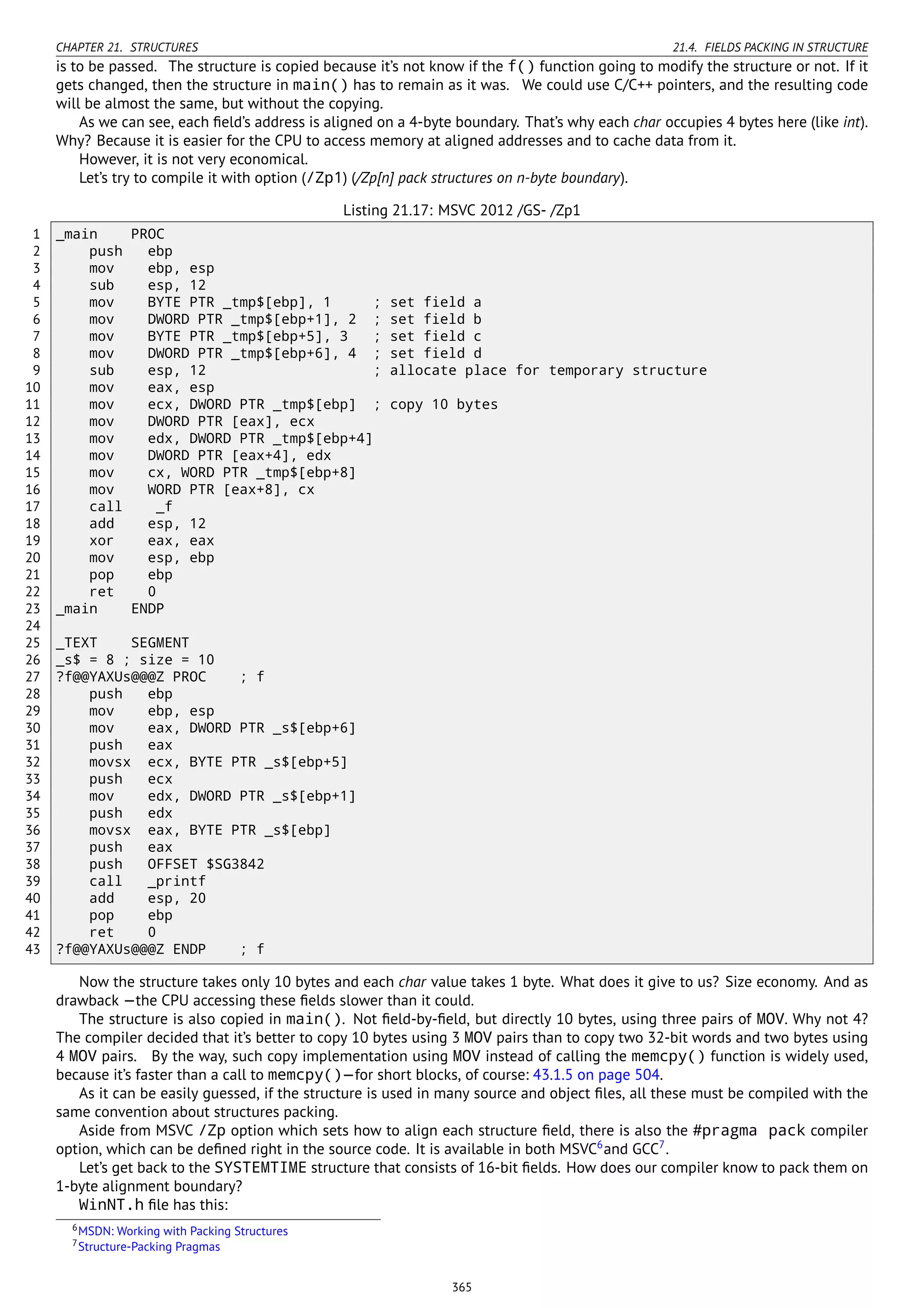 CHAPTER 21. STRUCTURES 21.4. FIELDS PACKING IN STRUCTURE
is to be passed. The structure is copied because it’s not know if the f() function going to modify the structure or not. If it
gets changed, then the structure in main() has to remain as it was. We could use C/C++ pointers, and the resulting code
will be almost the same, but without the copying.
As we can see, each ﬁeld’s address is aligned on a 4-byte boundary. That’s why each char occupies 4 bytes here (like int).
Why? Because it is easier for the CPU to access memory at aligned addresses and to cache data from it.
However, it is not very economical.
Let’s try to compile it with option (/Zp1) (/Zp[n] pack structures on n-byte boundary).
Listing 21.17: MSVC 2012 /GS- /Zp1
1 _main PROC
2 push ebp
3 mov ebp, esp
4 sub esp, 12
5 mov BYTE PTR _tmp$[ebp], 1 ; set field a
6 mov DWORD PTR _tmp$[ebp+1], 2 ; set field b
7 mov BYTE PTR _tmp$[ebp+5], 3 ; set field c
8 mov DWORD PTR _tmp$[ebp+6], 4 ; set field d
9 sub esp, 12 ; allocate place for temporary structure
10 mov eax, esp
11 mov ecx, DWORD PTR _tmp$[ebp] ; copy 10 bytes
12 mov DWORD PTR [eax], ecx
13 mov edx, DWORD PTR _tmp$[ebp+4]
14 mov DWORD PTR [eax+4], edx
15 mov cx, WORD PTR _tmp$[ebp+8]
16 mov WORD PTR [eax+8], cx
17 call _f
18 add esp, 12
19 xor eax, eax
20 mov esp, ebp
21 pop ebp
22 ret 0
23 _main ENDP
24
25 _TEXT SEGMENT
26 _s$ = 8 ; size = 10
27 ?f@@YAXUs@@@Z PROC ; f
28 push ebp
29 mov ebp, esp
30 mov eax, DWORD PTR _s$[ebp+6]
31 push eax
32 movsx ecx, BYTE PTR _s$[ebp+5]
33 push ecx
34 mov edx, DWORD PTR _s$[ebp+1]
35 push edx
36 movsx eax, BYTE PTR _s$[ebp]
37 push eax
38 push OFFSET $SG3842
39 call _printf
40 add esp, 20
41 pop ebp
42 ret 0
43 ?f@@YAXUs@@@Z ENDP ; f
Now the structure takes only 10 bytes and each char value takes 1 byte. What does it give to us? Size economy. And as
drawback —the CPU accessing these ﬁelds slower than it could.
The structure is also copied in main(). Not ﬁeld-by-ﬁeld, but directly 10 bytes, using three pairs of MOV. Why not 4?
The compiler decided that it’s better to copy 10 bytes using 3 MOV pairs than to copy two 32-bit words and two bytes using
4 MOV pairs. By the way, such copy implementation using MOV instead of calling the memcpy() function is widely used,
because it’s faster than a call to memcpy()—for short blocks, of course: 43.1.5 on page 504.
As it can be easily guessed, if the structure is used in many source and object ﬁles, all these must be compiled with the
same convention about structures packing.
Aside from MSVC /Zp option which sets how to align each structure ﬁeld, there is also the #pragma pack compiler
option, which can be deﬁned right in the source code. It is available in both MSVC6
and GCC7
.
Let’s get back to the SYSTEMTIME structure that consists of 16-bit ﬁelds. How does our compiler know to pack them on
1-byte alignment boundary?
WinNT.h ﬁle has this:
6MSDN: Working with Packing Structures
7Structure-Packing Pragmas
365
 