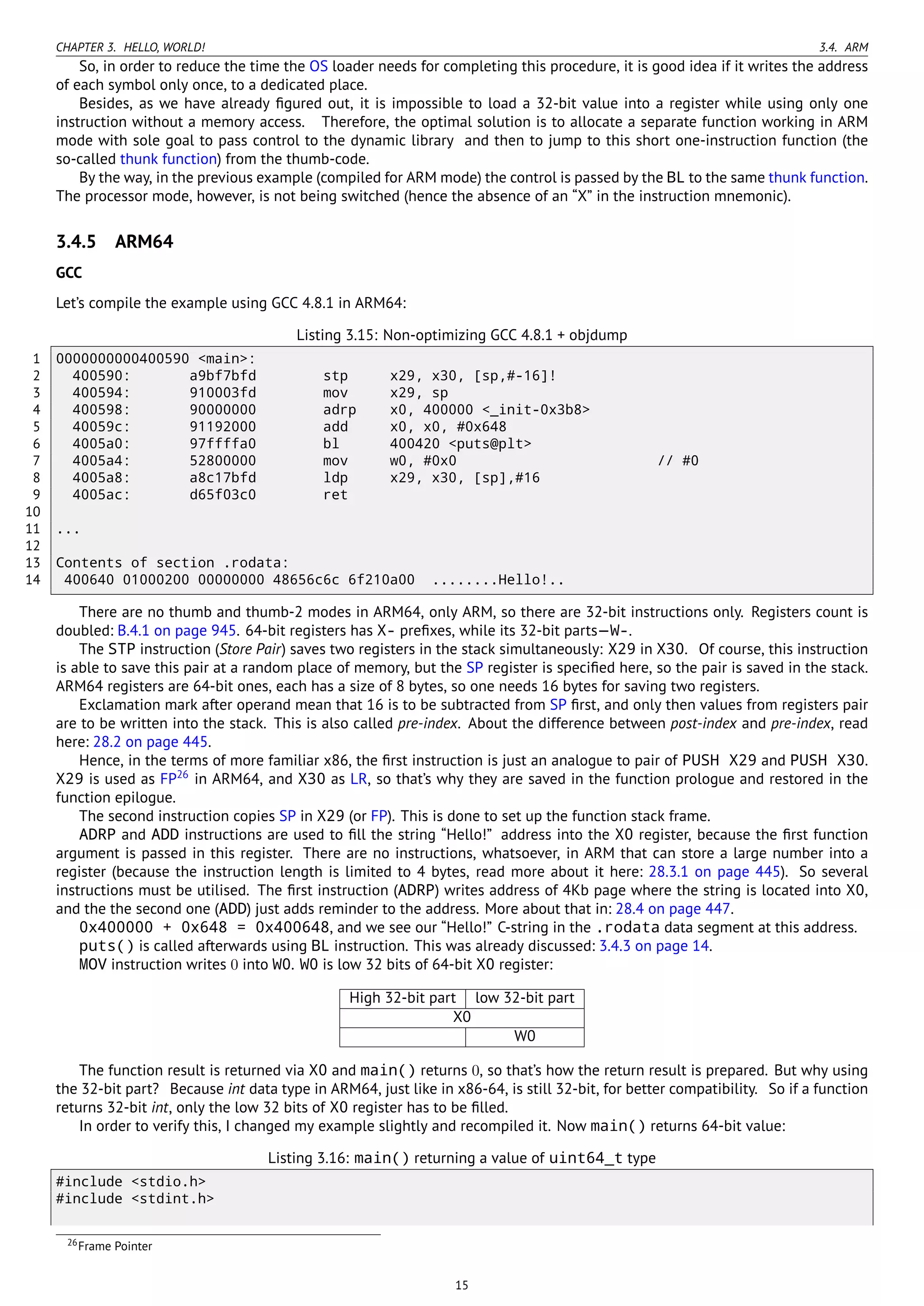 CHAPTER 3. HELLO, WORLD! 3.4. ARM
So, in order to reduce the time the OS loader needs for completing this procedure, it is good idea if it writes the address
of each symbol only once, to a dedicated place.
Besides, as we have already ﬁgured out, it is impossible to load a 32-bit value into a register while using only one
instruction without a memory access. Therefore, the optimal solution is to allocate a separate function working in ARM
mode with sole goal to pass control to the dynamic library and then to jump to this short one-instruction function (the
so-called thunk function) from the thumb-code.
By the way, in the previous example (compiled for ARM mode) the control is passed by the BL to the same thunk function.
The processor mode, however, is not being switched (hence the absence of an “X” in the instruction mnemonic).
3.4.5 ARM64
GCC
Let’s compile the example using GCC 4.8.1 in ARM64:
Listing 3.15: Non-optimizing GCC 4.8.1 + objdump
1 0000000000400590 <main>:
2 400590: a9bf7bfd stp x29, x30, [sp,#-16]!
3 400594: 910003fd mov x29, sp
4 400598: 90000000 adrp x0, 400000 <_init-0x3b8>
5 40059c: 91192000 add x0, x0, #0x648
6 4005a0: 97ffffa0 bl 400420 <puts@plt>
7 4005a4: 52800000 mov w0, #0x0 // #0
8 4005a8: a8c17bfd ldp x29, x30, [sp],#16
9 4005ac: d65f03c0 ret
10
11 ...
12
13 Contents of section .rodata:
14 400640 01000200 00000000 48656c6c 6f210a00 ........Hello!..
There are no thumb and thumb-2 modes in ARM64, only ARM, so there are 32-bit instructions only. Registers count is
doubled: B.4.1 on page 945. 64-bit registers has X- preﬁxes, while its 32-bit parts—W-.
The STP instruction (Store Pair) saves two registers in the stack simultaneously: X29 in X30. Of course, this instruction
is able to save this pair at a random place of memory, but the SP register is speciﬁed here, so the pair is saved in the stack.
ARM64 registers are 64-bit ones, each has a size of 8 bytes, so one needs 16 bytes for saving two registers.
Exclamation mark after operand mean that 16 is to be subtracted from SP ﬁrst, and only then values from registers pair
are to be written into the stack. This is also called pre-index. About the difference between post-index and pre-index, read
here: 28.2 on page 445.
Hence, in the terms of more familiar x86, the ﬁrst instruction is just an analogue to pair of PUSH X29 and PUSH X30.
X29 is used as FP26
in ARM64, and X30 as LR, so that’s why they are saved in the function prologue and restored in the
function epilogue.
The second instruction copies SP in X29 (or FP). This is done to set up the function stack frame.
ADRP and ADD instructions are used to ﬁll the string “Hello!” address into the X0 register, because the ﬁrst function
argument is passed in this register. There are no instructions, whatsoever, in ARM that can store a large number into a
register (because the instruction length is limited to 4 bytes, read more about it here: 28.3.1 on page 445). So several
instructions must be utilised. The ﬁrst instruction (ADRP) writes address of 4Kb page where the string is located into X0,
and the the second one (ADD) just adds reminder to the address. More about that in: 28.4 on page 447.
0x400000 + 0x648 = 0x400648, and we see our “Hello!” C-string in the .rodata data segment at this address.
puts() is called afterwards using BL instruction. This was already discussed: 3.4.3 on page 14.
MOV instruction writes 0 into W0. W0 is low 32 bits of 64-bit X0 register:
High 32-bit part low 32-bit part
X0
W0
The function result is returned via X0 and main() returns 0, so that’s how the return result is prepared. But why using
the 32-bit part? Because int data type in ARM64, just like in x86-64, is still 32-bit, for better compatibility. So if a function
returns 32-bit int, only the low 32 bits of X0 register has to be ﬁlled.
In order to verify this, I changed my example slightly and recompiled it. Now main() returns 64-bit value:
Listing 3.16: main() returning a value of uint64_t type
#include <stdio.h>
#include <stdint.h>
26Frame Pointer
15
 