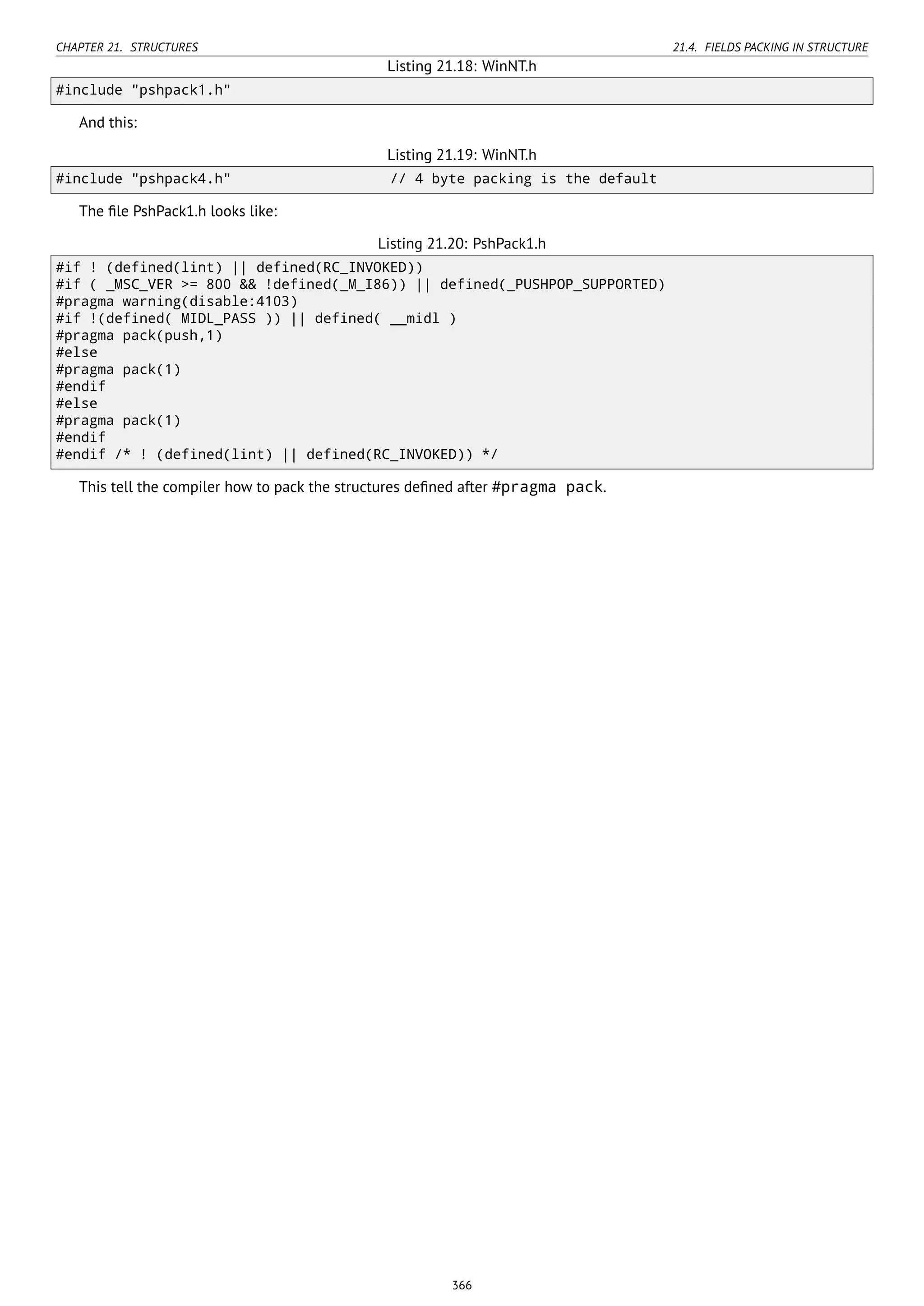 CHAPTER 21. STRUCTURES 21.4. FIELDS PACKING IN STRUCTURE
Listing 21.18: WinNT.h
#include "pshpack1.h"
And this:
Listing 21.19: WinNT.h
#include "pshpack4.h" // 4 byte packing is the default
The ﬁle PshPack1.h looks like:
Listing 21.20: PshPack1.h
#if ! (defined(lint) || defined(RC_INVOKED))
#if ( _MSC_VER >= 800 && !defined(_M_I86)) || defined(_PUSHPOP_SUPPORTED)
#pragma warning(disable:4103)
#if !(defined( MIDL_PASS )) || defined( __midl )
#pragma pack(push,1)
#else
#pragma pack(1)
#endif
#else
#pragma pack(1)
#endif
#endif /* ! (defined(lint) || defined(RC_INVOKED)) */
This tell the compiler how to pack the structures deﬁned after #pragma pack.
366
 