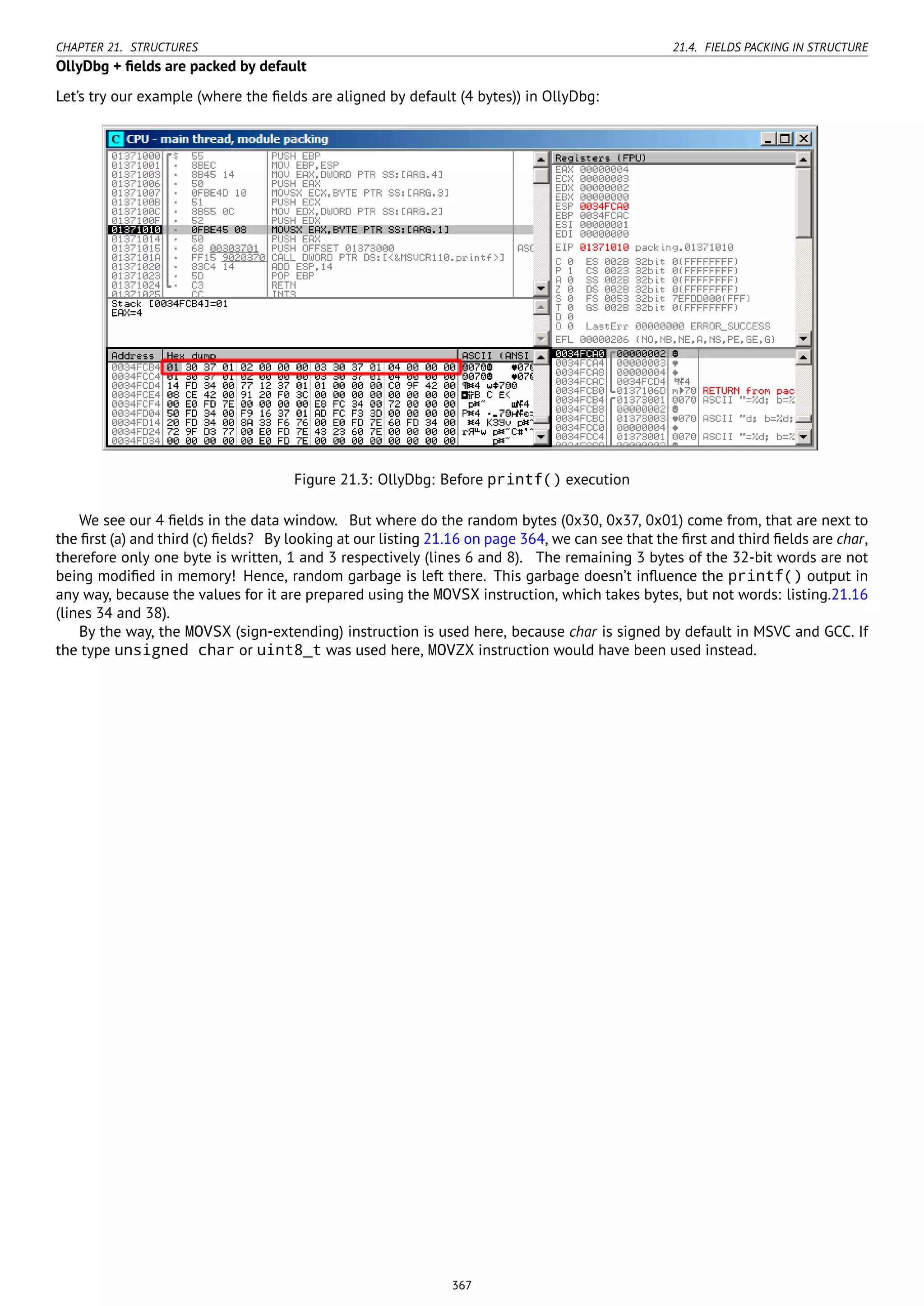 CHAPTER 21. STRUCTURES 21.4. FIELDS PACKING IN STRUCTURE
OllyDbg + ﬁelds are packed by default
Let’s try our example (where the ﬁelds are aligned by default (4 bytes)) in OllyDbg:
Figure 21.3: OllyDbg: Before printf() execution
We see our 4 ﬁelds in the data window. But where do the random bytes (0x30, 0x37, 0x01) come from, that are next to
the ﬁrst (a) and third (c) ﬁelds? By looking at our listing 21.16 on page 364, we can see that the ﬁrst and third ﬁelds are char,
therefore only one byte is written, 1 and 3 respectively (lines 6 and 8). The remaining 3 bytes of the 32-bit words are not
being modiﬁed in memory! Hence, random garbage is left there. This garbage doesn’t inﬂuence the printf() output in
any way, because the values for it are prepared using the MOVSX instruction, which takes bytes, but not words: listing.21.16
(lines 34 and 38).
By the way, the MOVSX (sign-extending) instruction is used here, because char is signed by default in MSVC and GCC. If
the type unsigned char or uint8_t was used here, MOVZX instruction would have been used instead.
367
 