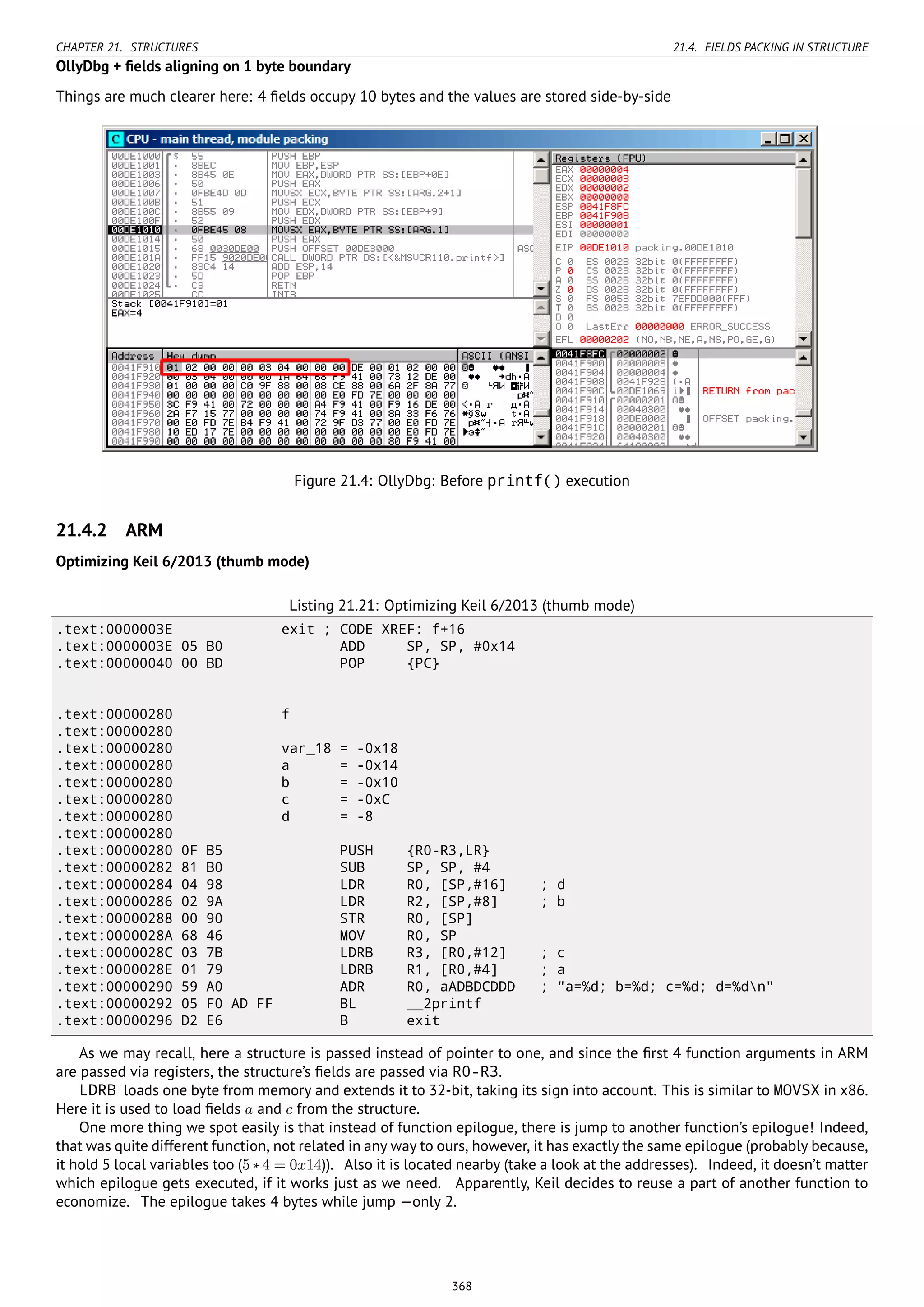 CHAPTER 21. STRUCTURES 21.4. FIELDS PACKING IN STRUCTURE
OllyDbg + ﬁelds aligning on 1 byte boundary
Things are much clearer here: 4 ﬁelds occupy 10 bytes and the values are stored side-by-side
Figure 21.4: OllyDbg: Before printf() execution
21.4.2 ARM
Optimizing Keil 6/2013 (thumb mode)
Listing 21.21: Optimizing Keil 6/2013 (thumb mode)
.text:0000003E exit ; CODE XREF: f+16
.text:0000003E 05 B0 ADD SP, SP, #0x14
.text:00000040 00 BD POP {PC}
.text:00000280 f
.text:00000280
.text:00000280 var_18 = -0x18
.text:00000280 a = -0x14
.text:00000280 b = -0x10
.text:00000280 c = -0xC
.text:00000280 d = -8
.text:00000280
.text:00000280 0F B5 PUSH {R0-R3,LR}
.text:00000282 81 B0 SUB SP, SP, #4
.text:00000284 04 98 LDR R0, [SP,#16] ; d
.text:00000286 02 9A LDR R2, [SP,#8] ; b
.text:00000288 00 90 STR R0, [SP]
.text:0000028A 68 46 MOV R0, SP
.text:0000028C 03 7B LDRB R3, [R0,#12] ; c
.text:0000028E 01 79 LDRB R1, [R0,#4] ; a
.text:00000290 59 A0 ADR R0, aADBDCDDD ; "a=%d; b=%d; c=%d; d=%dn"
.text:00000292 05 F0 AD FF BL __2printf
.text:00000296 D2 E6 B exit
As we may recall, here a structure is passed instead of pointer to one, and since the ﬁrst 4 function arguments in ARM
are passed via registers, the structure’s ﬁelds are passed via R0-R3.
LDRB loads one byte from memory and extends it to 32-bit, taking its sign into account. This is similar to MOVSX in x86.
Here it is used to load ﬁelds a and c from the structure.
One more thing we spot easily is that instead of function epilogue, there is jump to another function’s epilogue! Indeed,
that was quite different function, not related in any way to ours, however, it has exactly the same epilogue (probably because,
it hold 5 local variables too (5∗4 = 0x14)). Also it is located nearby (take a look at the addresses). Indeed, it doesn’t matter
which epilogue gets executed, if it works just as we need. Apparently, Keil decides to reuse a part of another function to
economize. The epilogue takes 4 bytes while jump —only 2.
368
 