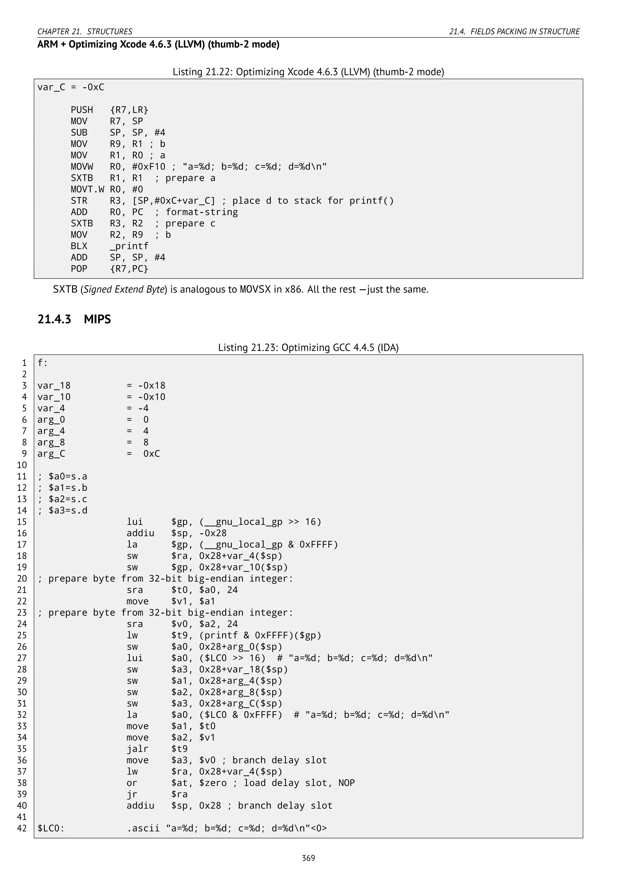 CHAPTER 21. STRUCTURES 21.4. FIELDS PACKING IN STRUCTURE
ARM + Optimizing Xcode 4.6.3 (LLVM) (thumb-2 mode)
Listing 21.22: Optimizing Xcode 4.6.3 (LLVM) (thumb-2 mode)
var_C = -0xC
PUSH {R7,LR}
MOV R7, SP
SUB SP, SP, #4
MOV R9, R1 ; b
MOV R1, R0 ; a
MOVW R0, #0xF10 ; "a=%d; b=%d; c=%d; d=%dn"
SXTB R1, R1 ; prepare a
MOVT.W R0, #0
STR R3, [SP,#0xC+var_C] ; place d to stack for printf()
ADD R0, PC ; format-string
SXTB R3, R2 ; prepare c
MOV R2, R9 ; b
BLX _printf
ADD SP, SP, #4
POP {R7,PC}
SXTB (Signed Extend Byte) is analogous to MOVSX in x86. All the rest —just the same.
21.4.3 MIPS
Listing 21.23: Optimizing GCC 4.4.5 (IDA)
1 f:
2
3 var_18 = -0x18
4 var_10 = -0x10
5 var_4 = -4
6 arg_0 = 0
7 arg_4 = 4
8 arg_8 = 8
9 arg_C = 0xC
10
11 ; $a0=s.a
12 ; $a1=s.b
13 ; $a2=s.c
14 ; $a3=s.d
15 lui $gp, (__gnu_local_gp >> 16)
16 addiu $sp, -0x28
17 la $gp, (__gnu_local_gp & 0xFFFF)
18 sw $ra, 0x28+var_4($sp)
19 sw $gp, 0x28+var_10($sp)
20 ; prepare byte from 32-bit big-endian integer:
21 sra $t0, $a0, 24
22 move $v1, $a1
23 ; prepare byte from 32-bit big-endian integer:
24 sra $v0, $a2, 24
25 lw $t9, (printf & 0xFFFF)($gp)
26 sw $a0, 0x28+arg_0($sp)
27 lui $a0, ($LC0 >> 16) # "a=%d; b=%d; c=%d; d=%dn"
28 sw $a3, 0x28+var_18($sp)
29 sw $a1, 0x28+arg_4($sp)
30 sw $a2, 0x28+arg_8($sp)
31 sw $a3, 0x28+arg_C($sp)
32 la $a0, ($LC0 & 0xFFFF) # "a=%d; b=%d; c=%d; d=%dn"
33 move $a1, $t0
34 move $a2, $v1
35 jalr $t9
36 move $a3, $v0 ; branch delay slot
37 lw $ra, 0x28+var_4($sp)
38 or $at, $zero ; load delay slot, NOP
39 jr $ra
40 addiu $sp, 0x28 ; branch delay slot
41
42 $LC0: .ascii "a=%d; b=%d; c=%d; d=%dn"<0>
369
 