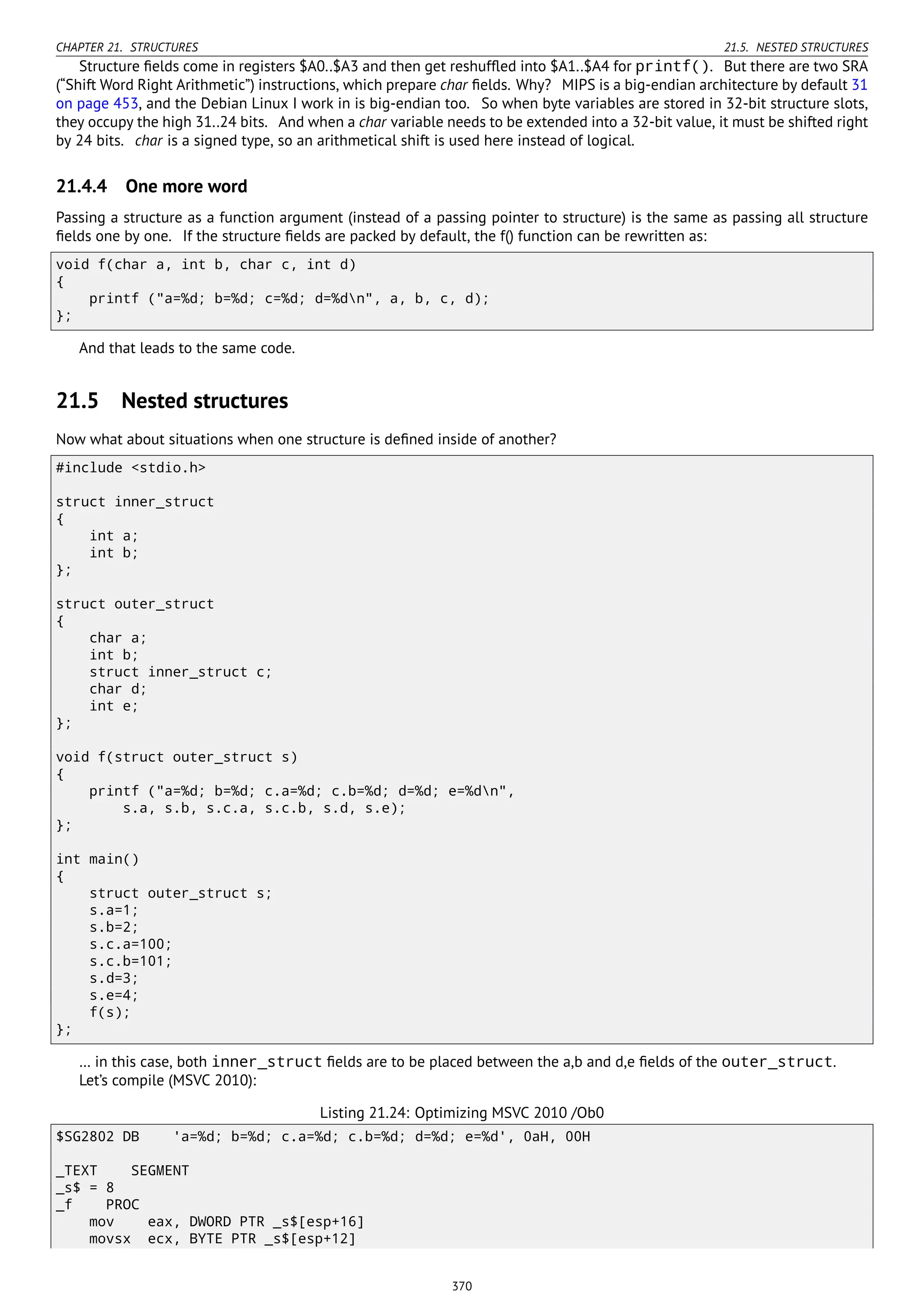 CHAPTER 21. STRUCTURES 21.5. NESTED STRUCTURES
Structure ﬁelds come in registers $A0..$A3 and then get reshufﬂed into $A1..$A4 for printf(). But there are two SRA
(“Shift Word Right Arithmetic”) instructions, which prepare char ﬁelds. Why? MIPS is a big-endian architecture by default 31
on page 453, and the Debian Linux I work in is big-endian too. So when byte variables are stored in 32-bit structure slots,
they occupy the high 31..24 bits. And when a char variable needs to be extended into a 32-bit value, it must be shifted right
by 24 bits. char is a signed type, so an arithmetical shift is used here instead of logical.
21.4.4 One more word
Passing a structure as a function argument (instead of a passing pointer to structure) is the same as passing all structure
ﬁelds one by one. If the structure ﬁelds are packed by default, the f() function can be rewritten as:
void f(char a, int b, char c, int d)
{
printf ("a=%d; b=%d; c=%d; d=%dn", a, b, c, d);
};
And that leads to the same code.
21.5 Nested structures
Now what about situations when one structure is deﬁned inside of another?
#include <stdio.h>
struct inner_struct
{
int a;
int b;
};
struct outer_struct
{
char a;
int b;
struct inner_struct c;
char d;
int e;
};
void f(struct outer_struct s)
{
printf ("a=%d; b=%d; c.a=%d; c.b=%d; d=%d; e=%dn",
s.a, s.b, s.c.a, s.c.b, s.d, s.e);
};
int main()
{
struct outer_struct s;
s.a=1;
s.b=2;
s.c.a=100;
s.c.b=101;
s.d=3;
s.e=4;
f(s);
};
… in this case, both inner_struct ﬁelds are to be placed between the a,b and d,e ﬁelds of the outer_struct.
Let’s compile (MSVC 2010):
Listing 21.24: Optimizing MSVC 2010 /Ob0
$SG2802 DB 'a=%d; b=%d; c.a=%d; c.b=%d; d=%d; e=%d', 0aH, 00H
_TEXT SEGMENT
_s$ = 8
_f PROC
mov eax, DWORD PTR _s$[esp+16]
movsx ecx, BYTE PTR _s$[esp+12]
370
 