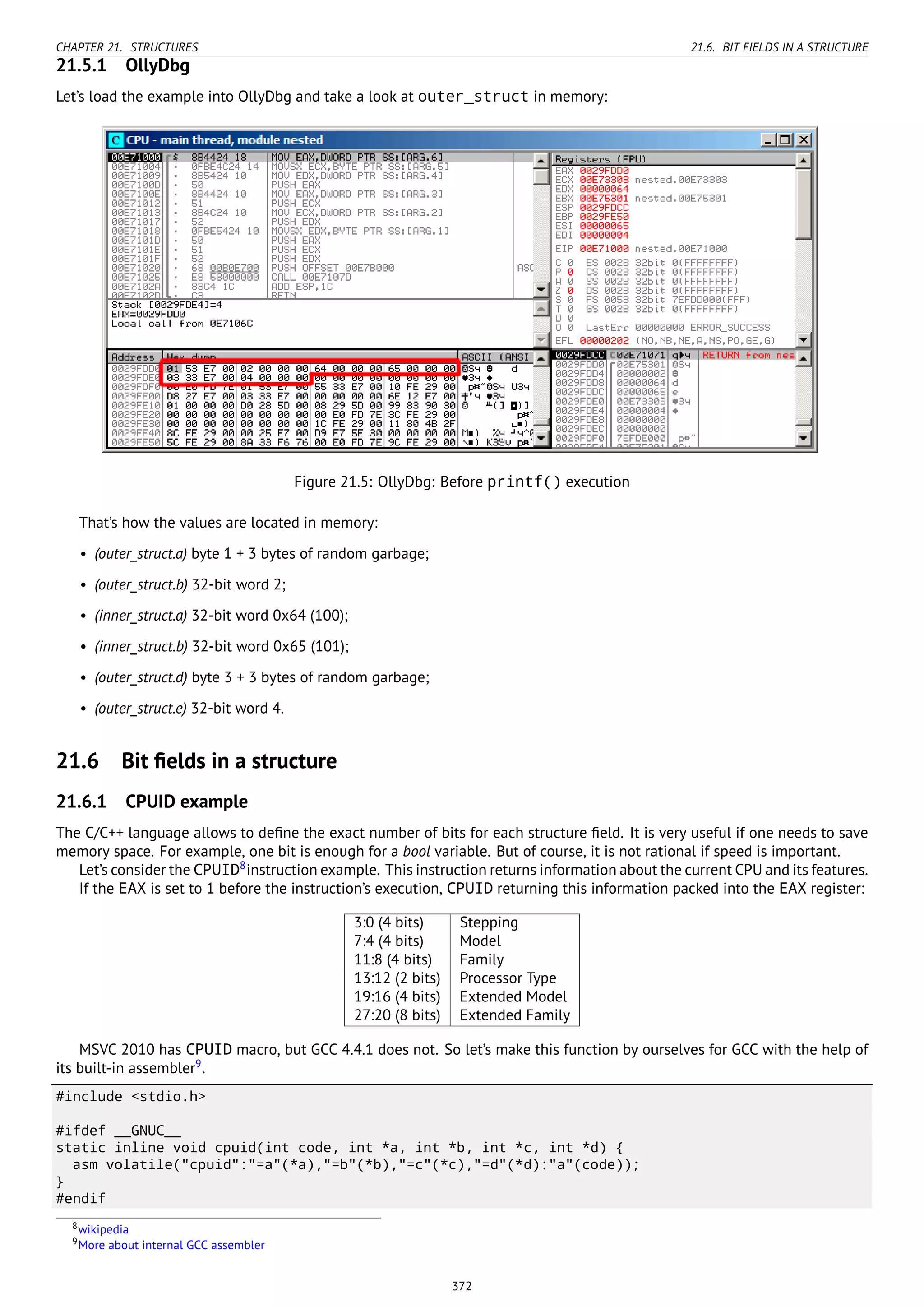 CHAPTER 21. STRUCTURES 21.6. BIT FIELDS IN A STRUCTURE
21.5.1 OllyDbg
Let’s load the example into OllyDbg and take a look at outer_struct in memory:
Figure 21.5: OllyDbg: Before printf() execution
That’s how the values are located in memory:
• (outer_struct.a) byte 1 + 3 bytes of random garbage;
• (outer_struct.b) 32-bit word 2;
• (inner_struct.a) 32-bit word 0x64 (100);
• (inner_struct.b) 32-bit word 0x65 (101);
• (outer_struct.d) byte 3 + 3 bytes of random garbage;
• (outer_struct.e) 32-bit word 4.
21.6 Bit ﬁelds in a structure
21.6.1 CPUID example
The C/C++ language allows to deﬁne the exact number of bits for each structure ﬁeld. It is very useful if one needs to save
memory space. For example, one bit is enough for a bool variable. But of course, it is not rational if speed is important.
Let’s consider the CPUID8
instruction example. This instruction returns information about the current CPU and its features.
If the EAX is set to 1 before the instruction’s execution, CPUID returning this information packed into the EAX register:
3:0 (4 bits) Stepping
7:4 (4 bits) Model
11:8 (4 bits) Family
13:12 (2 bits) Processor Type
19:16 (4 bits) Extended Model
27:20 (8 bits) Extended Family
MSVC 2010 has CPUID macro, but GCC 4.4.1 does not. So let’s make this function by ourselves for GCC with the help of
its built-in assembler9
.
#include <stdio.h>
#ifdef __GNUC__
static inline void cpuid(int code, int *a, int *b, int *c, int *d) {
asm volatile("cpuid":"=a"(*a),"=b"(*b),"=c"(*c),"=d"(*d):"a"(code));
}
#endif
8wikipedia
9More about internal GCC assembler
372
 