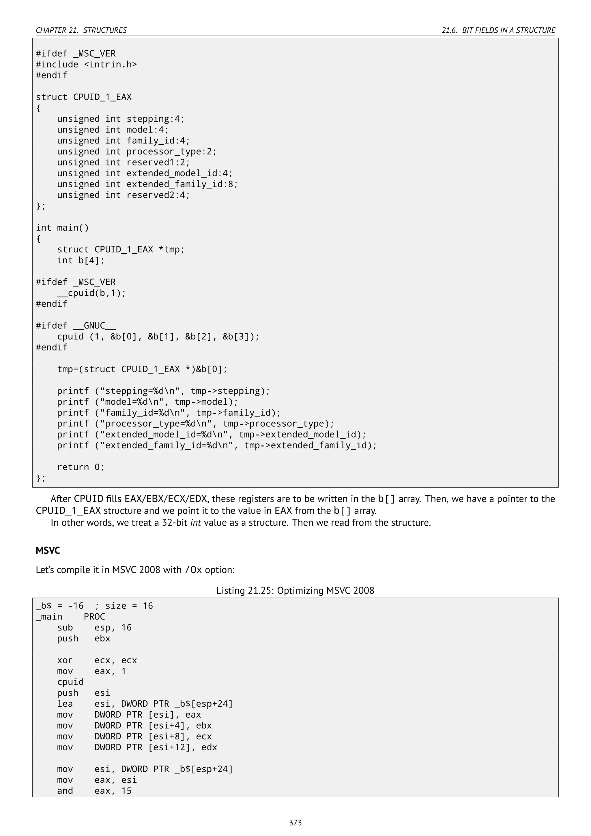 CHAPTER 21. STRUCTURES 21.6. BIT FIELDS IN A STRUCTURE
#ifdef _MSC_VER
#include <intrin.h>
#endif
struct CPUID_1_EAX
{
unsigned int stepping:4;
unsigned int model:4;
unsigned int family_id:4;
unsigned int processor_type:2;
unsigned int reserved1:2;
unsigned int extended_model_id:4;
unsigned int extended_family_id:8;
unsigned int reserved2:4;
};
int main()
{
struct CPUID_1_EAX *tmp;
int b[4];
#ifdef _MSC_VER
__cpuid(b,1);
#endif
#ifdef __GNUC__
cpuid (1, &b[0], &b[1], &b[2], &b[3]);
#endif
tmp=(struct CPUID_1_EAX *)&b[0];
printf ("stepping=%dn", tmp->stepping);
printf ("model=%dn", tmp->model);
printf ("family_id=%dn", tmp->family_id);
printf ("processor_type=%dn", tmp->processor_type);
printf ("extended_model_id=%dn", tmp->extended_model_id);
printf ("extended_family_id=%dn", tmp->extended_family_id);
return 0;
};
After CPUID ﬁlls EAX/EBX/ECX/EDX, these registers are to be written in the b[] array. Then, we have a pointer to the
CPUID_1_EAX structure and we point it to the value in EAX from the b[] array.
In other words, we treat a 32-bit int value as a structure. Then we read from the structure.
MSVC
Let’s compile it in MSVC 2008 with /Ox option:
Listing 21.25: Optimizing MSVC 2008
_b$ = -16 ; size = 16
_main PROC
sub esp, 16
push ebx
xor ecx, ecx
mov eax, 1
cpuid
push esi
lea esi, DWORD PTR _b$[esp+24]
mov DWORD PTR [esi], eax
mov DWORD PTR [esi+4], ebx
mov DWORD PTR [esi+8], ecx
mov DWORD PTR [esi+12], edx
mov esi, DWORD PTR _b$[esp+24]
mov eax, esi
and eax, 15
373
 