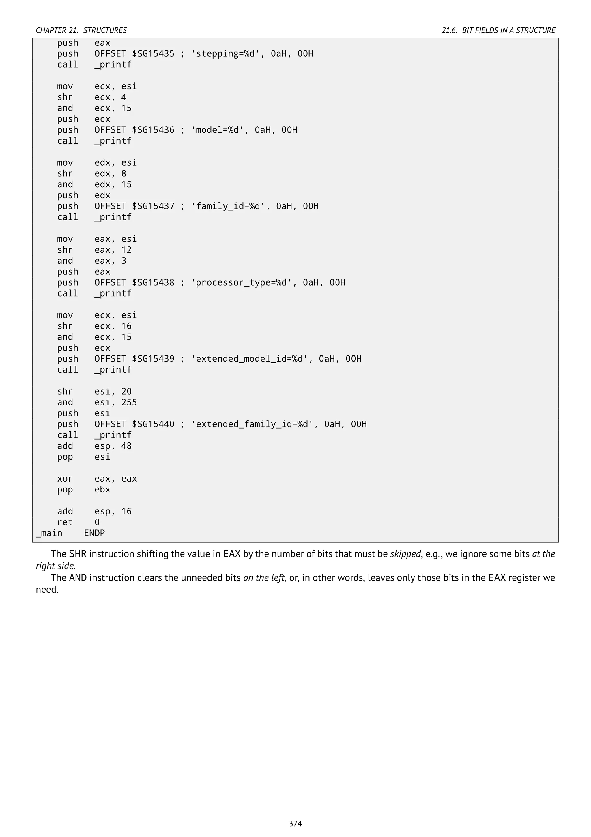 CHAPTER 21. STRUCTURES 21.6. BIT FIELDS IN A STRUCTURE
push eax
push OFFSET $SG15435 ; 'stepping=%d', 0aH, 00H
call _printf
mov ecx, esi
shr ecx, 4
and ecx, 15
push ecx
push OFFSET $SG15436 ; 'model=%d', 0aH, 00H
call _printf
mov edx, esi
shr edx, 8
and edx, 15
push edx
push OFFSET $SG15437 ; 'family_id=%d', 0aH, 00H
call _printf
mov eax, esi
shr eax, 12
and eax, 3
push eax
push OFFSET $SG15438 ; 'processor_type=%d', 0aH, 00H
call _printf
mov ecx, esi
shr ecx, 16
and ecx, 15
push ecx
push OFFSET $SG15439 ; 'extended_model_id=%d', 0aH, 00H
call _printf
shr esi, 20
and esi, 255
push esi
push OFFSET $SG15440 ; 'extended_family_id=%d', 0aH, 00H
call _printf
add esp, 48
pop esi
xor eax, eax
pop ebx
add esp, 16
ret 0
_main ENDP
The SHR instruction shifting the value in EAX by the number of bits that must be skipped, e.g., we ignore some bits at the
right side.
The AND instruction clears the unneeded bits on the left, or, in other words, leaves only those bits in the EAX register we
need.
374
 