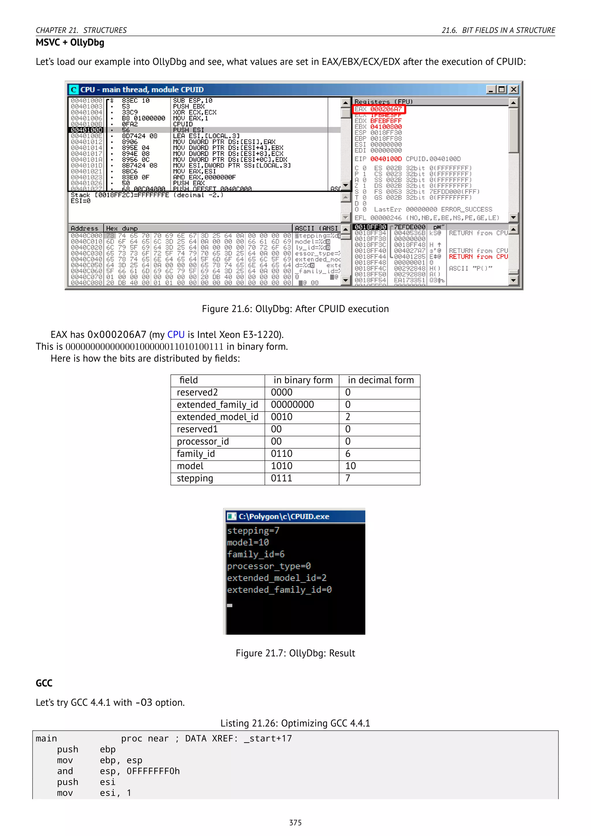 CHAPTER 21. STRUCTURES 21.6. BIT FIELDS IN A STRUCTURE
MSVC + OllyDbg
Let’s load our example into OllyDbg and see, what values are set in EAX/EBX/ECX/EDX after the execution of CPUID:
Figure 21.6: OllyDbg: After CPUID execution
EAX has 0x000206A7 (my CPU is Intel Xeon E3-1220).
This is 00000000000000100000011010100111 in binary form.
Here is how the bits are distributed by ﬁelds:
ﬁeld in binary form in decimal form
reserved2 0000 0
extended_family_id 00000000 0
extended_model_id 0010 2
reserved1 00 0
processor_id 00 0
family_id 0110 6
model 1010 10
stepping 0111 7
Figure 21.7: OllyDbg: Result
GCC
Let’s try GCC 4.4.1 with -O3 option.
Listing 21.26: Optimizing GCC 4.4.1
main proc near ; DATA XREF: _start+17
push ebp
mov ebp, esp
and esp, 0FFFFFFF0h
push esi
mov esi, 1
375
 