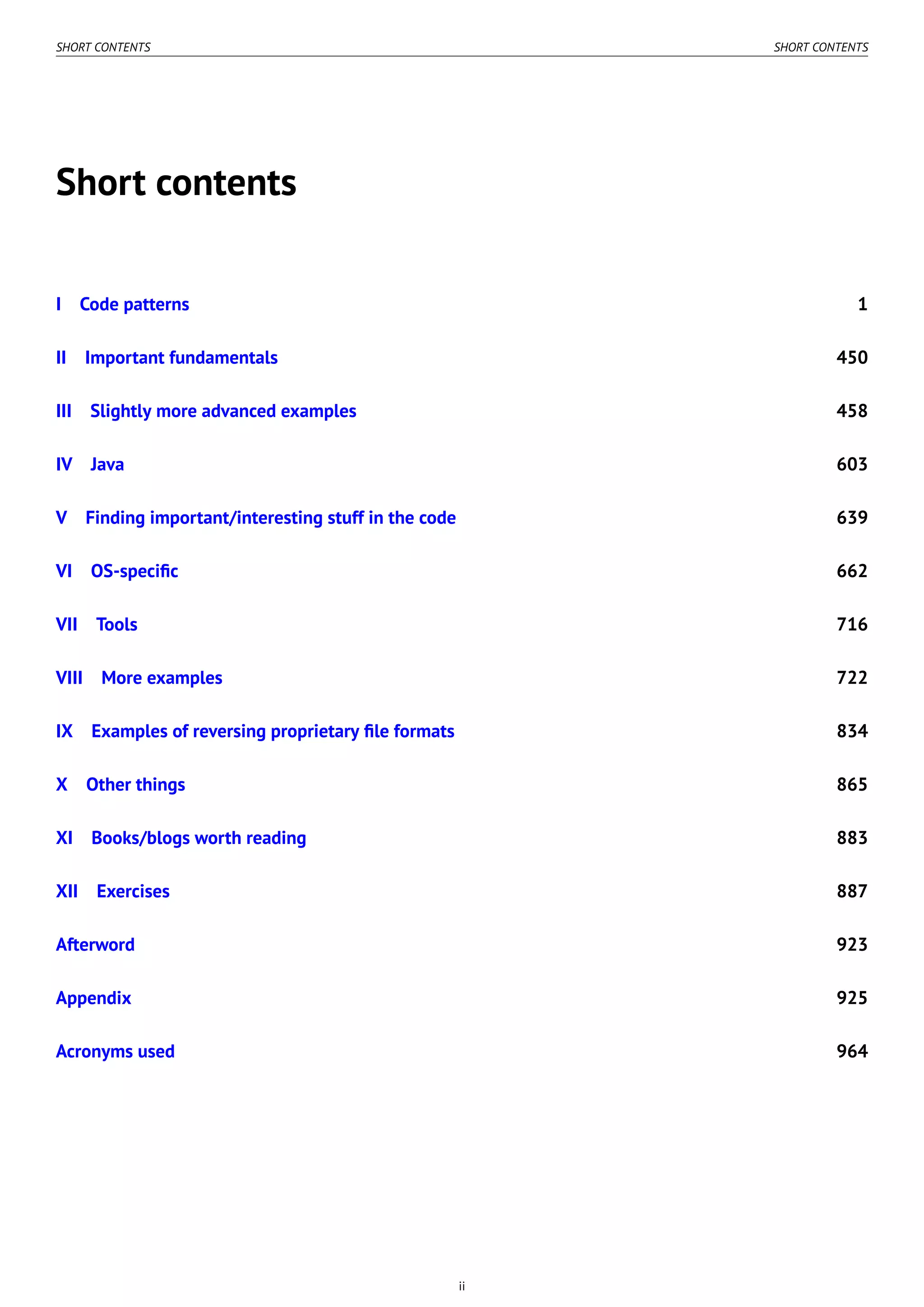 SHORT CONTENTS SHORT CONTENTS
Short contents
I Code patterns 1
II Important fundamentals 450
III Slightly more advanced examples 458
IV Java 603
V Finding important/interesting stuff in the code 639
VI OS-speciﬁc 662
VII Tools 716
VIII More examples 722
IX Examples of reversing proprietary ﬁle formats 834
X Other things 865
XI Books/blogs worth reading 883
XII Exercises 887
Afterword 923
Appendix 925
Acronyms used 964
ii
 