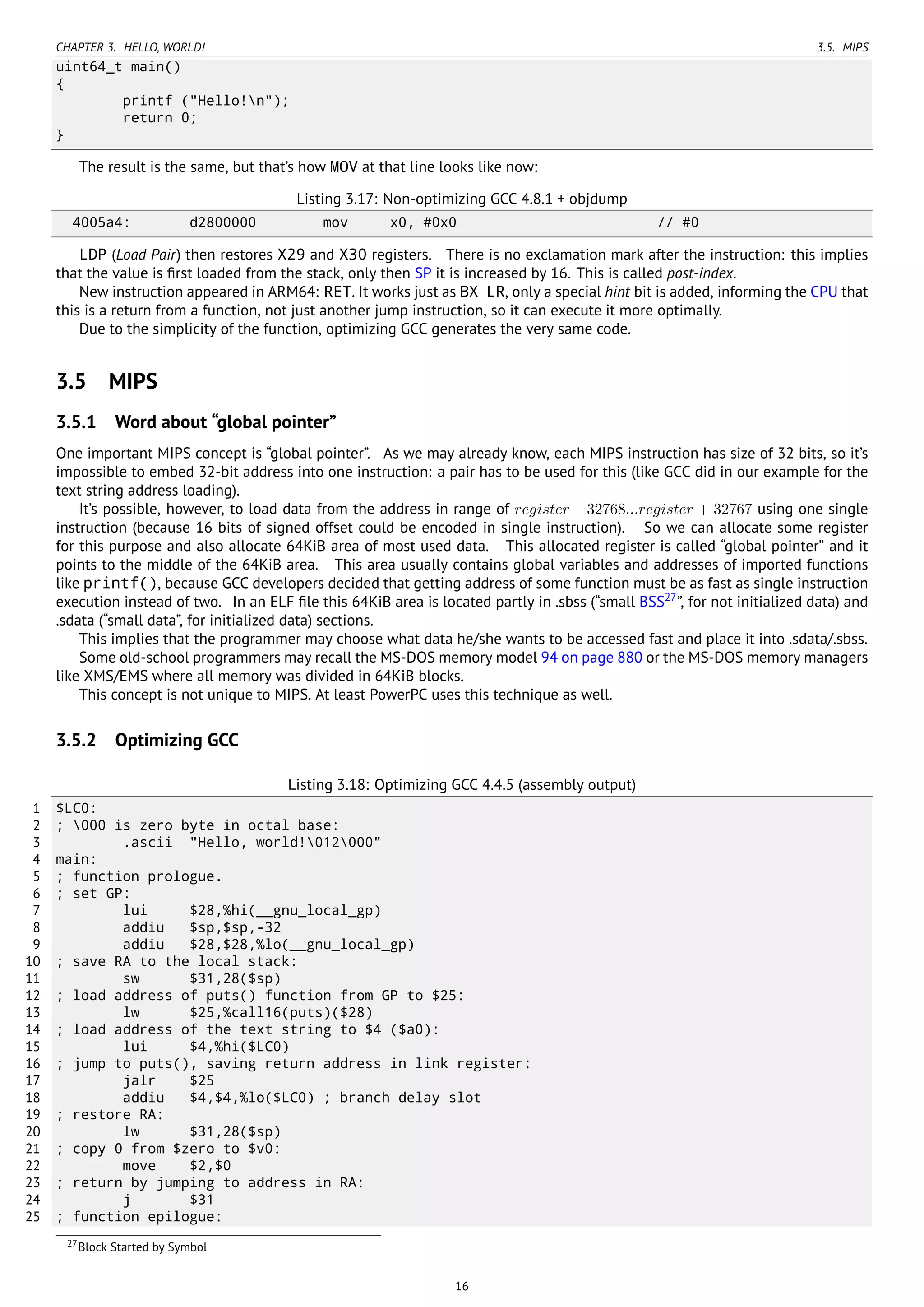 CHAPTER 3. HELLO, WORLD! 3.5. MIPS
uint64_t main()
{
printf ("Hello!n");
return 0;
}
The result is the same, but that’s how MOV at that line looks like now:
Listing 3.17: Non-optimizing GCC 4.8.1 + objdump
4005a4: d2800000 mov x0, #0x0 // #0
LDP (Load Pair) then restores X29 and X30 registers. There is no exclamation mark after the instruction: this implies
that the value is ﬁrst loaded from the stack, only then SP it is increased by 16. This is called post-index.
New instruction appeared in ARM64: RET. It works just as BX LR, only a special hint bit is added, informing the CPU that
this is a return from a function, not just another jump instruction, so it can execute it more optimally.
Due to the simplicity of the function, optimizing GCC generates the very same code.
3.5 MIPS
3.5.1 Word about “global pointer”
One important MIPS concept is “global pointer”. As we may already know, each MIPS instruction has size of 32 bits, so it’s
impossible to embed 32-bit address into one instruction: a pair has to be used for this (like GCC did in our example for the
text string address loading).
It’s possible, however, to load data from the address in range of register − 32768...register + 32767 using one single
instruction (because 16 bits of signed offset could be encoded in single instruction). So we can allocate some register
for this purpose and also allocate 64KiB area of most used data. This allocated register is called “global pointer” and it
points to the middle of the 64KiB area. This area usually contains global variables and addresses of imported functions
like printf(), because GCC developers decided that getting address of some function must be as fast as single instruction
execution instead of two. In an ELF ﬁle this 64KiB area is located partly in .sbss (“small BSS27
”, for not initialized data) and
.sdata (“small data”, for initialized data) sections.
This implies that the programmer may choose what data he/she wants to be accessed fast and place it into .sdata/.sbss.
Some old-school programmers may recall the MS-DOS memory model 94 on page 880 or the MS-DOS memory managers
like XMS/EMS where all memory was divided in 64KiB blocks.
This concept is not unique to MIPS. At least PowerPC uses this technique as well.
3.5.2 Optimizing GCC
Listing 3.18: Optimizing GCC 4.4.5 (assembly output)
1 $LC0:
2 ; 000 is zero byte in octal base:
3 .ascii "Hello, world!012000"
4 main:
5 ; function prologue.
6 ; set GP:
7 lui $28,%hi(__gnu_local_gp)
8 addiu $sp,$sp,-32
9 addiu $28,$28,%lo(__gnu_local_gp)
10 ; save RA to the local stack:
11 sw $31,28($sp)
12 ; load address of puts() function from GP to $25:
13 lw $25,%call16(puts)($28)
14 ; load address of the text string to $4 ($a0):
15 lui $4,%hi($LC0)
16 ; jump to puts(), saving return address in link register:
17 jalr $25
18 addiu $4,$4,%lo($LC0) ; branch delay slot
19 ; restore RA:
20 lw $31,28($sp)
21 ; copy 0 from $zero to $v0:
22 move $2,$0
23 ; return by jumping to address in RA:
24 j $31
25 ; function epilogue:
27Block Started by Symbol
16
 