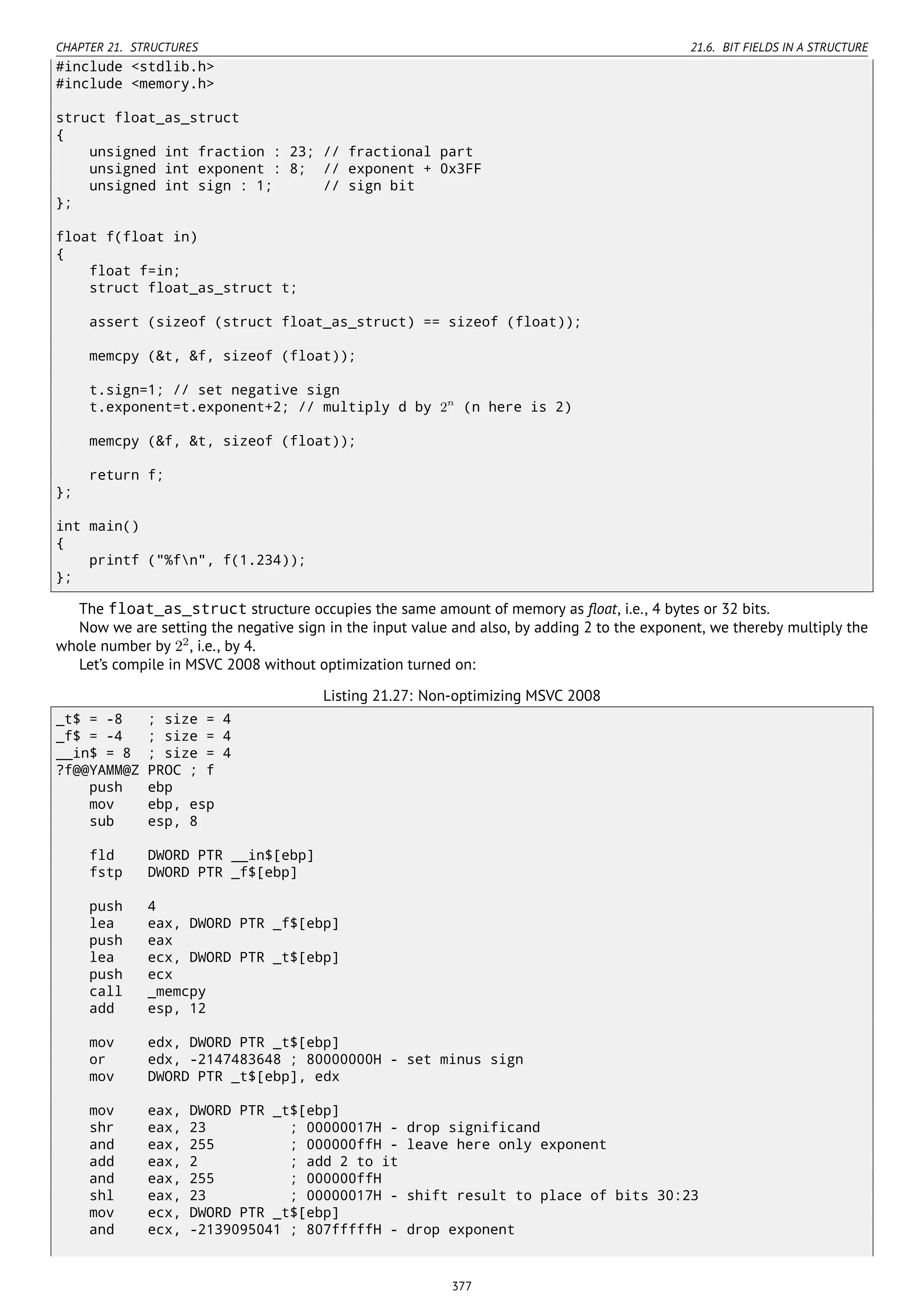 CHAPTER 21. STRUCTURES 21.6. BIT FIELDS IN A STRUCTURE
#include <stdlib.h>
#include <memory.h>
struct float_as_struct
{
unsigned int fraction : 23; // fractional part
unsigned int exponent : 8; // exponent + 0x3FF
unsigned int sign : 1; // sign bit
};
float f(float in)
{
float f=in;
struct float_as_struct t;
assert (sizeof (struct float_as_struct) == sizeof (float));
memcpy (&t, &f, sizeof (float));
t.sign=1; // set negative sign
t.exponent=t.exponent+2; // multiply d by 2n
(n here is 2)
memcpy (&f, &t, sizeof (float));
return f;
};
int main()
{
printf ("%fn", f(1.234));
};
The float_as_struct structure occupies the same amount of memory as ﬂoat, i.e., 4 bytes or 32 bits.
Now we are setting the negative sign in the input value and also, by adding 2 to the exponent, we thereby multiply the
whole number by 22
, i.e., by 4.
Let’s compile in MSVC 2008 without optimization turned on:
Listing 21.27: Non-optimizing MSVC 2008
_t$ = -8 ; size = 4
_f$ = -4 ; size = 4
__in$ = 8 ; size = 4
?f@@YAMM@Z PROC ; f
push ebp
mov ebp, esp
sub esp, 8
fld DWORD PTR __in$[ebp]
fstp DWORD PTR _f$[ebp]
push 4
lea eax, DWORD PTR _f$[ebp]
push eax
lea ecx, DWORD PTR _t$[ebp]
push ecx
call _memcpy
add esp, 12
mov edx, DWORD PTR _t$[ebp]
or edx, -2147483648 ; 80000000H - set minus sign
mov DWORD PTR _t$[ebp], edx
mov eax, DWORD PTR _t$[ebp]
shr eax, 23 ; 00000017H - drop significand
and eax, 255 ; 000000ffH - leave here only exponent
add eax, 2 ; add 2 to it
and eax, 255 ; 000000ffH
shl eax, 23 ; 00000017H - shift result to place of bits 30:23
mov ecx, DWORD PTR _t$[ebp]
and ecx, -2139095041 ; 807fffffH - drop exponent
377
 