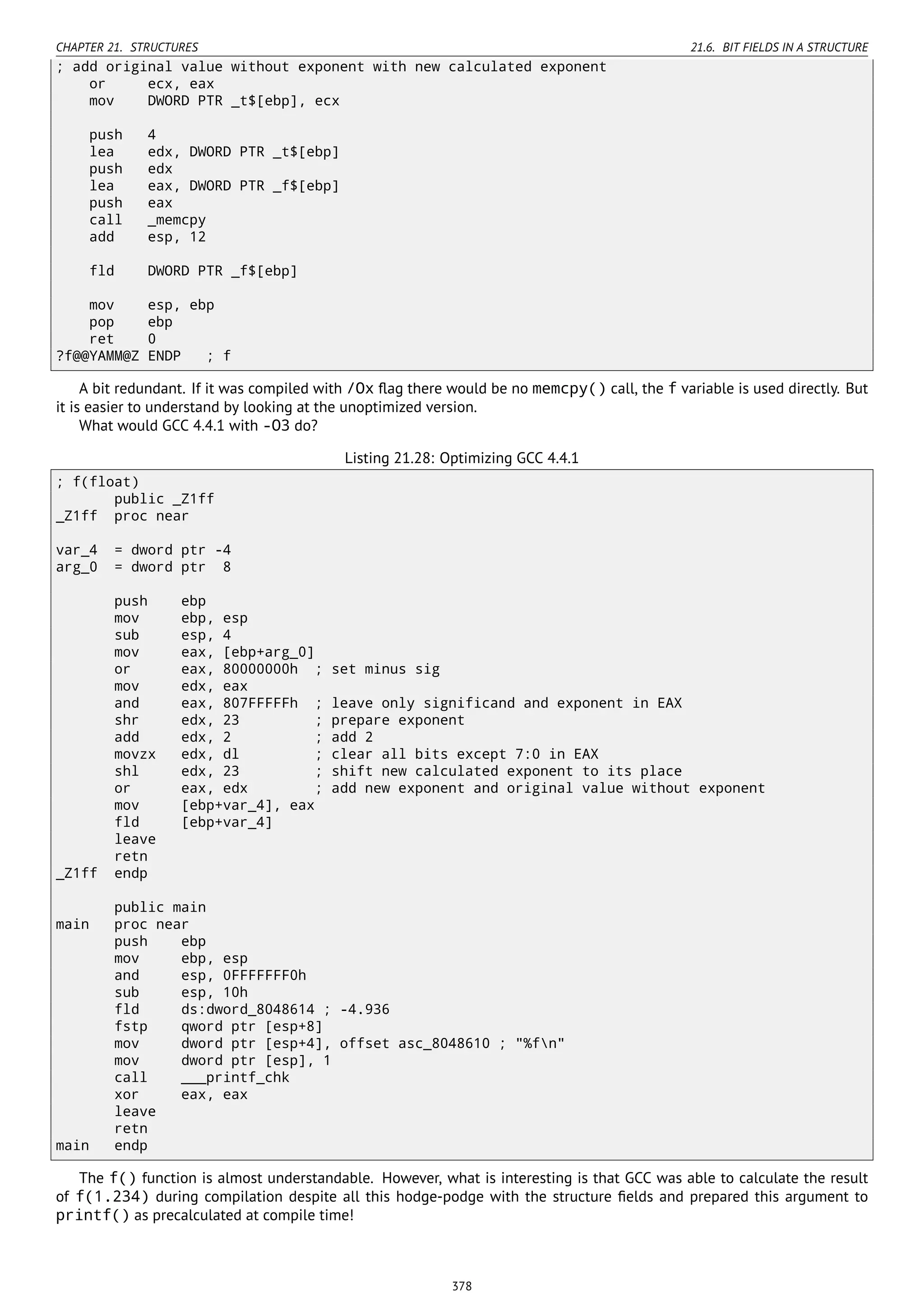 CHAPTER 21. STRUCTURES 21.6. BIT FIELDS IN A STRUCTURE
; add original value without exponent with new calculated exponent
or ecx, eax
mov DWORD PTR _t$[ebp], ecx
push 4
lea edx, DWORD PTR _t$[ebp]
push edx
lea eax, DWORD PTR _f$[ebp]
push eax
call _memcpy
add esp, 12
fld DWORD PTR _f$[ebp]
mov esp, ebp
pop ebp
ret 0
?f@@YAMM@Z ENDP ; f
A bit redundant. If it was compiled with /Ox ﬂag there would be no memcpy() call, the f variable is used directly. But
it is easier to understand by looking at the unoptimized version.
What would GCC 4.4.1 with -O3 do?
Listing 21.28: Optimizing GCC 4.4.1
; f(float)
public _Z1ff
_Z1ff proc near
var_4 = dword ptr -4
arg_0 = dword ptr 8
push ebp
mov ebp, esp
sub esp, 4
mov eax, [ebp+arg_0]
or eax, 80000000h ; set minus sig
mov edx, eax
and eax, 807FFFFFh ; leave only significand and exponent in EAX
shr edx, 23 ; prepare exponent
add edx, 2 ; add 2
movzx edx, dl ; clear all bits except 7:0 in EAX
shl edx, 23 ; shift new calculated exponent to its place
or eax, edx ; add new exponent and original value without exponent
mov [ebp+var_4], eax
fld [ebp+var_4]
leave
retn
_Z1ff endp
public main
main proc near
push ebp
mov ebp, esp
and esp, 0FFFFFFF0h
sub esp, 10h
fld ds:dword_8048614 ; -4.936
fstp qword ptr [esp+8]
mov dword ptr [esp+4], offset asc_8048610 ; "%fn"
mov dword ptr [esp], 1
call ___printf_chk
xor eax, eax
leave
retn
main endp
The f() function is almost understandable. However, what is interesting is that GCC was able to calculate the result
of f(1.234) during compilation despite all this hodge-podge with the structure ﬁelds and prepared this argument to
printf() as precalculated at compile time!
378
 