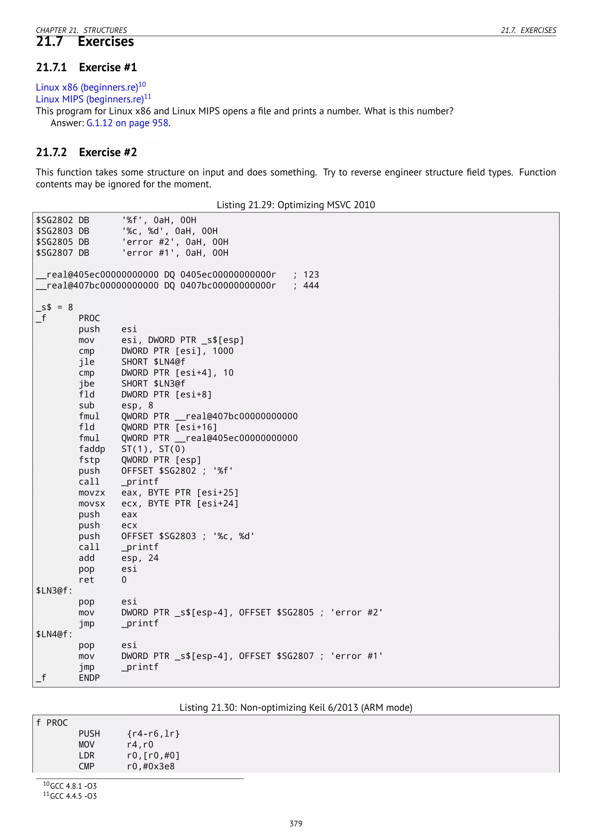 CHAPTER 21. STRUCTURES 21.7. EXERCISES
21.7 Exercises
21.7.1 Exercise #1
Linux x86 (beginners.re)10
Linux MIPS (beginners.re)11
This program for Linux x86 and Linux MIPS opens a ﬁle and prints a number. What is this number?
Answer: G.1.12 on page 958.
21.7.2 Exercise #2
This function takes some structure on input and does something. Try to reverse engineer structure ﬁeld types. Function
contents may be ignored for the moment.
Listing 21.29: Optimizing MSVC 2010
$SG2802 DB '%f', 0aH, 00H
$SG2803 DB '%c, %d', 0aH, 00H
$SG2805 DB 'error #2', 0aH, 00H
$SG2807 DB 'error #1', 0aH, 00H
__real@405ec00000000000 DQ 0405ec00000000000r ; 123
__real@407bc00000000000 DQ 0407bc00000000000r ; 444
_s$ = 8
_f PROC
push esi
mov esi, DWORD PTR _s$[esp]
cmp DWORD PTR [esi], 1000
jle SHORT $LN4@f
cmp DWORD PTR [esi+4], 10
jbe SHORT $LN3@f
fld DWORD PTR [esi+8]
sub esp, 8
fmul QWORD PTR __real@407bc00000000000
fld QWORD PTR [esi+16]
fmul QWORD PTR __real@405ec00000000000
faddp ST(1), ST(0)
fstp QWORD PTR [esp]
push OFFSET $SG2802 ; '%f'
call _printf
movzx eax, BYTE PTR [esi+25]
movsx ecx, BYTE PTR [esi+24]
push eax
push ecx
push OFFSET $SG2803 ; '%c, %d'
call _printf
add esp, 24
pop esi
ret 0
$LN3@f:
pop esi
mov DWORD PTR _s$[esp-4], OFFSET $SG2805 ; 'error #2'
jmp _printf
$LN4@f:
pop esi
mov DWORD PTR _s$[esp-4], OFFSET $SG2807 ; 'error #1'
jmp _printf
_f ENDP
Listing 21.30: Non-optimizing Keil 6/2013 (ARM mode)
f PROC
PUSH {r4-r6,lr}
MOV r4,r0
LDR r0,[r0,#0]
CMP r0,#0x3e8
10GCC 4.8.1 -O3
11GCC 4.4.5 -O3
379
 