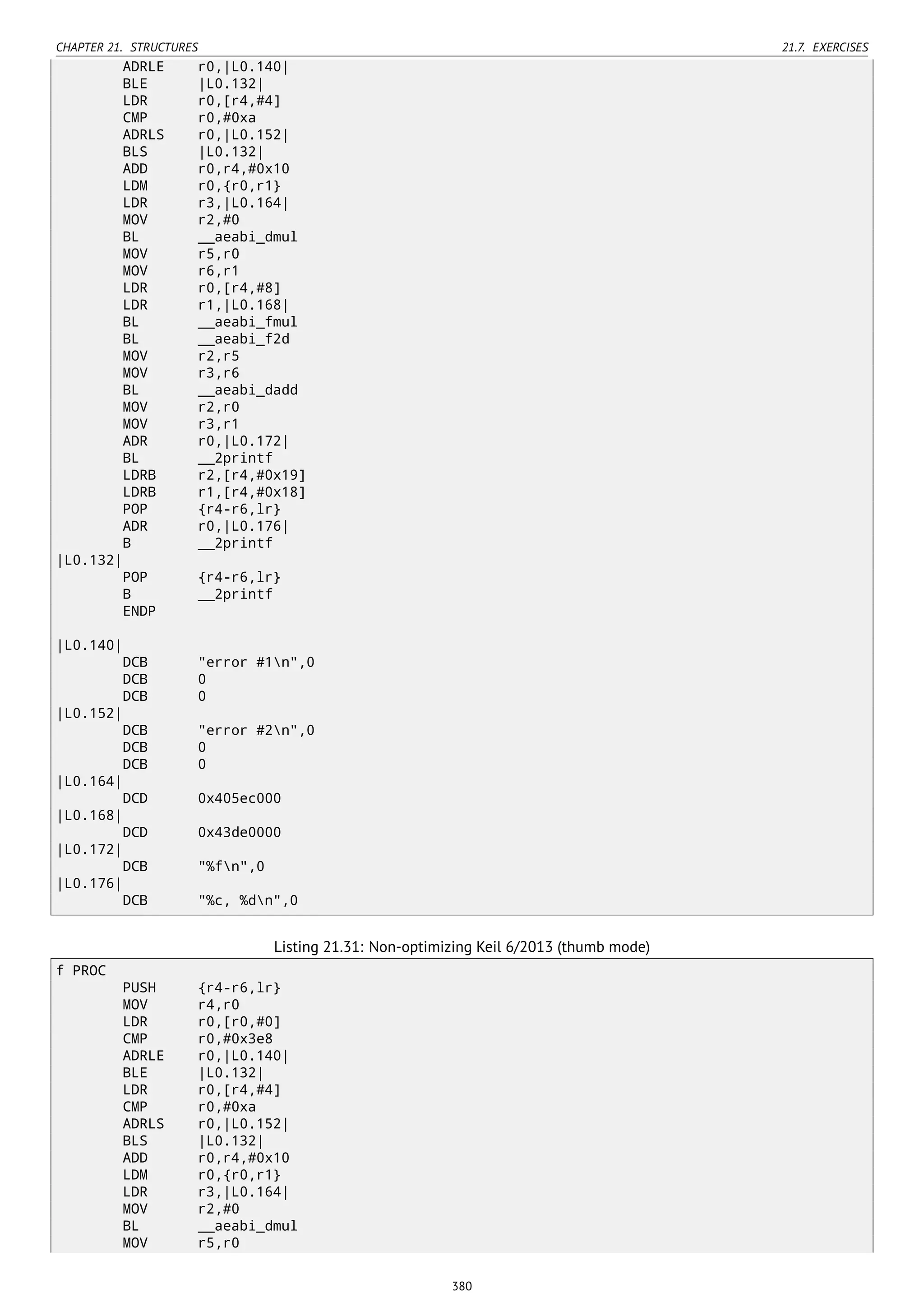 CHAPTER 21. STRUCTURES 21.7. EXERCISES
ADRLE r0,|L0.140|
BLE |L0.132|
LDR r0,[r4,#4]
CMP r0,#0xa
ADRLS r0,|L0.152|
BLS |L0.132|
ADD r0,r4,#0x10
LDM r0,{r0,r1}
LDR r3,|L0.164|
MOV r2,#0
BL __aeabi_dmul
MOV r5,r0
MOV r6,r1
LDR r0,[r4,#8]
LDR r1,|L0.168|
BL __aeabi_fmul
BL __aeabi_f2d
MOV r2,r5
MOV r3,r6
BL __aeabi_dadd
MOV r2,r0
MOV r3,r1
ADR r0,|L0.172|
BL __2printf
LDRB r2,[r4,#0x19]
LDRB r1,[r4,#0x18]
POP {r4-r6,lr}
ADR r0,|L0.176|
B __2printf
|L0.132|
POP {r4-r6,lr}
B __2printf
ENDP
|L0.140|
DCB "error #1n",0
DCB 0
DCB 0
|L0.152|
DCB "error #2n",0
DCB 0
DCB 0
|L0.164|
DCD 0x405ec000
|L0.168|
DCD 0x43de0000
|L0.172|
DCB "%fn",0
|L0.176|
DCB "%c, %dn",0
Listing 21.31: Non-optimizing Keil 6/2013 (thumb mode)
f PROC
PUSH {r4-r6,lr}
MOV r4,r0
LDR r0,[r0,#0]
CMP r0,#0x3e8
ADRLE r0,|L0.140|
BLE |L0.132|
LDR r0,[r4,#4]
CMP r0,#0xa
ADRLS r0,|L0.152|
BLS |L0.132|
ADD r0,r4,#0x10
LDM r0,{r0,r1}
LDR r3,|L0.164|
MOV r2,#0
BL __aeabi_dmul
MOV r5,r0
380
 