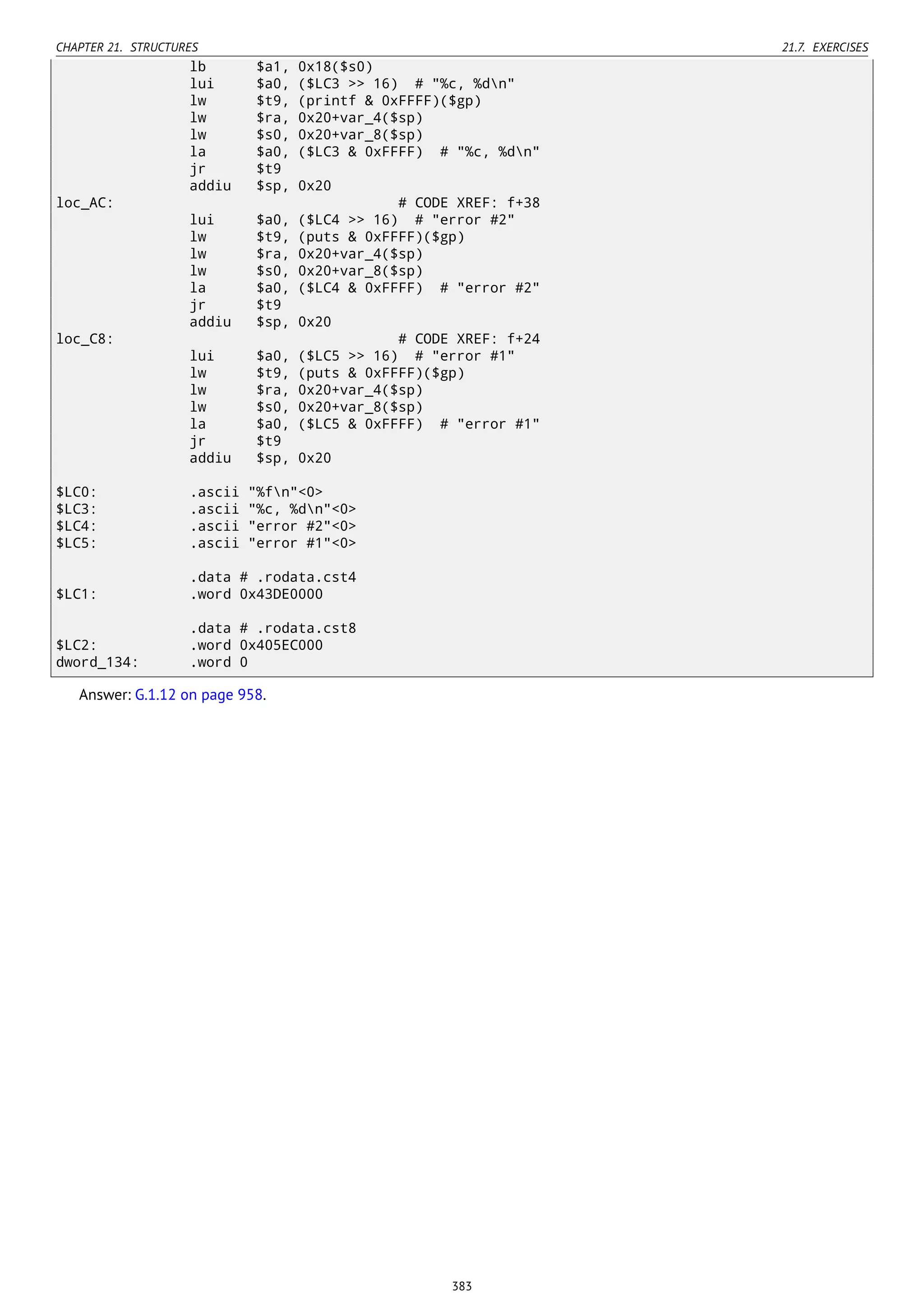 CHAPTER 21. STRUCTURES 21.7. EXERCISES
lb $a1, 0x18($s0)
lui $a0, ($LC3 >> 16) # "%c, %dn"
lw $t9, (printf & 0xFFFF)($gp)
lw $ra, 0x20+var_4($sp)
lw $s0, 0x20+var_8($sp)
la $a0, ($LC3 & 0xFFFF) # "%c, %dn"
jr $t9
addiu $sp, 0x20
loc_AC: # CODE XREF: f+38
lui $a0, ($LC4 >> 16) # "error #2"
lw $t9, (puts & 0xFFFF)($gp)
lw $ra, 0x20+var_4($sp)
lw $s0, 0x20+var_8($sp)
la $a0, ($LC4 & 0xFFFF) # "error #2"
jr $t9
addiu $sp, 0x20
loc_C8: # CODE XREF: f+24
lui $a0, ($LC5 >> 16) # "error #1"
lw $t9, (puts & 0xFFFF)($gp)
lw $ra, 0x20+var_4($sp)
lw $s0, 0x20+var_8($sp)
la $a0, ($LC5 & 0xFFFF) # "error #1"
jr $t9
addiu $sp, 0x20
$LC0: .ascii "%fn"<0>
$LC3: .ascii "%c, %dn"<0>
$LC4: .ascii "error #2"<0>
$LC5: .ascii "error #1"<0>
.data # .rodata.cst4
$LC1: .word 0x43DE0000
.data # .rodata.cst8
$LC2: .word 0x405EC000
dword_134: .word 0
Answer: G.1.12 on page 958.
383
 