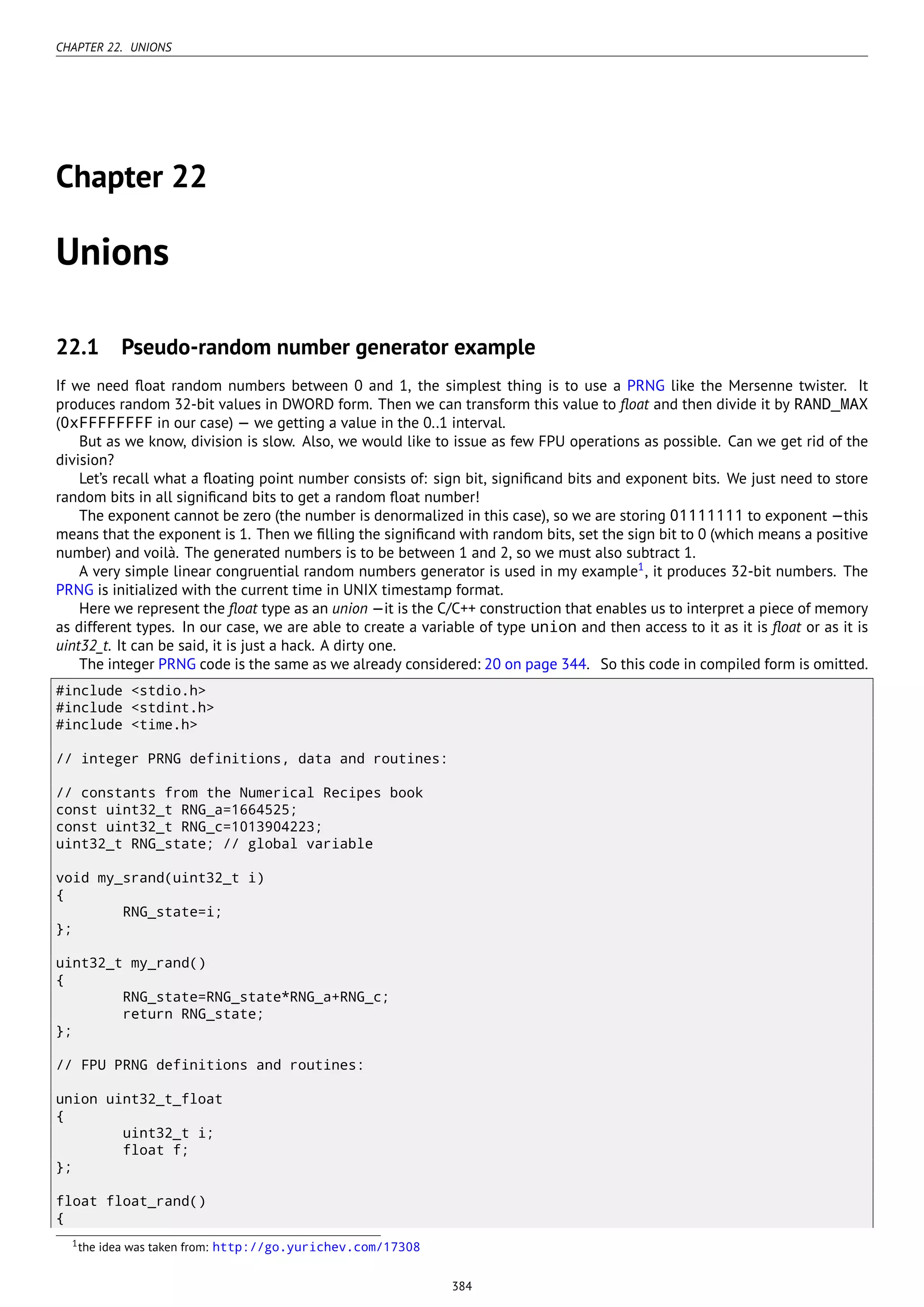 CHAPTER 22. UNIONS
Chapter 22
Unions
22.1 Pseudo-random number generator example
If we need ﬂoat random numbers between 0 and 1, the simplest thing is to use a PRNG like the Mersenne twister. It
produces random 32-bit values in DWORD form. Then we can transform this value to ﬂoat and then divide it by RAND_MAX
(0xFFFFFFFF in our case) — we getting a value in the 0..1 interval.
But as we know, division is slow. Also, we would like to issue as few FPU operations as possible. Can we get rid of the
division?
Let’s recall what a ﬂoating point number consists of: sign bit, signiﬁcand bits and exponent bits. We just need to store
random bits in all signiﬁcand bits to get a random ﬂoat number!
The exponent cannot be zero (the number is denormalized in this case), so we are storing 01111111 to exponent —this
means that the exponent is 1. Then we ﬁlling the signiﬁcand with random bits, set the sign bit to 0 (which means a positive
number) and voilà. The generated numbers is to be between 1 and 2, so we must also subtract 1.
A very simple linear congruential random numbers generator is used in my example1
, it produces 32-bit numbers. The
PRNG is initialized with the current time in UNIX timestamp format.
Here we represent the ﬂoat type as an union —it is the C/C++ construction that enables us to interpret a piece of memory
as different types. In our case, we are able to create a variable of type union and then access to it as it is ﬂoat or as it is
uint32_t. It can be said, it is just a hack. A dirty one.
The integer PRNG code is the same as we already considered: 20 on page 344. So this code in compiled form is omitted.
#include <stdio.h>
#include <stdint.h>
#include <time.h>
// integer PRNG definitions, data and routines:
// constants from the Numerical Recipes book
const uint32_t RNG_a=1664525;
const uint32_t RNG_c=1013904223;
uint32_t RNG_state; // global variable
void my_srand(uint32_t i)
{
RNG_state=i;
};
uint32_t my_rand()
{
RNG_state=RNG_state*RNG_a+RNG_c;
return RNG_state;
};
// FPU PRNG definitions and routines:
union uint32_t_float
{
uint32_t i;
float f;
};
float float_rand()
{
1the idea was taken from: http://go.yurichev.com/17308
384
 